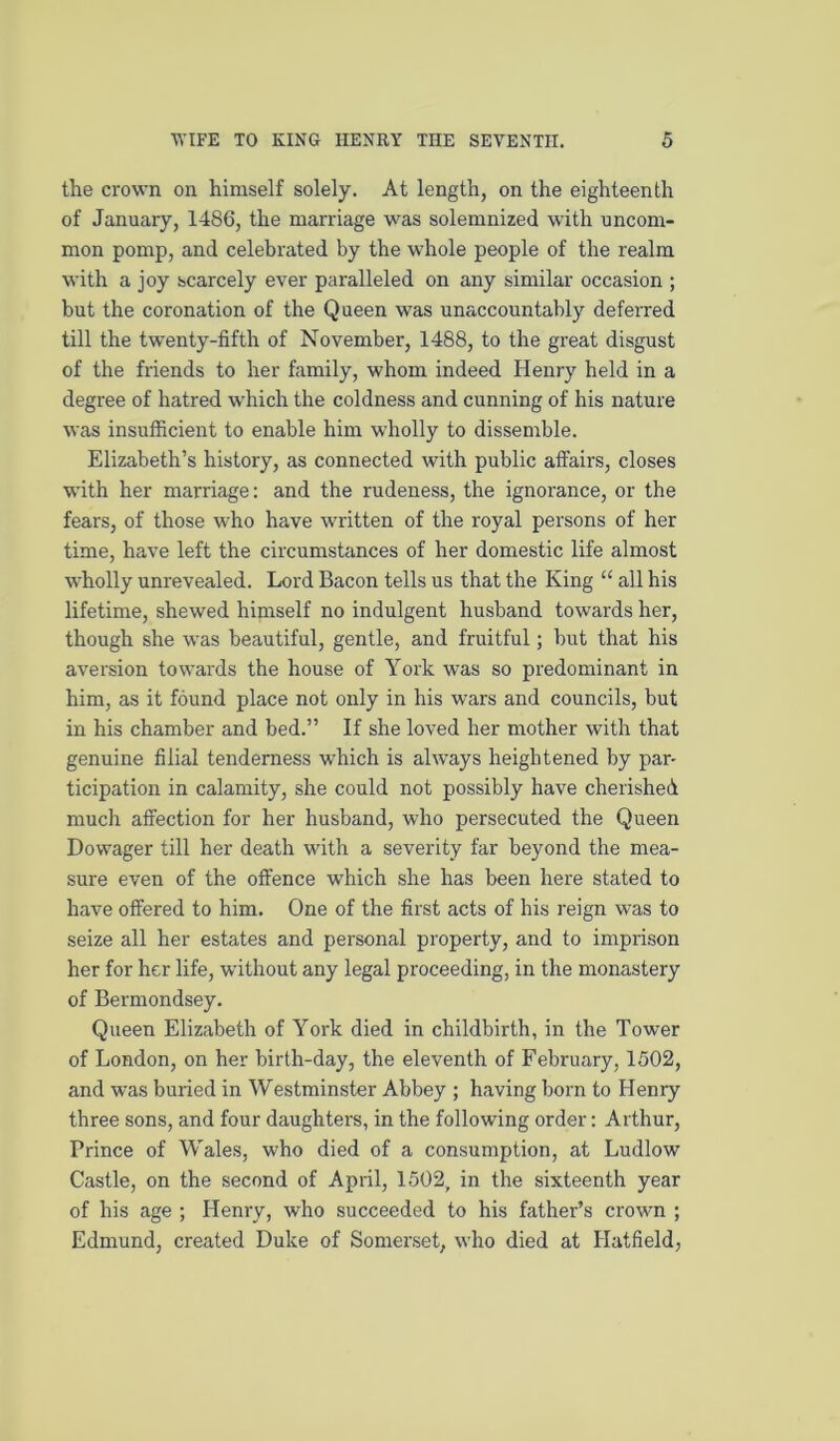 the crown on himself solely. At length, on the eighteenth of January, 1486, the marriage was solemnized with uncom- mon pomp, and celebrated by the whole people of the realm with a joy scarcely ever paralleled on any similar occasion ; but the coronation of the Queen was una.ccountably deferred till the twenty-fifth of November, 1488, to the great disgust of the friends to her family, whom indeed Henry held in a degree of hatred which the coldness and cunning of his nature was insufficient to enable him wholly to dissemble. Elizabeth’s history, as connected with public affairs, closes with her marriage; and the rudeness, the ignorance, or the fears, of those who have written of the royal persons of her time, have left the circumstances of her domestic life almost wholly unrevealed. Lord Bacon tells us that the King “ all his lifetime, shewed himself no indulgent husband towards her, though she was beautiful, gentle, and fruitful; but that his aversion towards the house of York was so predominant in him, as it found place not only in his wars and councils, but in his chamber and bed.” If she loved her mother with that genuine filial tenderness which is always heightened by pan ticipation in calamity, she could not possibly have cherished much affection for her husband, who persecuted the Queen Dowager till her death with a severity far beyond the mea- sure even of the offence which she has been here stated to have offered to him. One of the first acts of his reign was to seize all her estates and personal property, and to imprison her for her life, without any legal proceeding, in the monastery of Bermondsey. Queen Elizabeth of York died in childbirth, in the Tower of London, on her birth-day, the eleventh of February, 1502, and was buried in Westminster Abbey ; having born to Henry three sons, and four daughters, in the following order: Arthur, Prince of Wales, who died of a consumption, at Ludlow Castle, on the second of April, 1502, in the sixteenth year of his age ; Henry, who succeeded to his father’s crown ; Edmund, created Duke of Somerset, who died at Hatfield,