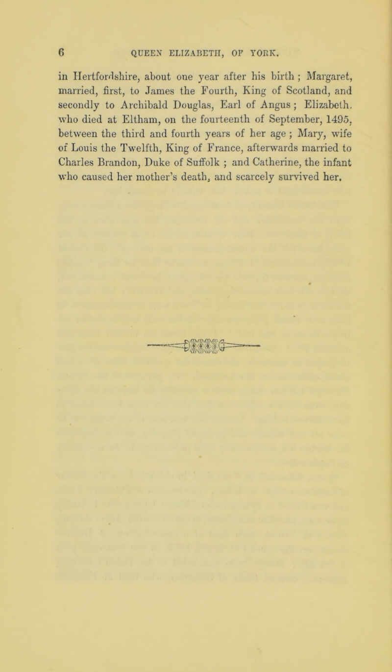 in IIei'tfor<1shire, about one year after his birth ; Margaret, married, first, to James the Fourth, King of Scotland, and secondly to Archibald Douglas, Earl of Angus; Elizabeth, who died at Eltham, on the fourteenth of September, 1495, between the third and fourth years of her age ; Mary, wife of Louis the Twelfth, King of France, afterwards married to Charles Brandon, Duke of Suffolk ; and Catherine, the infant who caused her mother’s death, and scarcely survived her.