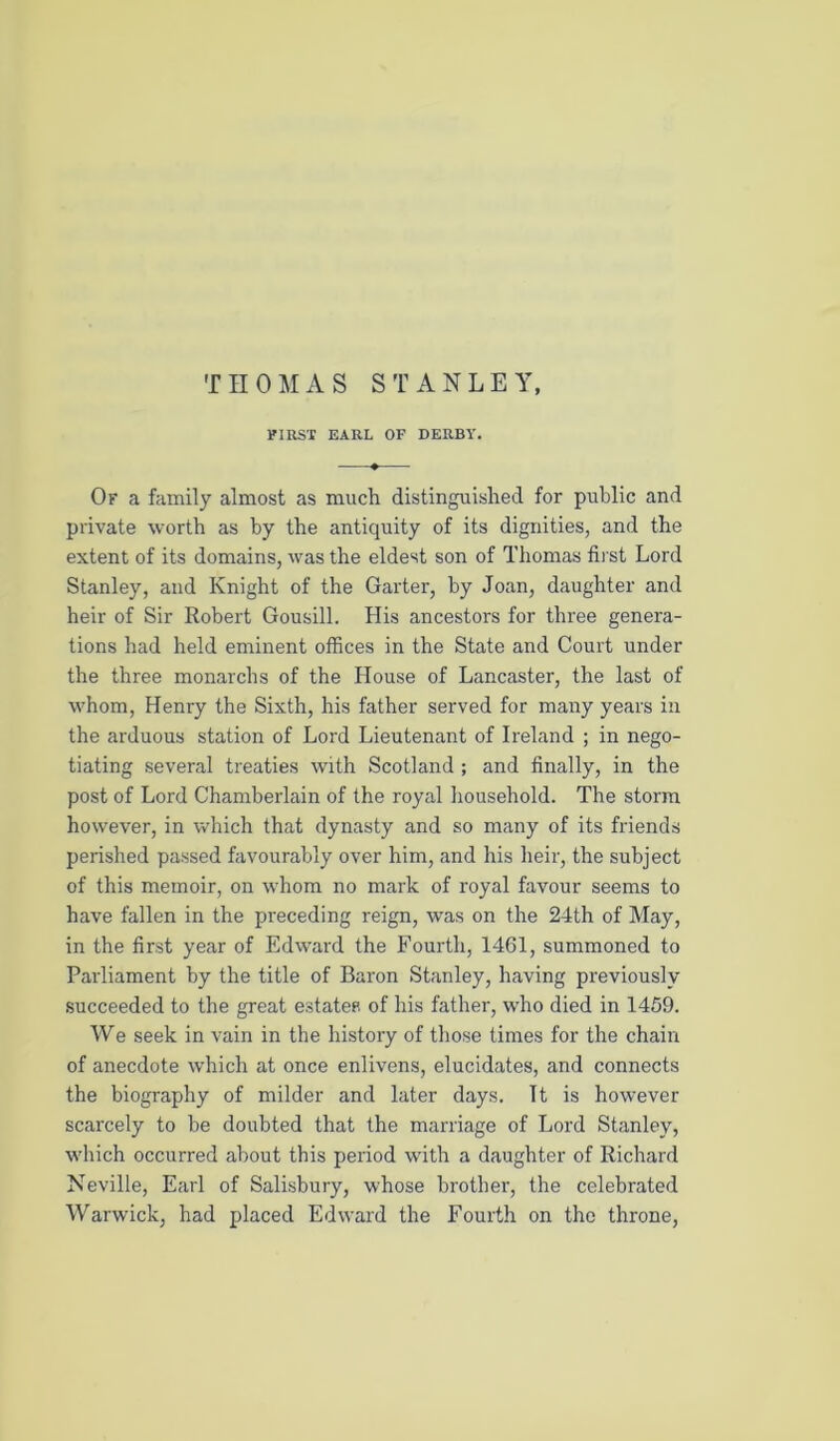 THOMAS STANLEY, FIRST EARL OF DERBY. Of a family almost as much distinguished for public and private worth as by the antiquity of its dignities, and the extent of its domains, was the eldest son of Thomas first Lord Stanley, and Knight of the Garter, by Joan, daughter and heir of Sir Robert Gousill. His ancestors for three genera- tions had held eminent offices in the State and Court under the three monarchs of the House of Lancaster, the last of whom, Henry the Sixth, his father served for many years in the arduous station of Lord Lieutenant of Ireland ; in nego- tiating several treaties with Scotland ; and finally, in the post of Lord Chamberlain of the royal household. The storm however, in which that dynasty and so many of its friends perished passed favourably over him, and his heir, the subject of this memoir, on whom no mark of royal favour seems to have fallen in the preceding reign, was on the 24th of May, in the first year of Edward the Fourth, 1461, summoned to Parliament by the title of Baron Stanley, having previously succeeded to the great estates of his father, w’ho died in 1459. We seek in vain in the history of those times for the chain of anecdote which at once enlivens, elucidates, and connects the biography of milder and later days. It is however scarcely to be doubted that the marriage of Lord Stanley, wliich occurred about this period with a daughter of Richard Neville, Earl of Salisbury, whose brother, the celebrated Warwick, had placed Edward the Fourth on the throne,