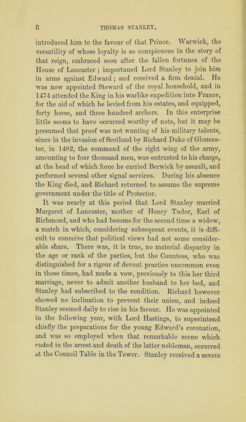 introduced him to the favour of that Prince. Warwick, the versatility of whose loyalty is so conspicuous in the story of that reign, embraced soon after the fallen fortunes of the House of Lancaster ; importuned Lord Stanley to join him in arms against Edward ; and received a firm denial. He was now appointed Steward of the royal household, and in 1474 attended the King in his warlike expedition into France, for the aid of which he levied from his estates, and equipped, forty horse, and three hundred archers. In this enterprise little seems to have occurred worthy of note, but it may be presumed that proof was not wanting of his militaiy talents, since in the invasion of Scotland by Richard Duke of Glouces- ter, in 1482, the command of the right wing of the army, amounting to four thousand men, was entrusted to his charge, at the head of which force he carried Berwick by assault, and performed several other signal services. During his absence the King died, and Richard returned to assume the supreme government under the title of Protector. It was nearly at this period that Lord Stanley married Margaret of Lancaster, mother of Henry Tudor, Earl of Richmond, and who had become for the second time a widow, a match in which, considering subsequent events, it is diffi- cult to conceive that political views had not some consider- able share. There was, it is true, no material disparity in the age or rank of the parties, but the Countess, who was distinguished for a rigour of devout practice uncommon even in those times, had made a vow, previously to this her third marriage, never to admit another husband to her bed, and Stanley had subscribed to the condition. Richard however shewed no inclination to prevent their union, and indeed Stanley seemed daily to rise in his favour. He was appointed in the following year, with Lord Hastings, to superintend chiefly the preparations for the young Edward’s coronation, and was so employed when that remarkable scene which ended in the arrest and death of the latter nobleman, occurred at the Council Table in the Tower. Stanley received a severe