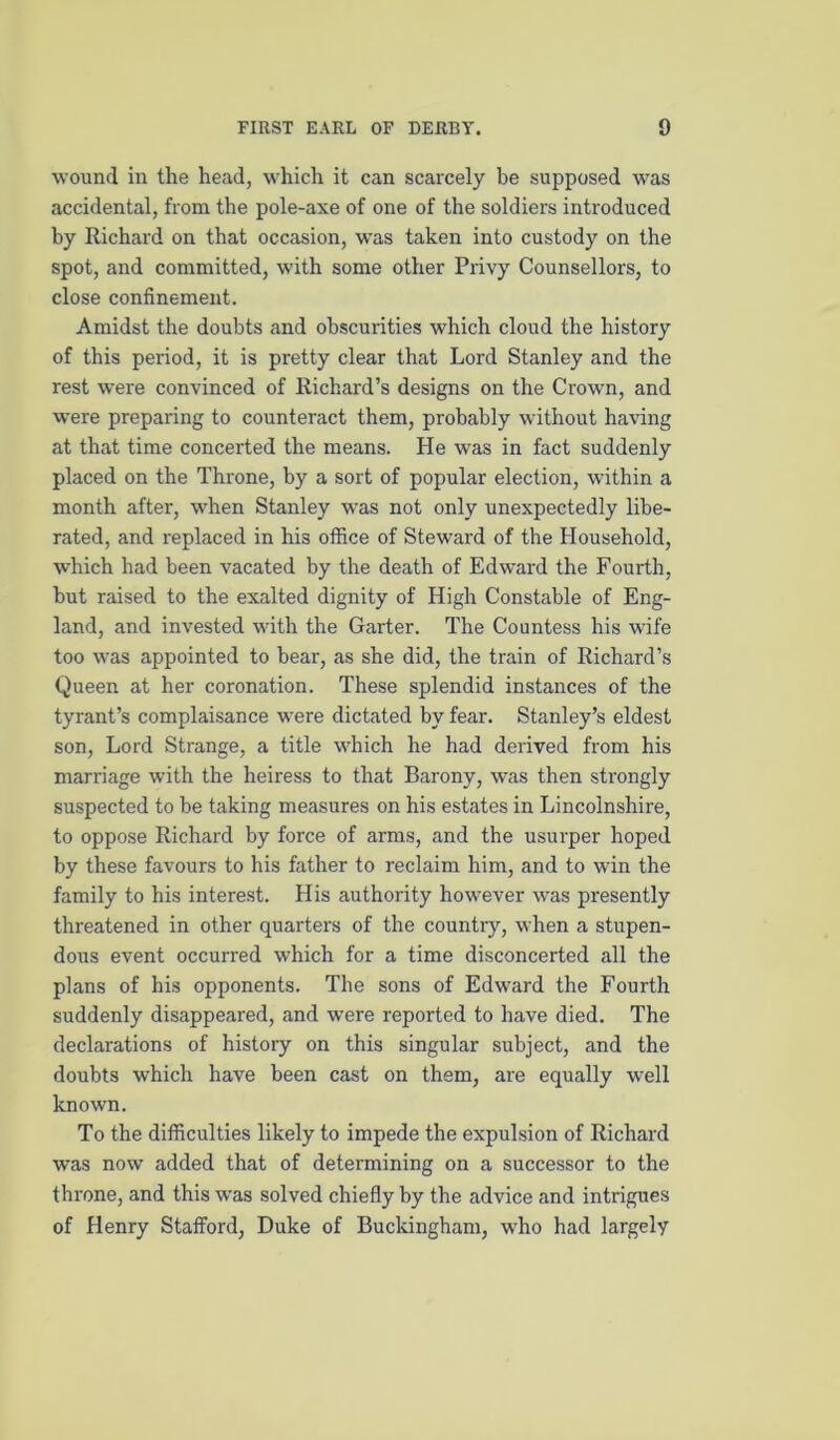 wound in the head, which it can scarcely be supposed was accidental, from the pole-axe of one of the soldiers introduced by Richard on that occasion, was taken into custody on the spot, and committed, with some other Privy Counsellors, to close confinement. Amidst the doubts and obscurities which cloud the history of this period, it is pretty clear that Lord Stanley and the rest were convinced of Richard’s designs on the Crown, and were preparing to counteract them, probably without having at that time concerted the means. He was in fact suddenly placed on the Throne, by a sort of popular election, within a month after, when Stanley was not only unexpectedly libe- rated, and replaced in his office of Steward of the Household, which had been vacated by the death of Edward the Fourth, but raised to the exalted dignity of High Constable of Eng- land, and invested with the Garter. The Countess his wife too was appointed to bear, as she did, the train of Richard’s Queen at her coronation. These splendid instances of the tyrant’s complaisance were dictated by fear. Stanley’s eldest son. Lord Strange, a title which he had derived from his marriage with the heiress to that Barony, was then strongly suspected to be taking measures on his estates in Lincolnshire, to oppose Richard by force of arms, and the usurper hoped by these favours to his father to reclaim him, and to win the family to his interest. His authority however was presently threatened in other quarters of the country, when a stupen- dous event occurred which for a time disconcerted all the plans of his opponents. The sons of Edward the Fourth suddenly disappeared, and were reported to have died. The declarations of history on this singular subject, and the doubts which have been cast on them, are equally well known. To the difficulties likely to impede the expulsion of Richard was now added that of determining on a successor to the throne, and this was solved chiefly by the advice and intrigues of Henry Stafford, Duke of Buckingham, who had largely