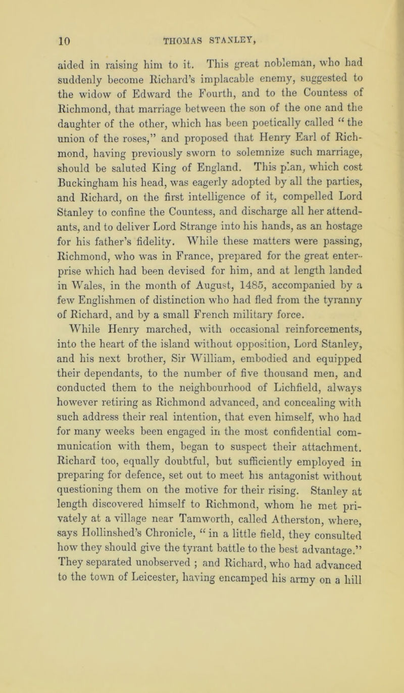 aided in raising him to it. This great nobleman, who had suddenly become Richard’s implacable enemy, suggested to the widow of Edward the Fourth, and to the Countess of Richmond, that marriage between the son of the one and the daughter of the other, which has been poetically called “ the union of the roses,” and proposed that Henry Earl of Rich- mond, having previously sworn to solemnize such marriage, should be saluted King of England. This plan, which cost Buckingham his head, was eagerly adopted by all the parties, and Richard, on the first intelligence of it, compelled Lord Stanley to confine the Countess, and discharge all her attend- ants, and to deliver Lord Strange into his hands, as an hostage for his father’s fidelity. While these matters were passing, Richmond, who was in France, prepared for the great enter- prise which had been devised for him, and at length landed in Wales, in the month of August, 1485, accompanied by a few Englishmen of distinction who had fled from the tyranny of Richard, and by a small French military force. While Henry marched, with occasional reinforcements, into the heart of the island without opposition. Lord Stanley, and his next brother, Sir William, embodied and equipped their dependants, to the number of five thousand men, and conducted them to the neighbourhood of Lichfield, always however retiring as Richmond advanced, and concealing with such address their real intention, that even himself, who had for many weeks been engaged in the most confidential com- munication with them, began to suspect their attachment. Richard too, equally doubtful, but sufficiently employed in preparing for defence, set out to meet his antagonist without questioning them on the motive for their rising. Stanley at length discovered himself to Richmond, whom he met pri- vately at a village near Tamworth, called Atherston, where, .says Hollinshed’s Chronicle, “ in a little field, they consulted how they should give the tyrant battle to the best advantage.” They separated unobserved ; and Richard, who had advanced to the town of Leicester, having encamped his army on a hill