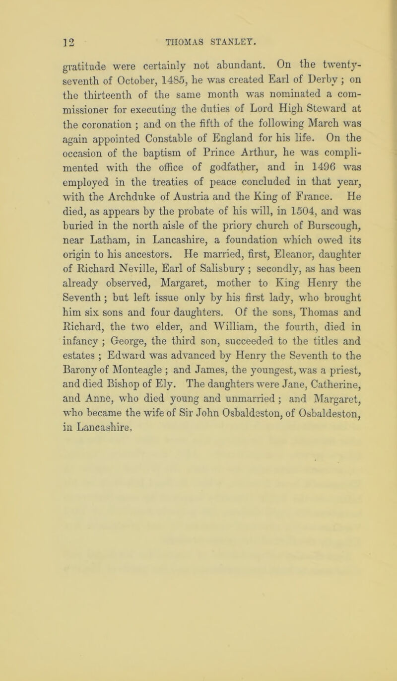 gratitude were certainly not abundant. On the twenty- seventh of October, 1485, he was created Earl of Derby ; on the thirteenth of the same month was nominated a com- missioner for executing the duties of Lord High Steward at the coronation ; and on the fifth of the following March was again appointed Constable of England for his life. On the occasion of the baptism of Prince Arthur, he was compli- mented with the office of godfather, and in 1496 was employed in the treaties of peace concluded in that year, with the Archduke of Austria and the King of France. He died, as appears by the probate of his will, in 1504, and was buried in the north aisle of the prioiy church of Burscough, near Latham, in Lancashire, a foundation which owed its origin to his ancestors. He married, first, Eleanor, daughter of Richard Neville, Earl of Salisbury ; secondly, as has been already observed, Margaret, mother to King Henry the Seventh ; but left issue only by his first lady, who brought him six sons and four daughters. Of the sons, Thomas and Richard, the two elder, and William, the fourth, died in infancy ; George, the third son, succeeded to the titles and estates ; Edward was advanced by Henry the Seventh to the Barony of Monteagle ; and James, the youngest, was a priest, and died Bishop of Ely. The daughters were Jane, Catherine, and Anne, who died young and unmarried; and IMargaret, who became the wife of Sir John Osbaldeston, of Osbaldeston, in Lancashire.