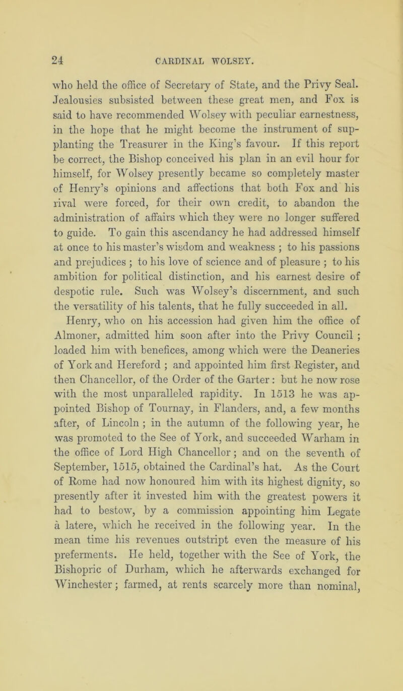 who held the office of Secretaiy of State, and the Privy Seal. Jealousies subsisted between these gi'eat men, and Fox is said to have recommended Wolsey with peculiar earnestness, in the hope that he might become the instrument of sup- planting the Treasurer in the King’s favour. If this report be correct, the Bishop conceived his plan in an evil hour for himself, for Wolsey presently became so completely master of Henry’s opinions and affections that both Fox and his rival were forced, for their own credit, to abandon the administration of affairs which they were no longer suffered to guide. To gain this ascendancy he had addressed himself at once to his master’s wisdom and weakness ; to his passions and prejudices ; to his love of science and of pleasure ; to his ambition for political distinction, and his earnest desire of despotic rule. Such was Wolsey’s discernment, and such the versatility of his talents, that he fully succeeded in all. Henry, who on his accession had given him the office of Almoner, admitted him soon after into the Privy Council ; loaded him with benefices, among wdrich were the Deaneries of York and Hereford ; and appointed him first Register, and then Chancellor, of the Order of the Garter: but he now rose with the most unparalleled rapidity. In 1513 he was ap- pointed Bishop of Tournay, in Flanders, and, a few months after, of Lincoln ; in the autumn of the following year, he was promoted to the See of York, and succeeded Warham in the office of Lord High Chancellor; and on the seventh of September, 1515, obtained the Cardinal’s hat. As the Court of Rome had now honoured him with its highest dignity, so presently after it invested him with the greatest pow'ers it had to bestow, by a commission appointing him Legate a latere, which he received in the following year. In the mean time his revenues outstript even the measure of his preferments. He held, together with the See of York, the Bishopric of Durham, wiiich he afterwards exchanged for Winchester; farmed, at rents scarcely more than nominal.