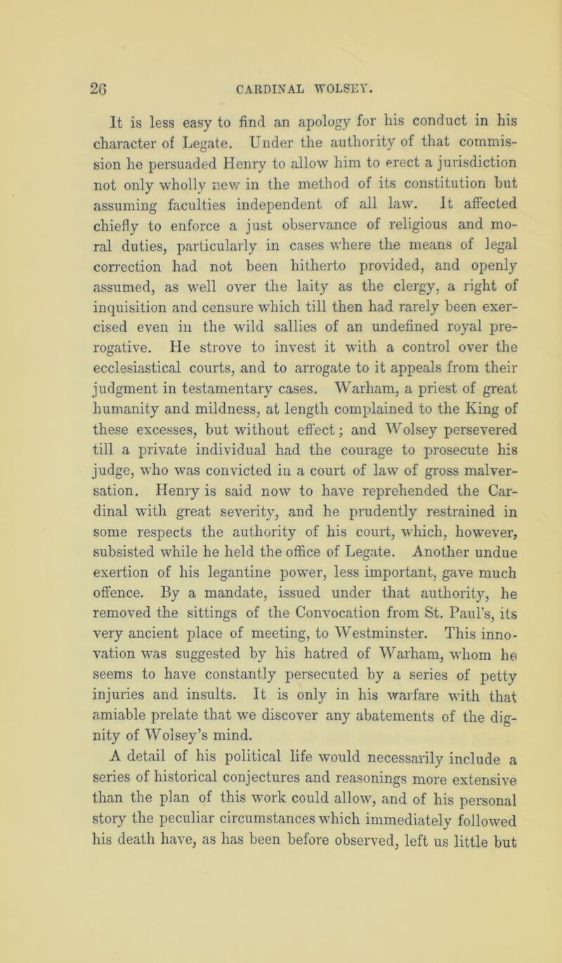 It is less easy to find an apology for liis conduct in his character of Legate. Under the authority of that commis- sion he persuaded Henry to allow him to prect a jurisdiction not only wholly nev/ in the method of its constitution but assuming faculties independent of all law. It affected chiefly to enforce a just observance of religious and mo- ral duties, particularly in cases where the means of legal correction had not been hitherto provided, and openly assumed, as well over the laity as the clergy, a right of inquisition and censure which till then had rarely been exer- cised even in the wild sallies of an undefined royal pre- rogative. He strove to invest it with a control over the ecclesiastical courts, and to arrogate to it appeals from their judgment in testamentary cases. Warham, a priest of great humanity and mildness, at length complained to the King of these excesses, but without effect; and Wolsey persevered till a private individual had the courage to prosecute his judge, who was convicted in a court of law of gross malver- sation. Heniy is said now to have reprehended the Car- dinal with great severity, and he prudently restrained in some respects the authority of his court, which, however, subsisted while he held the office of Legate. Another undue exertion of his legantine power, less important, gave much offence. By a mandate, issued under that authoritj'-, he removed the sittings of the Convocation from St. Paul’s, its very ancient place of meeting, to Westminster. This inno- vation was suggested by his hatred of Warham, whom he seems to have constantly persecuted by a series of petty injuries and insults. It is only in his warfare with that amiable prelate that we discover any abatements of the dig- nity of Wolsey’s mind. A detail of his political life would necessarily include a series of historical conjectures and reasonings more extensive than the plan of this work could allow, and of his personal story the peculiar circumstances which immediately followed his death have, as has been before observed, left us little but
