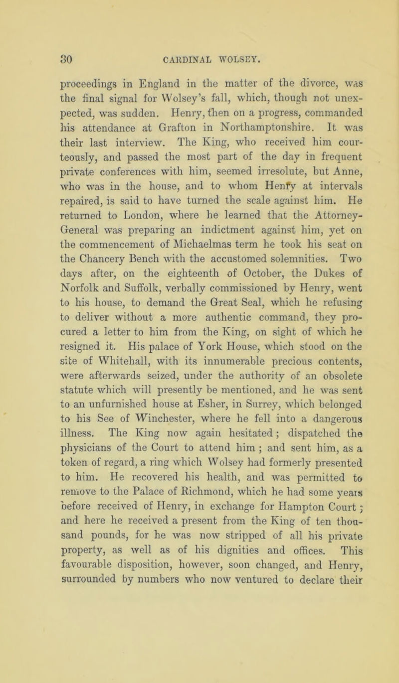 proceedings in England in the matter of the divorce, was the final signal for VVolsey’s fall, which, though not unex- pected, was sudden. Henry, then on a progress, commanded his attendance at Grafton in Northamptonshire. It was their last interview. The King, who received him cour- teously, and passed the most part of the day in frequent private conferences with him, seemed irresolute, but Anne, who w'as in the house, and to whom Henfy at intervals repaired, is said to have turned the scale against him. He returned to London, where he learned that the Attorney- General was preparing an indictment against him, yet on the commencement of Michaelmas term he took his seat on the Chancery Bench with the accustomed solemnities. Two days after, on the eighteenth of October, the Dukes of Norfolk and Suffolk, verbally commissioned by Henry, went to his house, to demand the Great Seal, which he refusing to deliver without a more authentic command, they pro- cured a letter to him from the King, on sight of which he resigned it. His palace of York House, which stood on the site of Whitehall, with its innumerable precious contents, were afterwards seized, under the authority of an obsolete statute which will presently be mentioned, and he was sent to an unfurnished house at Esher, in Surrey, which belonged to his See of Winchester, where he fell into a dangerous illness. The King now again hesitated; dispatched the physicians of the Court to attend him ; and sent him, as a token of regard, a ring which Wolsey had formerly presented to him. He recovered his health, and was permitted to remove to the Palace of Richmond, which he had some years before received of Henry, in exchange for Hampton Court; and here he received a present from the King of ten thou- sand pounds, for he was now stripped of all his private property, as well as of his dignities and offices. This favourable disposition, however, soon changed, and Henry, surrounded by numbers who now ventured to declare their