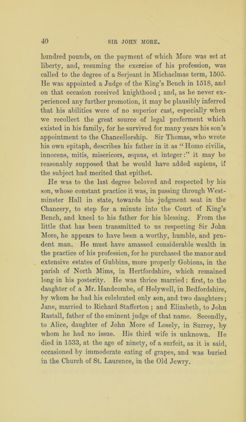 hundred pounds, on the payment of which More was set at liberty, and, resuming the exercise of his profession, was called to the degree of a Serjeant in Michaelmas term, 1505. He was appointed a Judge of the King’s Bench in 1518, and on that occasion received knighthood; and, as he never ex- perienced any further promotion, it may be plausibly inferred that his abilities were of no superior cast, especially when we recollect the gi'eat source of legal preferment which existed in his family, for he survived for many years his son’s appointment to the Chancellorship. Sir Thomas, who wrote his own epitaph, describes his father in it as “ Homo civilis, innocens, mitis, misericors, aequus, et integerit may be reasonably supposed that he would have added sapiens, if the subject had merited that epithet. He was to the last degree beloved and respected by his son, whose constant practice it was, in passing through West- minster Hall in state, towards his judgment seat in the Chancery, to step for a minute into the Court of King’s Bench, and kneel to his father for his blessing. From the little that has been transmitted to us respecting Sir John More, he appears to have been a worthy, humble, and pru- dent man. He must have amassed considerable wealth in the practice of his profession, for he purchased the manor and extensive estates of Gubbins, more properly Gobions, in the parish of North Mims, in Hertfordshire, which remained long in his posterity. He was thrice married: first, to the daughter of a Mr. Handcombe, of Holywell, in Bedfordshire, by whom he had his celebrated only son, and two daughters; Jane, married to Richard Stafferton ; and Elizabeth, to John Rastall, father of the eminent judge of that name. Secondly, to Alice, daughter of John More of Losely, in Surrey, by whom he had no issue. His third wife is unknown. He died in 1533, at the age of ninety, of a surfeit, as it is said, occasioned by immoderate eating of grapes, and was buried in the Church of St. Laurence, in the Old Jewry.