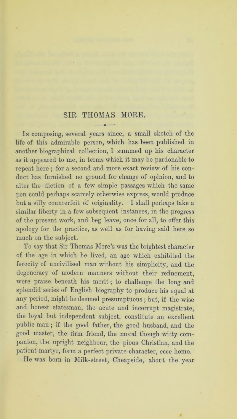 In composing, several years since, a small sketch of the life of this admirable person, which has been published in another biographical collection, I summed up his character as it appeared to me, in terms which it may be pardonable to repeat here ; for a second and more exact review of his con- duct has furnished no ground for change of opinion, and to alter the diction of a few simple passages which the same pen could perhaps scarcely otherwise express, would produce but a silly counterfeit of originality. I shall perhaps take a similar liberty in a few subsequent instances, in the progress of the present wmrk, and beg leave, once for all, to offer this apology for the practice, as well as for having said here so much on the subject. To say that Sir Thomas More’s was the brightest character of the age in which he lived, an age which exhibited the ferocity of uncivilised man without his simplicity, and the degeneracy of modern manners without their refinement, were praise beneath his merit; to challenge the long and splendid series of English biography to produce his equal at any period, might be deemed presumptuous ; but, if the wise and honest statesman, the acute and incorrupt magistrate, the loyal but independent subject, constitute an excellent public man; if the good father, the good husband, and the good master, the firm friend, the moral though witty com- panion, the upright neighbour, the pious Christian, and the patient martyr, form a perfect private character, ecce homo. lie was born in Milk-street, Cheapside, about the year