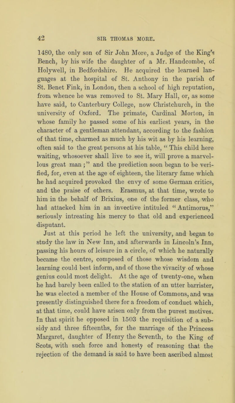 1480, the only son of Sir John More, a Judge of the King’s Bench, by his wife the daughter of a Mr. Handcombe, of Holywell, in Bedfordshire. He acquired the learned lan- guages at the hospital of St. Anthony in the parish of St. Benet Fink, in London, then a school of high reputation, from whence he was removed to St. Mary Hall, or, as some have said, to Canterbury College, now Christchurch, in the university of Oxford. The primate. Cardinal Morton, in whose family he passed some of his earliest years, in the character of a gentleman attendant, according to the fashion of that time, charmed as much by his wit as by his learning, often said to the great persons at his table, “ This child here waiting, whosoever shall live to see it, will prove a marvel- lous great man and the prediction soon began to be veri- fied, for, even at the age of eighteen, the literary fame which he had acquired provoked the envy of some German critics, and the praise of others. Erasmus, at that time, wrote to him in the behalf of Brixius, one of the former class, who had attacked him in an invective intituled “Antimorus,” seriously intreating his mercy to that old and experienced disputant. Just at this period he left the university, and began to study the law in New Inn, and afterwards in Lincoln’s Inn, passing his hours of leisure in a circle, of which he naturally became the centre, composed of those whose wisdom and learning could best inform, and of those the vivacity of whose genius could most delight. At the age of twenty-one, when he had barely been called to the station of an utter barrister, he was elected a member of the House of Commons, and was presently distinguished there for a freedom of conduct which, at that time, could have arisen only from the purest motives. In that spirit he opposed in 1503 the requisition of a sub- sidy and three fifteenths, for the marriage of the Princess Margaret, daughter of Henry the Seventh, to the King of Scots, with such force and honesty of reasoning that the rejection of the demand is said to have been ascribed almost