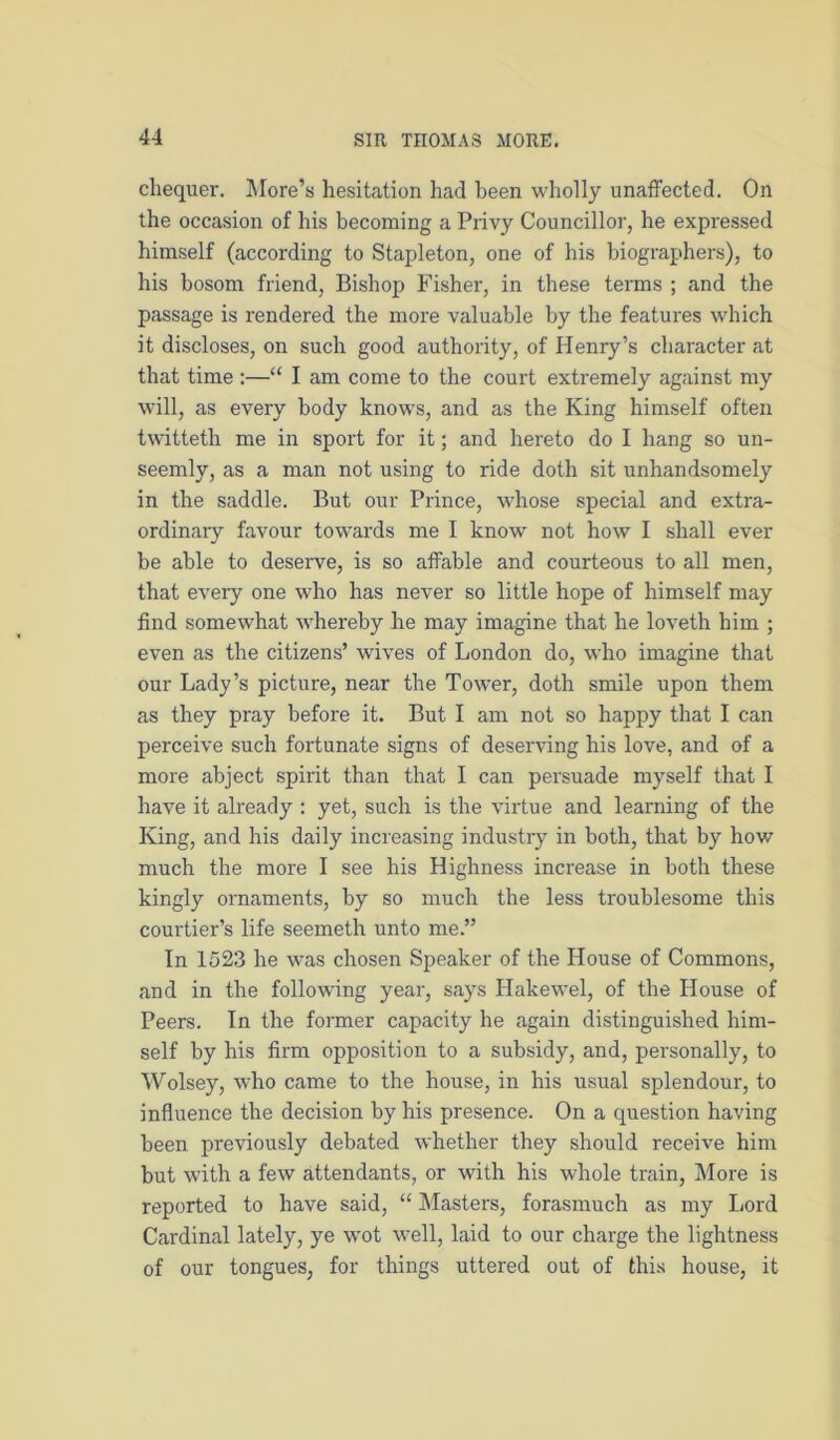 chequer. ]\Iore’s hesitation had been wholly unaffected. On the occasion of his becoming a Privy Councillor, he expressed himself (according to Stapleton, one of his biographers), to his bosom friend. Bishop Fisher, in these terms ; and the passage is rendered the more valuable by the features which it discloses, on such good authority, of Henry’s character at that time :—“ I am come to the court extremely against my will, as every body knows, and as the King himself often twitteth me in sport for it; and hereto do I hang so un- seemly, as a man not using to ride doth sit unhandsomely in the saddle. But our Prince, whose special and extra- ordinary favour towards me I know not how I shall ever be able to deserve, is so affable and courteous to all men, that every one who has never so little hope of himself may find somewhat whereby he may imagine that he loveth him ; even as the citizens’ wives of London do, who imagine that our Lady’s picture, near the Tower, doth smile upon them as they pray before it. But I am not so happy that I can perceive such fortunate signs of deserving his love, and of a more abject spirit than that I can persuade myself that I have it already : yet, such is the virtue and learning of the King, and his daily increasing industry in both, that by how much the more I see his Highness increase in both these kingly ornaments, by so much the less troublesome this courtier’s life seemeth unto me.” In 1523 he was chosen Speaker of the House of Commons, and in the following year, says Hakewel, of the House of Peers. In the former capacity he again distinguished him- self by his firm opposition to a subsidy, and, personally, to Wolsey, who came to the house, in his usual splendour, to influence the decision by his presence. On a question having been previously debated whether they should receive him but with a few attendants, or with his whole train. More is reported to have said, “ Masters, forasmuch as my Lord Cardinal lately, ye wot well, laid to our charge the lightness of our tongues, for things uttered out of this house, it