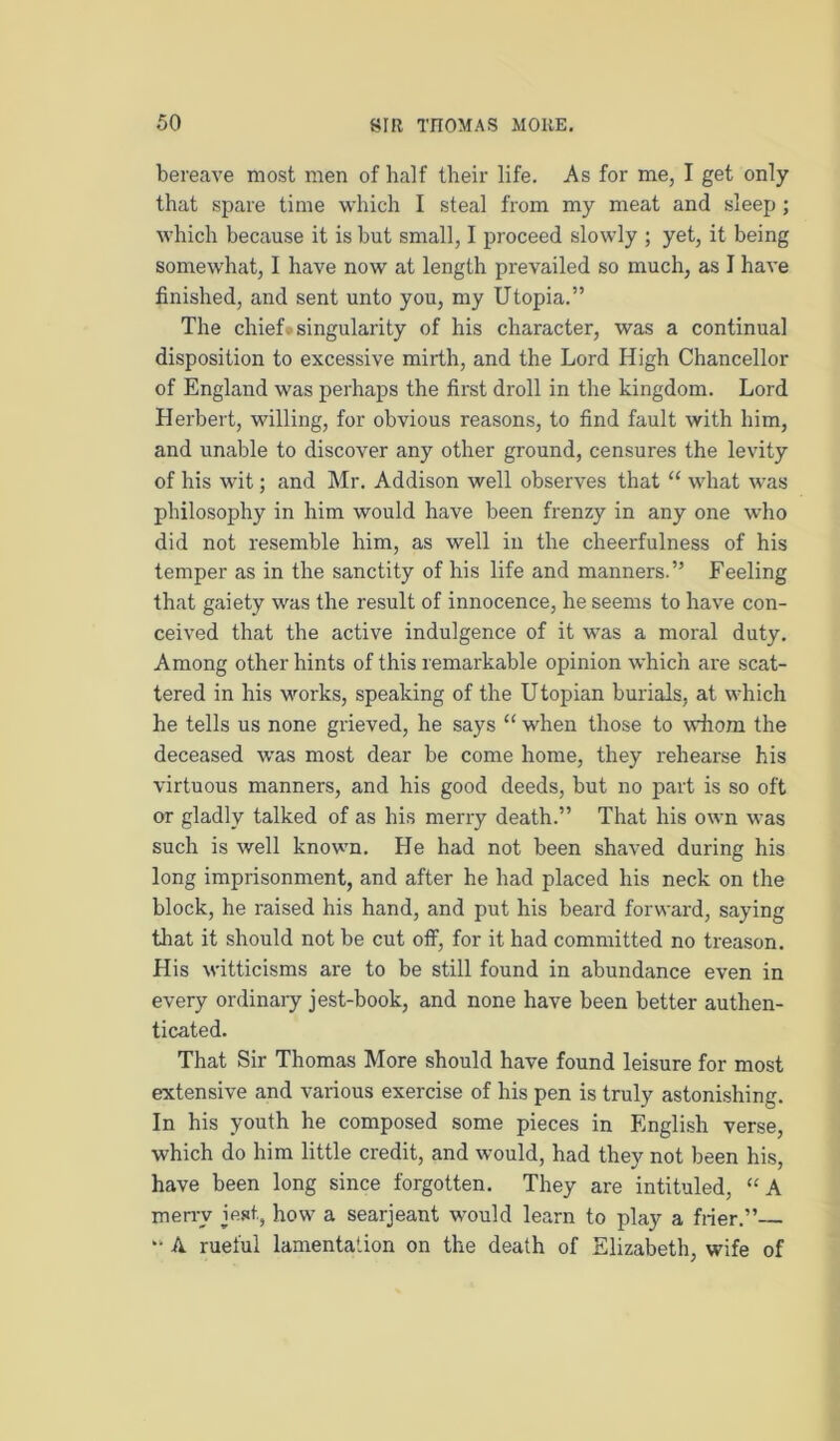 bereave most men of half their life. As for me, I get only that spare time which I steal from my meat and sleep; which because it is hut small, I proceed slowly ; yet, it being somewhat, I have now at length prevailed so much, as I have finished, and sent unto you, my Utopia.” The chief* singularity of his character, was a continual disposition to excessive mirth, and the Lord High Chancellor of England was perhaps the first droll in the kingdom. Lord Herbert, willing, for obvious reasons, to find fault with him, and unable to discover any other ground, censures the levity of his wit; and Mr. Addison well observes that “ what was philosophy in him would have been frenzy in any one who did not resemble him, as well in the cheerfulness of his temper as in the sanctity of his life and manners.” Feeling that gaiety was the result of innocence, he seems to have con- ceived that the active indulgence of it was a moral duty. Among other hints of this remarkable opinion which are scat- tered in his works, speaking of the Utopian burials, at which he tells us none grieved, he says “ when those to whom the deceased was most dear be come home, they rehearse his virtuous manners, and his good deeds, but no part is so oft or gladly talked of as his merry death.” That his own was such is well known. He had not been shaved during his long imprisonment, and after he had placed his neck on the block, he raised his hand, and put his beard forward, saying that it should not be cut off, for it had committed no treason. His witticisms are to be still found in abundance even in every ordinaiy jest-book, and none have been better authen- ticated. That Sir Thomas More should have found leisure for most extensive and various exercise of his pen is truly astonishing. In his youth he composed some pieces in English verse, which do him little credit, and would, had they not been his, have been long since forgotten. They are intituled, “A men-y jest, how a searjeant would learn to play a frier.” A rueful lamentation on the death of Elizabeth, wife of