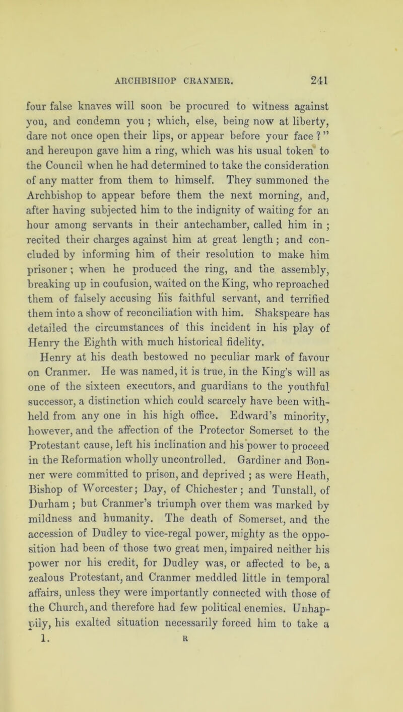 four false knaves will soon be procured to witness against you, and condemn you ; which, else, being now at liberty, dare not once open their lips, or appear before your face ? ” and hereupon gave him a ring, which was his usual token' to the Council when he had determined to take the consideration of any matter from them to himself. They summoned the Archbishop to appear before them the next morning, and, after having subjected him to the indignity of waiting for an hour among servants in their antechamber, called him in ; recited their charges against him at great length ; and con- cluded by informing him of their resolution to make him prisoner ; when he produced the ring, and the assembly, breaking up in confusion, waited on the King, who reproached them of falsely accusing his faithful servant, and terrified them into a show of reconciliation with him. Shakspeare has detailed the circumstances of this incident in his play of Henry the Eighth with much historical fidelity. Henry at his death bestow'ed no peculiar mark of favour on Cranmer. He was named, it is true, in the King’s will as one of the sixteen executors, and guardians to the youthful successor, a distinction which could scarcely have been with- held from any one in his high office. Edward’s minority, however, and the affection of the Protector Somerset to the Protestant cause, left his inclination and his’power to proceed in the Reformation wholly uncontrolled. Gardiner and Bon- ner were committed to prison, and deprived ; as were Heath, Bishop of Worcester; Day, of Chichester; and Tunstall, of Durham ; but Cranmer’s triumph over them was marked by mildness and humanity. The death of Somerset, and the accession of Dudley to vice-regal power, mighty as the oppo- sition had been of those two great men, impaired neither his power nor his credit, for Dudley was, or affected to be, a zealous Protestant, and Cranmer meddled little in temporal affairs, unless they were importantly connected with those of the Church, and therefore had few political enemies. Unhap- pily, his exalted situation necessarily forced him to take a 1. R