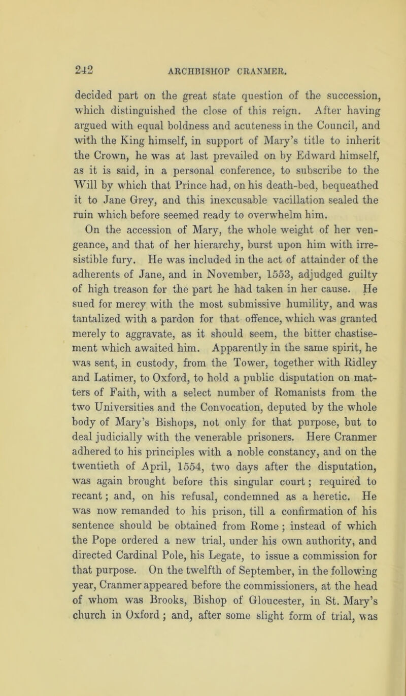 decided part on the great state question of the succession, which distinguished the close of this reign. After having argued with equal boldness and acuteness in the Council, and with the King himself, in support of Maiy’s title to inherit the Crown, he w'as at last prevailed on by Edward himself, as it is said, in a personal conference, to subscribe to the Will by which that Prince had, on his death-bed, bequeathed it to Jane Grey, and this inexcusable vacillation sealed the ruin which before seemed ready to overwhelm him. On the accession of Mary, the whole w’eight of her ven- geance, and that of her hierarchy, burst upon him with irre- sistible fury. He W'as included in the act of attainder of the adherents of Jane, and in November, 1553, adjudged guilty of high treason for the part he had taken in her cause. He sued for mercy with the most submissive humility, and was tantalized with a pardon for that offence, which was granted merely to aggravate, as it should seem, the bitter chastise- ment which awaited him. Apparently in the same spirit, he was sent, in custody, from the Tower, together with Ridley and Latimer, to Oxford, to hold a public disputation on mat- ters of Faith, with a select number of Romanists from the two Universities and the Convocation, deputed by the w'hole body of Mary’s Bishops, not only for that purpose, but to deal judicially with the venerable prisoners. Here Cranmer adhered to his principles with a noble constancy, and on the twentieth of April, 1554, two days after the disputation, was again brought before this singular court; required to recant; and, on his refusal, condemned as a heretic. He was now remanded to his prison, till a confirmation of his sentence should be obtained from Rome; instead of which the Pope ordered a new trial, under his own authority, and directed Cardinal Pole, his Legate, to issue a commission for that purpose. On the twelfth of September, in the following year, Cranmer appeared before the commissioners, at the head of whom was Brooks, Bishop of Gloucester, in St. Mary’s church in Oxford; and, after some slight form of trial, was