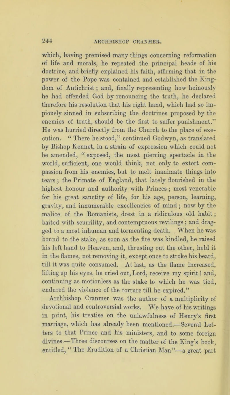 which, having premised many things concerning reformation of life and morals, he repeated the principal heads of his doctrine, and briefly explained his faith, affirming that in the power of the Pope was contained and established the King- dom of Antichrist; and, finally representing how heinously he had offended God by renouncing the truth, he declared therefore his resolution that his right hand, which had so im- piously sinned in subscribing the doctrines proposed by the enemies of truth, should be the first to suffer punishment.” He was hurried directly from the Church to the place of exe- cution. “ There he stood,” continued Godwyn, as translated by Bishop Kennet, in a strain of expression which could not be amended, “ exposed, the most piercing spectacle in the w'orld, sufficient, one would think, not only to extort com- passion from his enemies, but to melt inanimate things into tears; the Primate of England, that lately flouidshed in the highest honour and authority with Princes; most venerable for his great sanctity of life, for his age, person, learning, gravity, and innumerable excellencies of mind ; now by the malice of the Romanists, drest in a ridiculous old habit; baited with scurrility, and contemptuous revilings ; and drag- ged to a most inhuman and tormenting death. When he was bound to the stake, as soon as the fire was kindled, he raised his left hand to Heaven, and, thrusting out the other, held it in the flames, not removing it, except once to stroke his beard, till it was quite consumed. At last, as the flame increased, lifting up his eyes, he cried out. Lord, receive my spirit! and, continuing as motionless as the stake to which he was tied, endured the violence of the torture till he expired.” Archbishop Cranmer was the author of a multiplicity of devotional and controversial w'orks. We have of his writings in print, his treatise on the unlawfulness of Henry’s first marriage, which has already been mentioned.—Several Let- ters to that Prince and his ministers, and to some foreign divines,—Three discourses on the matter of the King’s book, entitled, “ The Erudition of a Christian Man”—a great part
