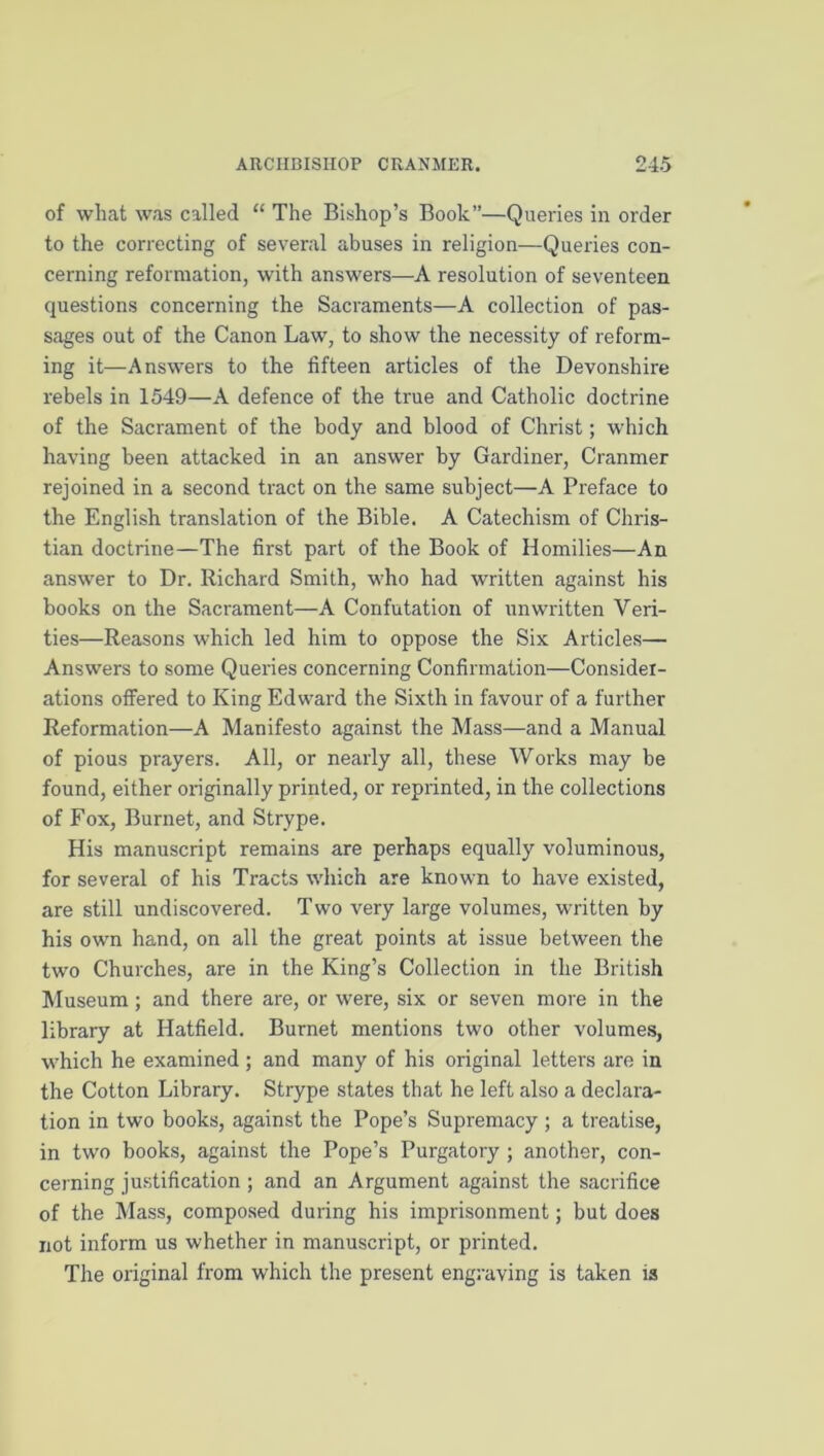 of what was called “ The Bishop’s Book”—Queries in order to the correcting of several abuses in religion—Queries con- cerning reformation, with answers—A resolution of seventeen questions concerning the Sacraments—A collection of pas- sages out of the Canon Law, to show the necessity of reform- ing it—Answers to the fifteen articles of the Devonshire rebels in 1549—A defence of the true and Catholic doctrine of the Sacrament of the body and blood of Christ; which having been attacked in an answer by Gardiner, Cranmer rejoined in a second tract on the same subject—A Preface to the English translation of the Bible. A Catechism of Chris- tian doctrine—The first part of the Book of Homilies—An answ'er to Dr. Richard Smith, who had written against his books on the Sacrament—A Confutation of unwritten Veri- ties—Reasons which led him to oppose the Six Articles— Answers to some Queries concerning Confirmation—Consider- ations offered to King Edward the Sixth in favour of a further Reformation—A Manifesto against the Mass—and a Manual of pious prayers. All, or nearly all, these Works may be found, either originally printed, or reprinted, in the collections of Fox, Burnet, and Strype. His manuscript remains are perhaps equally voluminous, for several of his Tracts which are known to have existed, are still undiscovered. Two very large volumes, written by his own hand, on all the great points at issue between the two Churches, are in the King’s Collection in the British Museum; and there are, or were, six or seven more in the library at Hatfield. Burnet mentions two other volumes, which he examined ; and many of his original letters are in the Cotton Library. Strype states that he left also a declara- tion in two books, against the Pope’s Supremacy ; a treatise, in two books, against the Pope’s Purgatory ; another, con- cerning justification ; and an Argument against the sacrifice of the Mass, composed during his imprisonment; but does not inform us whether in manuscript, or printed. The original from which the present engraving is taken is