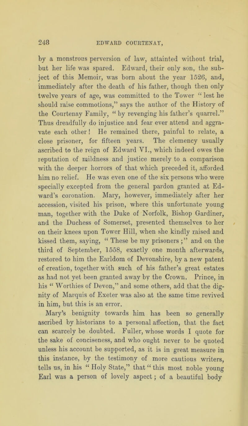 by a monstrous peiwersion of law, attainted without trial, but her life was spared. Edward, their only son, the sub- ject of this Memoir, was born about the year 1526, and, immediately after the death of his father, though then only twelve years of age, was committed to the Tower “ lest he should raise commotions,” says the author of the History of the Courtenay Family, “by revenging his father’s quarrel.” Thus dreadfully do injustice and fear ever attend and aggra- vate each other! He remained there, painful to relate, a close prisoner, for fifteen years. The clemency usually ascribed to the reign of Edward VI., which indeed owes the reputation of mildness and justice merely to a comparison with the deeper horrors of that which preceded it, afforded him no relief. He was even one of the six persons who were specially excepted from the general pardon granted at Ed- ward’s coronation. Mary, however, immediately after her accession, visited his prison, where this unfortunate young man, together with the Duke of Norfolk, Bishop Gardiner, and the Duchess of Somerset, presented themselves to her on their knees upon Tower Hill, when she kindly raised and kissed them, saying, “ These be my prisoners and on the third of September, 1558, exactly one month afterwards, restored to him the Earldom of Devonshire, by a new patent of creation, together with such of his father’s great estates as had not yet been granted away by the Crown. Prince, in his “ Worthies of Devon,” and some others, add that the dig- nity of Marquis of Exeter was also at the same time revived in him, but this is an error. Mary’s benignity towards him has been so generally ascribed by historians to a personal affection, that the fact can scarcely be doubted. Fuller, whose words I quote for the sake of conciseness, and who ought never to be quoted unless his account be supported, as it is in great measure in this instance, by the testimony of more cautious writers, tells us, in his “ Holy State,” that “ this most noble young Earl was a person of lovely aspect; of a beautiful body