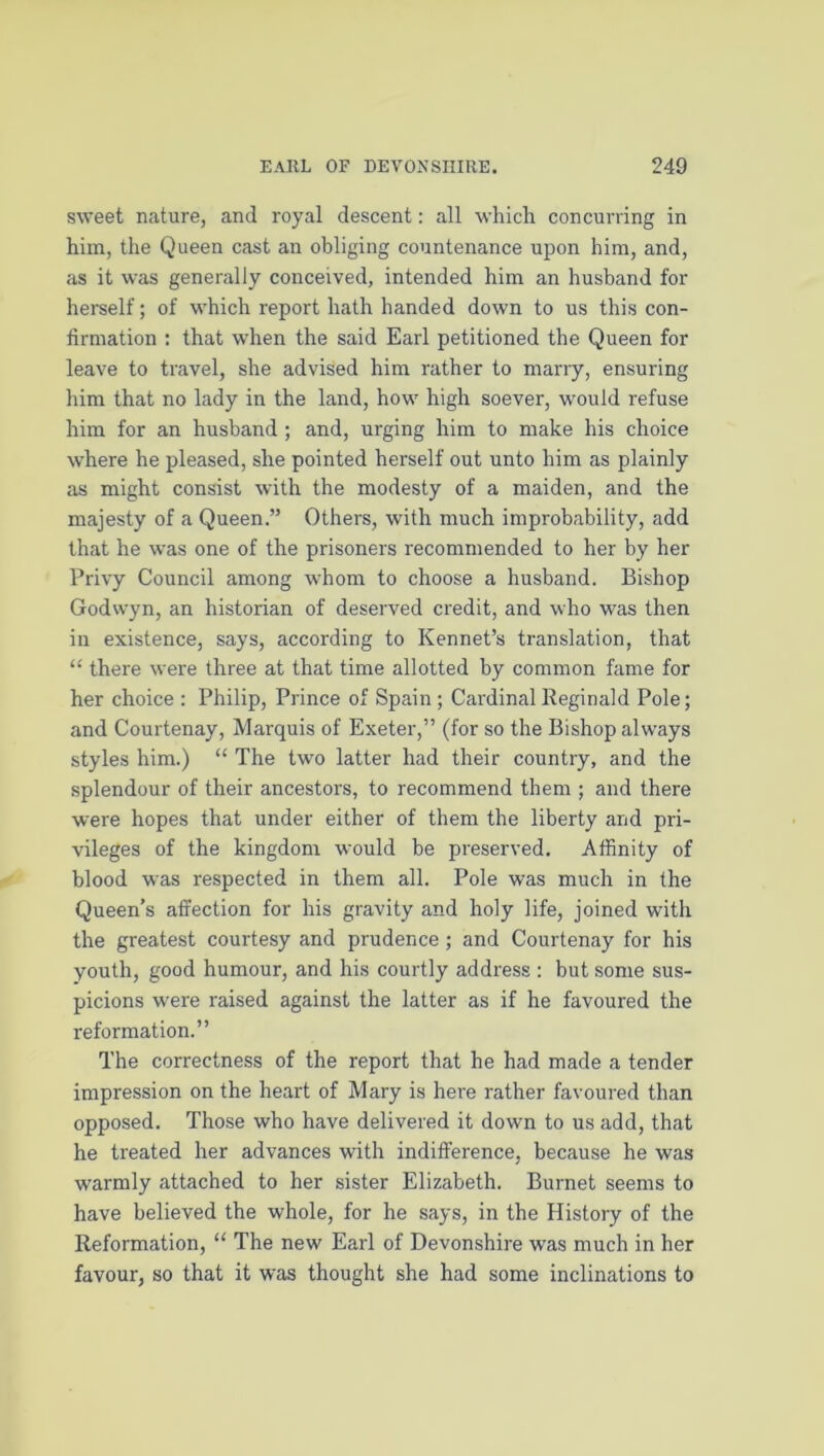 sweet nature, and royal descent: all which concurring in him, the Queen cast an obliging countenance upon him, and, as it was generally conceived, intended him an husband for herself; of which report hath handed down to us this con- firmation : that when the said Earl petitioned the Queen for leave to travel, she advised him rather to marry, ensuring him that no lady in the land, how high soever, would refuse him for an husband ; and, urging him to make his choice where he pleased, she pointed herself out unto him as plainly as might consist with the modesty of a maiden, and the majesty of a Queen.” Others, with much improbability, add that he was one of the prisoners recommended to her by her Privy Council among whom to choose a husband. Bishop Godwyn, an historian of deserved credit, and who was then in existence, says, according to Kennet’s translation, that “ there were three at that time allotted by common fame for her choice : Philip, Prince of Spain ; Cardinal Reginald Pole; and Courtenay, Marquis of Exeter,” (for so the Bishop always styles him.) “ The two latter had their country, and the splendour of their ancestors, to recommend them ; and there were hopes that under either of them the liberty and pri- vileges of the kingdom would be preserved. Affinity of blood was respected in them all. Pole was much in the Queen’s affection for his gravity and holy life, joined with the greatest courtesy and prudence; and Courtenay for his youth, good humour, and his courtly address : but some sus- picions were raised against the latter as if he favoured the reformation.” The correctness of the report that he had made a tender impression on the heart of Mary is here rather favoured than opposed. Those who have delivered it down to us add, that he treated her advances with indifference, because he was warmly attached to her sister Elizabeth. Burnet seems to have believed the whole, for he says, in the History of the Reformation, “ The new Earl of Devonshire was much in her favour, so that it was thought she had some inclinations to