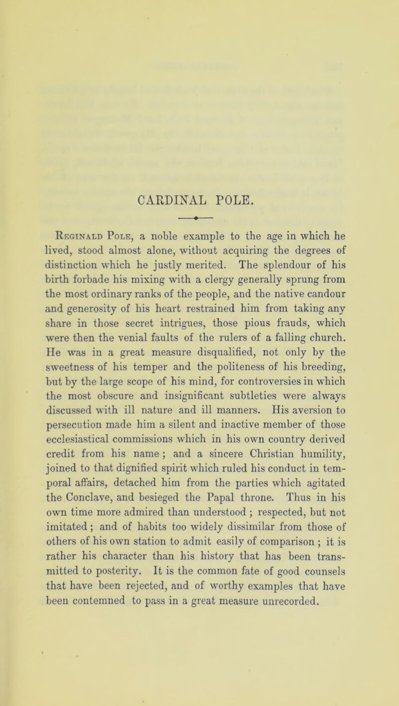 CARDINAL POLE. Reginald Pole, a noble example to the age in which he lived, stood almost alone, without acquiring the degrees of distinction which he justly merited. The splendour of his birth forbade his mixing with a clergy generally sprung from the most ordinary ranks of the people, and the native candour and generosity of his heart restrained him from taking any share in those secret intrigues, those pious frauds, which were then the venial faults of the rulers of a falling church. He was in a great measure disqualified, not only by the sweetness of his temper and the politeness of his breeding, but by the large scope of his mind, for controversies in which the most obscure and insignificant subtleties were always discussed with ill nature and ill manners. His aversion to persecution made him a silent and inactive member of those ecclesiastical commis-sions which in his own country derived credit from his name; and a sincere Christian humility, joined to that dignified spirit which ruled his conduct in tem- poral affairs, detached him from the parties which agitated the Conclave, and besieged the Papal throne. Thus in his own time more admired than understood ; respected, but not imitated; and of habits too widely dissimilar from those of others of his own station to admit easily of comparison ; it is rather his character than his history that has been trans- mitted to posterity. It is the common fate of good counsels that have been rejected, and of worthy examples that have been contemned to pass in a great measure unrecorded.