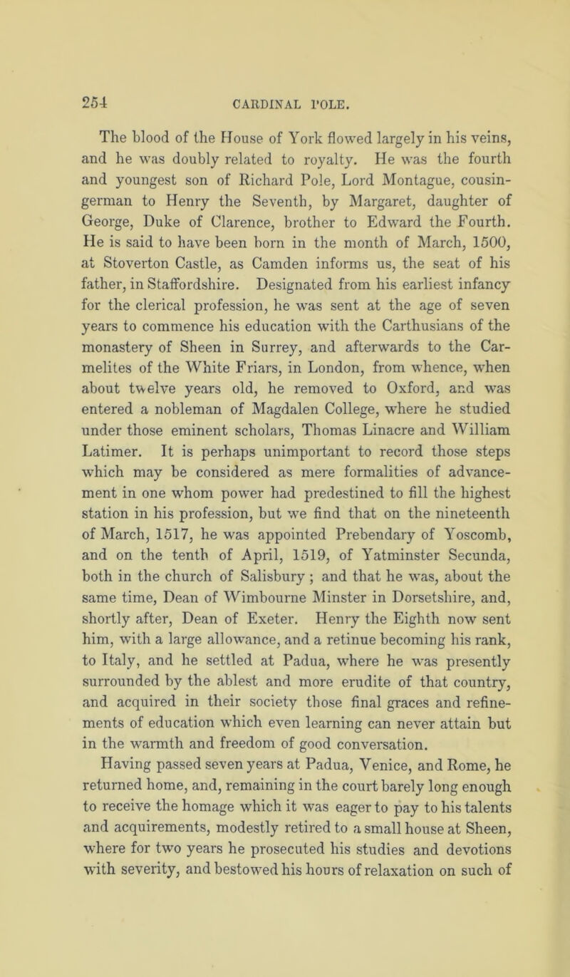 The blood of the House of York flowed largely in his veins, and he was doubly related to royalty. He was the fourth and youngest son of Richard Pole, Lord Montague, cousin- german to Henry the Seventh, by Margaret, daughter of George, Duke of Clarence, brother to Edward the Fourth. He is said to have been born in the month of March, 1500, at Stoverton Castle, as Camden informs us, the seat of his father, in Statfordshire. Designated from his earliest infancy for the clerical profession, he was sent at the age of seven years to commence his education with the Carthusians of the monastery of Sheen in Surrey, and afterwards to the Car- melites of the White Friars, in London, from whence, when about twelve years old, he removed to Oxford, and was entered a nobleman of Magdalen College, where he studied under those eminent scholars, Thomas Linacre and William Latimer. It is perhaps unimportant to record those steps which may be considered as mere formalities of advance- ment in one whom power had predestined to fill the highest station in his profession, but we find that on the nineteenth of March, 1517, he was appointed Prebendary of Yoscomb, and on the tenth of April, 1519, of Yatminster Secunda, both in the church of Salisbury ; and that he was, about the same time. Dean of Wimbourne Minster in Dorsetshire, and, shortly after. Dean of Exeter. Henry the Eighth now sent him, with a large allowance, and a retinue becoming his rank, to Italy, and he settled at Padua, where he was presently surrounded by the ablest and more erudite of that country, and acquired in their society those final graces and refine- ments of education which even learning can never attain but in the warmth and freedom of good conversation. Having passed seven years at Padua, Venice, and Rome, he returned home, and, remaining in the court barely long enough to receive the homage which it was eager to pay to his talents and acquirements, modestly retired to a small house at Sheen, where for two years he prosecuted his studies and devotions with severity, and bestow^ed his hours of relaxation on such of