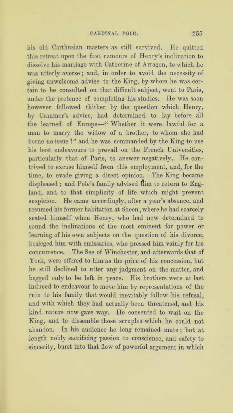 his old Carthusian masters as still survived. He quitted this retreat upon the first rumours of Henry’s inclination to dissolve his marriage with Catherine of Arragon, to which he w’as utterly averse; and, in order to avoid the necessity of giving unwelcome advice to the King, by whom he was cer- tain to be consulted on that difficult subject, went to Paris, under the pretence of completing his studies. He was soon however followed thither by the question which Henry, by Cranmer’s advice, had determined to lay before all the learned of Europe—“ Whether it were lawful for a man to marry the widow of a brother, to whom she had borne no issue 1 ” and he was commanded by the King to use his best endeavours to prevail on the French Universities, particularly that of Paris, to answer negatively. He con- trived to excuse himself from this employment, and, for the time, to evade giving a direct opinion. The King became displeased ; and Pole’s family advised Aim to return to Eng- land, and to that simplicity of life which might prevent suspicion. He came accordingly, after a year’s absence, and resumed his former habitation at Sheen, where he had scarcely seated himself when Henry, who had now determined to sound the inclinations of the most eminent for power or learning of his own subjects on the question of his divorce, besieged him with emissaries, who pressed him vainly for his concurrence. The See of Winchester, and afterwards that of York, were olfered to him as the price of his concession, but he still declined to utter any judgment on the matter, and begged only to be left in peace. His brothers were at last induced to endeavour to move him by representations of the ruin to his family that would inevitably follow his refusal, and with which they had actually been threatened, and his kind nature now gave way. He consented to wait on the King, and to dissemble those scruples which he could not abandon. In his audience he long remained mute; but at length nobly sacrificing passion to conscience, and safety to sincerity, burst into that flow of powerful argument in which