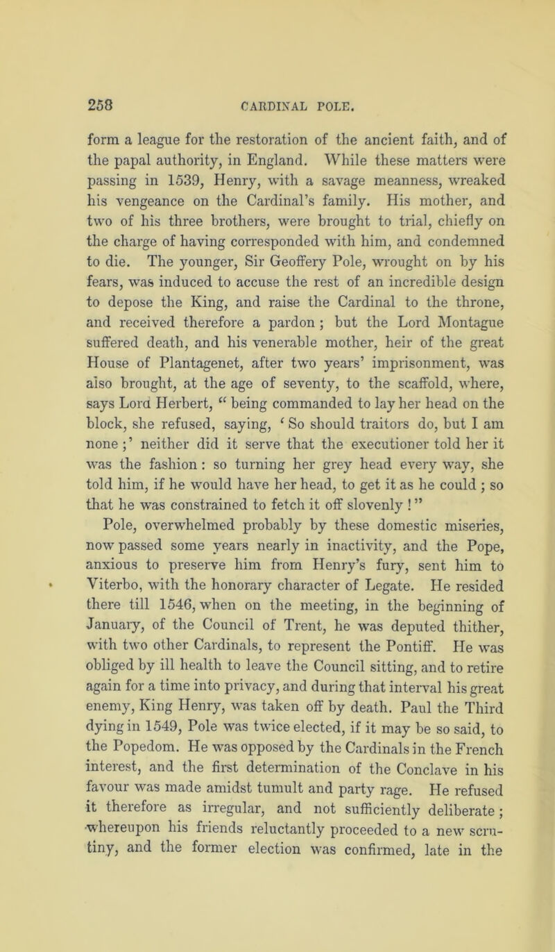form a league for the restoration of the ancient faith, and of the papal authority, in England. While these matters were passing in 1539, Henry, with a savage meanness, wreaked his vengeance on the Cardinal’s family. His mother, and two of his three brothers, were brought to trial, chiefly on the charge of having corresponded with him, and condemned to die. The younger. Sir GeofFery Pole, wrought on by his fears, was induced to accuse the rest of an incredible design to depose the King, and raise the Cardinal to the throne, and received therefore a pardon; but the Lord Montague suffered death, and his venerable mother, heir of the great House of Plantagenet, after two years’ imprisonment, was also brought, at the age of seventy, to the scaffold, where, says Lora Herbert, “ being commanded to lay her head on the block, she refused, saying, ‘ So should traitors do, but I am none ; ’ neither did it serve that the executioner told her it was the fashion: so turning her grey head every way, she told him, if he would have her head, to get it as he could ; so that he was constrained to fetch it off slovenly ! ” Pole, overwhelmed probably by these domestic miseries, now passed some years nearly in inactivity, and the Pope, anxious to preserve him from Henry’s fury, sent him to Viterbo, with the honorary character of Legate. He resided there till 1546, when on the meeting, in the beginning of January, of the Council of Trent, he was deputed thither, with two other Cardinals, to represent the Pontiff. He was obliged by ill health to leave the Council sitting, and to retire again for a time into privacy, and during that interval his great enemy. King Henry, was taken off by death. Paul the Third dying in 1549, Pole was twice elected, if it may be so said, to the Popedom. He was opposed by the Cardinals in the French interest, and the first determination of the Conclave in his favour was made amidst tumult and party rage. He refused it therefore as irregular, and not sufficiently deliberate; ■whereupon his friends reluctantly proceeded to a new scru- tiny, and the former election was confirmed, late in the