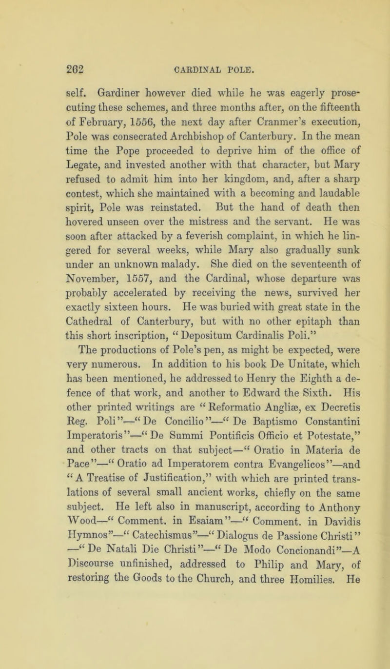 self. Gardiner however died while he was eagerly prose- cuting these schemes, and three months after, on the fifteenth of February, 1656, the next day after Cranmer’s execution, Pole was consecrated Archbishop of Canterbury. In the mean time the Pope proceeded to deprive him of the office of Legate, and invested another with that character, but Mary refused to admit him into her kingdom, and, after a sharp contest, which she maintained with a becoming and laudable spirit, Pole was reinstated. But the hand of death then hovered unseen over the mistress and the servant. He was soon after attacked by a feverish complaint, in which he lin- gered for several weeks, while Mary also gradually sunk under an unknown malady. She died on the seventeenth of November, 1557, and the Cardinal, whose departure was probably accelerated by receiving the news, survived her exactly sixteen hours. He was buried with great state in the Cathedral of Canterbury, but with no other epitaph than this short inscription, “ Depositum Cardinalis Poli.” The productions of Pole’s pen, as might be expected, were very numerous. In addition to his book De Unitate, which has been mentioned, he addressed to Heniy the Eighth a de- fence of that work, and another to Edward the Sixth. His other printed writings are “ Reformatio Anglise, ex Decretis Reg. Poli”—“De Concilio”—“ De Baptismo Constantin! Imperatoris”—“De Summi Pontificis Officio et Potestate,” and other tracts on that subject—“ Oratio in Materia de Pace”—“Oratio ad Imperatorem contra Evangelicos”—and “ A Treatise of Justification,” with which are printed trans- lations of several small ancient works, chiefly on the same .subject. He left also in manuscript, according to Anthony Wood—“ Comment, in Esaiam”—“ Comment, in Davidis Hymnos”—“ Catechismus”—“ Dialogus de Passione Christ!” —“De Natali Die Christi”—“ De Modo Concionandi”—A Discourse unfinished, addressed to Philip and Mary, of restoring the Goods to the Church, and three Homilies. He