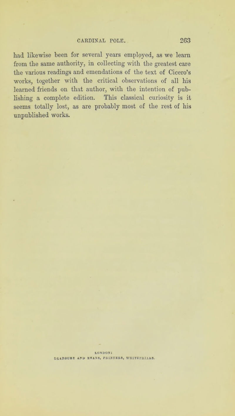 had likewise been for several years employed, as we learn from the same authority, in collecting with the greatest care the various readings and emendations of the text of Cicero’s works, together with the critical observations of all his learned friends on that author, with the intention of pub- lishing a complete edition. This classical curiosity is it seems totally lost, as are probably most of the rest of his unpublished w'orks. LONDON: and EYANS, PBINTBIIS, WlllTBFIlI.VHS.