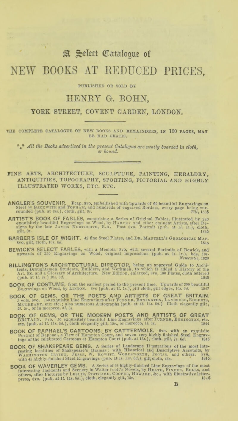 SI Select GTntalcipt of NEW BOOKS AT REDUCED PRICES, PUBLISHED OE SOLD BY IIENEY G. BOHN, YORK STREET, COVENT GARDEN, LONDON. THK COMPLETE CATALOGUE OE NEW BOOKS AND BEMAINDEKS, IN 100 PAGES, MAI BE HAD GEATIS. *,* AU the Books advertised in the present Catalogue are neatly hoarded in cloth, or bound. FINE ARTS, ARCHITECTURE, SCULPTURE, PAINTING, HERALDRY, ANTIQUITIES, TOPOGRAPHY, SPORTING, PICTORIAL AND HIGHLY ILLUSTRATED WORKS, ETC, ETC. ANGLER S SOUVENIR. Fcap. Svo, emhellished with upwards of 60 beautiful Eneravings on Steel by Beckwith and Topham, and hundreds of engraved Borders, every page being sur- rounded (pub. at liU.), cloth, gilt, Os, Tilt^ 1835 ARTISTS BOOK,OF FABLES, comprising a Series of Original Fables, illustrated by 289 exquisitely beautiful F.ngravings on Wood, by Harvey and other eminent Artists, after De- signs by the late James Northcote, R.A. Post Svo, Portrait (pub. at If. Is.), cloth, gilt, 9s. I 1815 BARBER S ISLE OF WIGHT. 42 fine Steel Plates, and Dr. Mantell’s Geological Map. Svo, gilt, cloth, 10». Od. ISIS BEWICK'S SELECT FABLES, with a Memoir, fivo, with ,<!everal Portrait? of Bewick, and upwards of 350 Engravings on Wood, original impressions (pub. at U. 1?.), bds. 10«* Newcastiei 1820 BILLINGTON’S ARCHITECTURAL DIRECTOR, being an .approved Guide to Archi- tects, Draughtsmen, Students, Builders, and Workmen, to which is added a History of the Art. and a Glossary of Architecture. New Edition, enlarged, Svo, 100 Plates, cloth lettered (pub. at \l. 8s.) 10s. 0(f. ISIS BOOK OF COSTUME, from the earliest period to the present time. Upwards of 200 beautiful lingravings on Wood, by Linton. Svo (pub. at \l. Is.), gilt cloth, gilt edges, lOs. Cd. 1817 BOOK OF GEMS, OR THE POETS AND ARTISTS OF GREAT BRITAIN. 0 vols. Svo. 150exquisite Line Engra-^ings aft^'r Turner, Bonington, Land.seee,Roberts, Mulready, etc. etc.; also numerous Autographs (pub. at 4L Ms. Cd.) Cloth elegantly gilt, 2/. 5s., or in morocco, 3L 3s. BOOK or GEMS, OR THE MODERN POETS AND ARTISTS OF GREAT BRITAIN. Pvo. 50 exquisitely beautiful Line Engravings aRerTiriiNER, Bonington, etc. etc. (pub. at IL lls. Cd.), cloth elegantly gilt, 15s., or morocco, W. Is. 1844 BOOK OF RAPHAEL’S CARTOONS, BY CATTERMOLE. Svo. with an exquisite Portrait of Raphael, a View of Hampton Court, and .seven very highly finished Steel Engrav- ings of the celebrated Cartoons at Hampton Court (pub. at 15s.), ^loth, gilt, 7s. 6d. 1815 BOOK OF SHAKSPEARE GEMS. A Series of Landscape Il'ustratlons of the most inte- resting localities of Shakspeare’s Drama.?; with Historical ai.d Descriptive Accounts, by Washington Irving, Je.sse, W. Uowitt, Wordsworth, Inglts. end others. Svo, with 45 iiigiily-finhdicd Steel Engravings (pub. at 1/. Us. 6d.), gilt cloth, I4s. ' 1845 BOOK OF WAVERLEY GEMS. A Scries of 64 highly-finished Line Engravings of the most interesting Incidents and Scenery in Walter t cott's Novels, by Heath, Finlen, Rolls, and others, after Pictures by Leslie, ETOTtiARO, Cooper, Howard, &c., with illustrative letter- press, 8TO. (pub. at If. lls. Ocf.), cloth, elegantly gUt, 15j. 1816 B