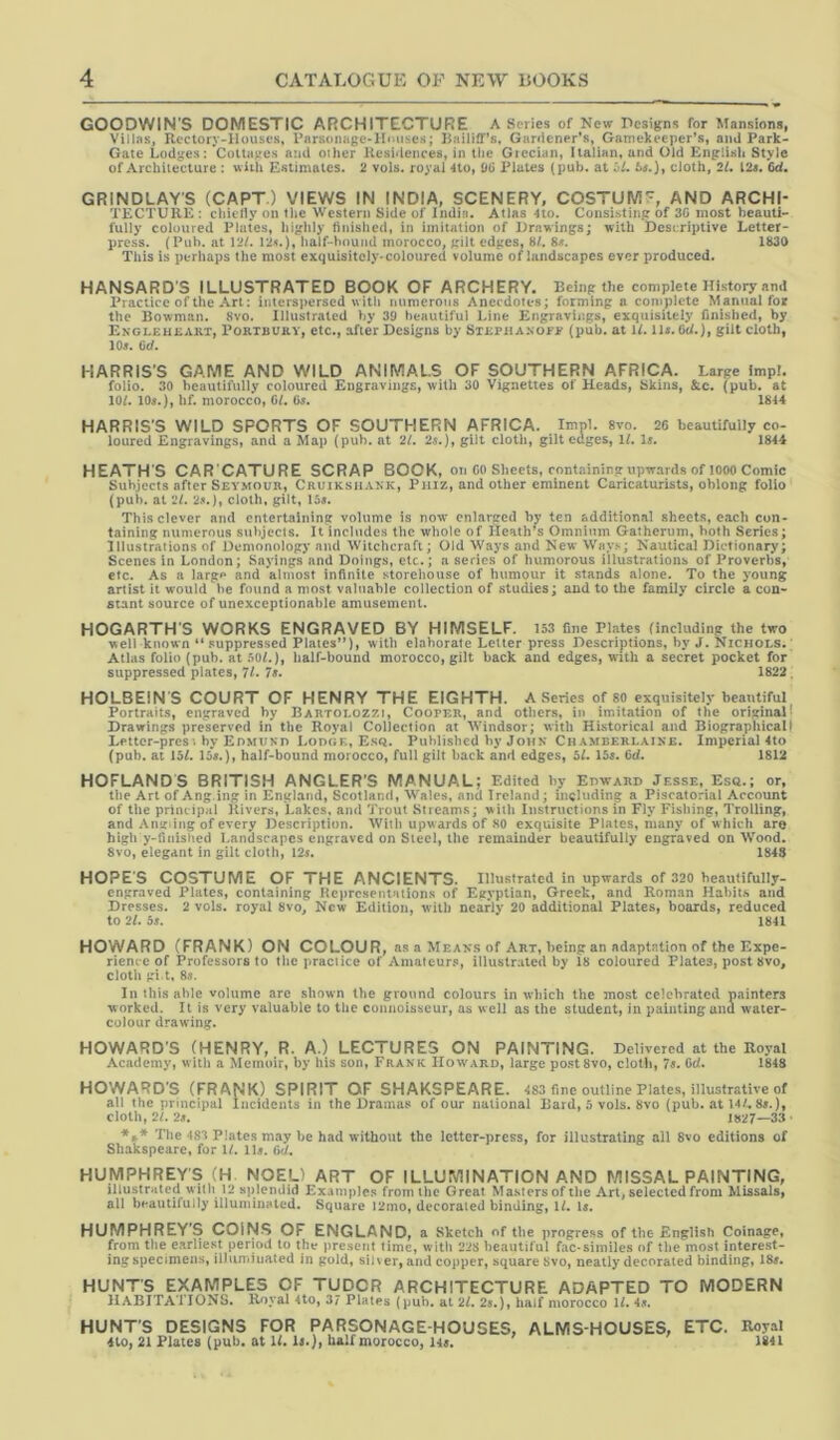 GOODWIN'S DOMESTIC ARCHITECTURE A Series of New Designs for Mansions, Villas, Reclory-llouscs, Parsdnuge-lluiises; }}aili£Ts, Gardener’s, Gamekeeper’s, ami Park- Gate Lodges: Cottages and other Uesidences, in the Giccian, Italian, and Old English Style of Architecture : with Estimates. 2 vols. royal 4to, DG Plates (pub. at ht, 6j.), cloth, IL 12«. 6d. GRINDLAY’S (CAPT.) VIEWS IN INDIA, SCENERY, COSTUWS'^, AND ARCHI- TECTURE: chiclly on the Western Side of India. Atlas 4to. Consistiiip of 3G most beauti- fully coloured Plates, higlily tinished, in imitation of Drawings; with Descriptive Letter- press. (Pub. at 12/. 12<.), half-hound morocco, gilt edges, 8/. 8<. 1830 This is perhaps the most exquisitely-coloured volume of landscapes ever produced. HANSARD'S ILLUSTRATED BOOK OF ARCHERY. Being the complete History and Practice of the Art: interspersed with numerous Anecdotes; forming a complete Manual for the Bowman. 8vo. Illustrated by 39 beautiful Line Engravings, exquisitely finished, by Ekgleheart, Portbury, etc., after Designs by STRPiiANOiF (pub. at W. U«. 6t/.), gilt cloth, lOs, 6d. HARRIS’S GAME AND WILD ANIMALS OF SOUTHERN AFRICA. Large imp!. folio. 30 beautifully coloured Engravings, with 30 Vignettes of Heads, Skins, &c. (pub. at 10/. 10«.), hf. morocco, C/. 0«. 1814 HARRIS'S WILD SPORTS OF SOUTHERN AFRICA. Imp!. 8vo. 26 beautifully co- loured Engravings, and a Map (pub. at 21. 2s.), gilt cloth, gilt edges, 1/. U. 1844 HEATH'S CAR'CATURE SCRAP BOOK, on CO Sheets, containing upwards of lOOO Comic Subjects after SEY.MOUR, Cruikshank, Phiz, and other eminent Caricaturists, oblong folio (pub. at 21. 2j(.), cloth, gilt, 15«. This clever and entertaining volume is now enlarged by ten additional sheets, each con- taining numerous subjects. It includes the whole of Heath’s Omnium Gatherum, both Series; illustrations of Demonology and Witchcraft; Old Ways and New Ways; Nautical Dictionary; Scenes in London; Sayings and Doings, etc.; a series of humorous illustrations of Proverbs, etc. As a largp and almost infinite storehouse of humour it stands alone. To the young artist it would he found a most valuable collection of studies; aud to the family circle a con- stant source of unexceptionable amusement. HOGARTH'S WORKS ENGRAVED BY HIMSELF. I53 fine Plates (including the two well known “ .suppressed Plates”), with elaborate Letter press Descriptions, by J. Nichols. Atlas folio (pub. at 50/.), half-bound morocco, gilt back and edges, with a secret pocket for suppressed plates, 7/. 7s* 1822. HOLBEIN S COURT OF HENRY THE EIGHTH. A Series of 80 exquisitely beautiful Portraits, engraved by Bartolozzi, Cooper, and others, in imitation of the original! Drawings preserved in the Royal Collection at Windsor; with Historical and Biographicalt Letter-pres; by Edmukd Lodgl, Esq. Published by John Chamberlaine. Imperial 4to (pub. at 15/. 16«.), half-bound morocco, full gilt back and edges, 5/. 15«. Gd. 1812 HOFLANDS BRITISH ANGLER’S MANUAL; Edited by Edward Jesse, Esq.; or, the Art of Ang-ing in England, Scotland, Wales, and Ireland; including a Piscatorial Account of the principal Rivers, Lakes, and Trout Streams; with Instructions in Fly Fishing, Trolling, and Anifiing of every Description. With upwards of 80 exquisite Plates, many of w hich aro high y-finislied Landscapes engraved on Steel, the remainder beautifully engraved on Wood. 8vo, elegant in gilt cloth, 12«. 1848 HOPE’S COSTUME OF THE ANCIENTS. Illustrated in upwards of 320 beautifully- engraved Plates, containing RcprcsenlHiion.s of Egyptian, Greek, and Roman Habits and Dresses. 2 vols. royal 8vo, New Edition, with nearly 20 additional Plates, boards, reduced to 2/. 5«. 1841 HOWARD (FRANK) ON COLOUR, as a Means of Art, being an adaptation of the Expe- rience of Professors to tlic practice of Amateurs, iiluslraled by 18 coloured Plates, post 8vo, cloth gi t, 8s. In this able volume are shown the ground colours in which the most celebrated painters worked. It is very valuable to the connoisseur, as well as the student, in painting and water- colour drawing. HOWARD'S (HENRY, R. A.) LECTURES ON PAINTING. Delivered at the Royal Academy, with a Memoir, by his son, Frank Howard, large postSvo, cloth, 7$. Qd. 1848 HOWARD’S (FRANK) SPIRIT OF SHAKSPEARE. 483 fine outline Plates, illustrative of all the principal Incidents in the Dramas of our national Bard, 5 vols. 8vo (pub. at 14/. 8«.), cloth, 2/. 2s, 1827—33 ' The 483 Plates may be had without the letter-press, for illustrating all 8vo editions of Shakspearc, for 1/. lU. 6d. HUMPHREY'S (H. NOEL) ART OF ILLUMINATION AND MISSAL PAINTING, illustrated with 12 splendid Example.^ from the Great Masters of the Art, selected from Missals, all beautifully illuniiiiHlcd. Square i2mo, decorated binding, 1/. U, HUMPHREY'S COINS OF ENGLAND, a Sketch of the progress of the English Coinage, from the earliest period to the present time, with 228 beautiful fac-similes of the most interest- ing specimens, illuminated in gold, sih er, and copper, square 8vo, neatly decorated binding, 184. HUNT'S EXAMPLES OF TUDOR ARCHITECTURE ADAPTED TO MODERN 1I.\BITATI0NS. Royal 4to, 37 Plates (pub. al 27. 2j.), half morocco 17. 4... HUNT'S DESIGNS FOR PARSONAGE-HOUSES, ALMS-HOUSES, ETC. Royal 410, 21 Plates (pub. at 17, li.), half morocco, u>, 1841
