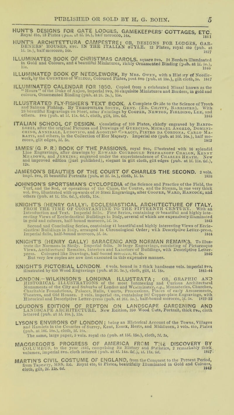O HUNT'S DESIGNS FOR GATE LODGES, GAMEKEEPERS' COTTAGES, ETC floyal 4to, 13 Plates \L la.), half moroceo, 14a, ' HUNT’S ARCHITETTURA CAMPESTRE; _OR. DESIGNS FOR LODGES, GAR- DENERS’ HOUSES, ETC. IN LilE ITALIAN sT'YLE. 12 Plates, royal 4io /pub, at IL 1*.), half morocco, 14a. ' 1^27 ILLUMINATED BOOK OF CHRISTMAS CAROLS, square 8vo, 24 Bordtrs illuminated m Gold and Colours, and 4 neautitul Miniatures, richly Ornamented Binding (p.ib. at If. 5s.), Us. ILLUMINATED BOOK OF NEEDLEWORK, By Mns. Owpx, with a Hist >ry of Needle- work, by the CouMESS of Wilton, Coloured Plates, post 8vo (pub. at 18^.), gilt cloth,‘J.?. 1847 ILLUMINATED CALENDAR FOR 1850. Copied from a celebrated Missal known as the Hours” of the Duke of Anjou, imperial 8vo, 3G exquisite Miniatures and Boiders, in gold and colours, Ornamented Binding (pub. at 21. 2«.), 15a. ILLUSTRATED FLY-FISHER S TEXT BOOK. A Complete Gl ide to the Science of Trout* and Salmon Fishing. By Tueophtlus South, Gent. (Ed. Ciutty, Barrister). With 23 beautiful Engravings on Steel, auer Piiimings by Cooper, Newton, Fielding, Lee, and others. 8vo (pub. at If. ID. 6d.K cloth, gilt, IO5. Gcf. 1815 ITALIAN SCHOOL CF DESIGN. Consisting of 100 Plates, chiefly engraved by Barto- Lozzi, after the original Pictures and Drawings of Guercino, Michael Angelo, Domeni- CHixo, Annihale, Ludovico, and Agostino Oaracci, Pietro da Cortona, Carlo Ma- RATTi, and others, in the Collection of Her Majesty. Imperial 4to (pub. at lof. lOj.), half mo- rocco, gilt edges, 3f. 2s. 1812 JAMES' (G P. R.) BOOK OF THE PASSIONS, royal 8vo, illustrated with 16 splendid Line Engravings, after drawings by Edward Courbould Stephanofp Chalon, Kenny Meadows, and Jenkins; engraved under the superintendence of Charles Heath. New and improved edition (just published), elegant in gilt cloth, gilt edges (pub. at If. ID. Cd.), 125. JAMESON'S BEAUTIES OF THE COURT OF CHARLES THE SECOND. 2 vols. impl. 8vo, 21 beautiful Portraits (pub. at 2f. 5«.), cloth, If. D. 1838 JOHNSON'S SPORTSMAN'S CYCLOPEDIA of the Science and Practice of the Field, the Turf, and the Sod, or operations of the Chase, the Course, and the Stream, in one very thick vol. 8vo, illustrated with upwards of 50 Steel Engravings, after Cooper, Ward, Hancock, and others (pub. at If. ID. 6cf.), cloth, 155. KNIGHTS (HENRY GALLY), ECCLESIASTICAL ARCHITECTURE OF ITALY, FROM THE TIME OF CONSTANTINE TO THE FIFTEENTH CENTURY. With an Introduction and Text. Imperial folio. First Scries, containing 40 beautiful and highly inte-- resting Views of Ecclesiastical Buildings in Italy, several of which are expensively illuminated in gold and colours, half-bound morocco, 5f. 55. 1843 Second and Concluding Series, containing 41 beautiful and highly interesting Views of Eccle- siastical Buildings in Italy, arranged in Chronological Order; wi;h Descriptive Letter-press. Imperial folio, half-bound morocco, of. 55. 1814 KNIGHT’S (HENRY GALLY) SARACENIC AND NORMAN REMA*N3. Toillua- irate the Normans in Sicily. Imperial folio. 30 large Engravings, consisting of Picturesque Vie\^s, Architectural Remains, Interiors and Exteriors of Buildings, with Descriptive Letter- press. Coloured like Drawings, half bouiul motoCco, 8f. Ss. 1846 But very few copies are now lirst executed in this expensive manner. KNIGHTS PICTORIAL LONDON. 6 vols. bound in 3 thick handsome vols. imperial 8vo, illustrated by 650 Wood Engravings (pub. at 3f. .'I5.), cloth, gilt, If. I85. 1841-44 LONDON.-WILKINSON S LONDINA ILLUSTRATA ; OR, GRAPHIC AND HISTORICAL I Illustrations of the most interesting and Curious Architectural Monuments of the City and Suburbs of London and Wc*tniinster, e.y.. Monasteries, Churches, Charitable Foundations, Palaces, Hall.s, Courts, Proce.ssions, Places of eaily Amusements, Tlieatres, and Old Houses. 2 vols. iniporial Ho, containing 207 Copper-plate Engiavings, with Historical and Descriptive Letter-pre.ss (pub. at 26f. 55.), half-bound morocco, of. 05. IH19-25 LOUDON'S EDITION OF REPTON ON LANDSCAPE GARDENING AND LANDSCAPE ARCHITECTURE. New Edition, 250 Wood Cats, Portrait, thick cloth lettered (pub. at If. I05.), 155. LYSONS ENVIRONS OF LONDON; be ing an Historical Account of the Towns, Villages and Ilamiels in the Counties of Surrey, Kent, Essex, Hert.s, and Middlesex, 5 vols. 4lo, Plates (pub. at lOf. I05.), cloth, 2f. lo.t. The same, large paper, 5 vols. royal 4to (pub. at I5f. 155.), cloth, 3f. 35, MACGREGORS PROGRESS OF AMERICA FRCM TMc DISCOVERY BY COLUMBUS, to tlie year I81C, comprising its History and Statistics, 2 remarkably thick volumes, imperial 8vo. cloth lettered (pub. at 4f. 14«. 6c'.;, if. 1I5, W. 1847 MARTIN S CIVIL COSTUME OF ENGLAND, from the Conquest to the rve*^ent Period, from Tape.ifry, iMSS. &c. Royal 4to, 61 Plates, beautifully Illuminated in Gold and Colours, cloth, gilt, 21. 12j. Ccf. 1843