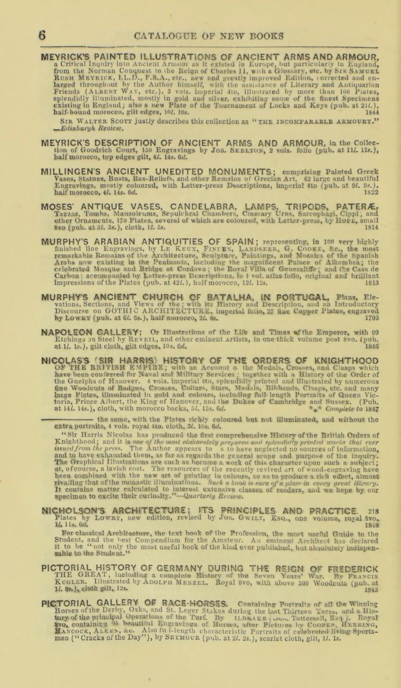 MEYRICK’S PAINTED ILLUSTRATIONS OF ANCIENT ARMS AND ARMOUR, a Critical Inquiry into Ancient Anuoui as it exisud in ICuropc, hut particularly in Knviaiid, from the Norniun Conuuesi to the lleigii ol' Charles Ji, wnli a Glossary, etc. by Sia Samuel Kush Meykick, KL.I)., F.8.A.,etc., new and greatly improved F'diiion, lorrected and en- larged throughout hy the Author himself, ujtii the H.ssi.’itauce of Literary and Antiquarian Friends (.\lbekt Wav, etc.), 3 vols. imperial 4to, illustrated hy more than loo Plates, splendidly illuminated, mostly in gold and silver, exluhiting some of the Hnest Specimens existing ill England; also a new Plate of the Tournament of Locks and Keys (pub. at 21L), half* bound morocco, gilt edges, H>L lOff. 1844 Sir Walter Scott justly describes this collection as *'tu£ incomparable armoury.” mmJidinbiiryh Heoiew, NIEYRICK’S DESCRIPTION OF ANCIENT ARMS AND ARMOUR, in the Collec- tion of Goodrich Court, 15U Engravings by Jos. Skelton, 2 vols. folio (pub. at 11/. lU.), half morocco, tup edges gilt, 4/. 14«. Cd. MILLINGEN'S ANCIENT UNEDITED MONUMENTS; comprising Painted Greek Vases, Statues. Busts, Bas-Keliefs, and other Kemains oi' Grecian Art. C2 large and beautiful Engravings, mostly coloured, with Letter-press Descriptions, imperial 4to (pub. at 91. 9«.), half morocco, 4/. U«. 6d. 1822 MOSES’ ANTIQUE VASES, CANDELABRA, LAMPS. TRIPODS. PATERA, Tazzas, Tombs, Mausoleums, Sepulchral Chambers, Ciiieiary Urns, Sarcophagi, Cippi; and other Ornaments, 17U Plates, several of which are coloured, with Letter-press, by Hope, small 8vo (pub. at 3/. 3s.), cloth, 1/. 5s. 1814 MURPHY'S ARABIAN ANTIQUITIES OF SPAIN; representing, in ion very highly finished line Engravings, liy Le Kkux, Fimex, Landseer, G. Cooke, &c., the most remarkable Kemains of the ArcliUecture, Sculpture, Paintings, and Mosaics of the Spanish Arabs now existing io the Peninsula, Including the magniticent Palace of Alhambra; the celebrated Mosque and Bridge at Cordova ; the Koval Villa of Generaliffe; and the Casa de Carbon: acconiuanied by Letter-pres.s Descriptions. In i vol. atlas folio, original and hrUUant impressions of the Plates (pub. at 42/.), half morocco, 12/. 12«. 1813 MURPHY'S ANCIENT CHURCH OF BATALHA, IN PORTUGAL, Plans, Ele- vations, Sections, and Views of the; with its History and Description, and an Introductory Discourse on GOTHIC ARCHITECTURE, imperial folio, 27 line Copper Plates, engraved hy Lowry (pub. at GL 8«.), half morocco, 2L 8e. 1793 NAPOLEON GALLERY; Or Illustrations of the Life and Times mTthe Emperor, with 99 Etchings on Steel hy Heveil, and other eminent Artists, in one thick volume po.st 8vo. (pub. at 1/. H.}, gilt cloth, gilt edges, IO5. Gd. 1&4G NICOLAS'S 'SIR HARRIS) HISTORY OF THE ORDERS OF KNIGHTHOOD OF THE BRITISH EMPIRE; with an Account 0 the Medals, Crosses, and Clasps which have been conferred R>r Nava) and Military* Services * together with a History of the Order of the Guelphs of Hanover. 4 vols. imperial 4to, splendidly printed and illustrated hy numerous fine Wooilcuts of Badges, Croa:>es, Collars, Stars, Medals, Ilibbaiuls, CWsps, etc. and many large Plates, illuminated In gold and colours, including length Portraits of Oucen Vic- toria, Prince Albert, the King of Hanover, ami the Dukea of Cambridge and Sussex. (Pub. at 14/. 14s.), cloth, with morocco backs, 5/. 15<. Cd. CouipUteto 1847 — — the same, with the Plates richly coloured hut not illuminated, and without the extra portraits, 4 vols. royal 4io. cloth, 3/. l<i«. 6d. “ Sir Harris Nicolas has produced the first comprehensive History of the British Orders of Knighthood : and it is one nj lht‘ mont eiabor*tlifly fu'efjurrti autf SftUrtufid’y pnyttt'ii v'o>'k» lhat ever issueOfrom the press. The Author appears to s to liavt* neglected no sources of information, and to liavc cxluuisted them, as far as regards the general scope and purpose of the inejuiry. TTic Graphical Illustrations are suih as become a work of this character upon such a subject; at, ofoourse, a lavish cost. The resources of the recently revived art of wood-engraving have been combined with the new art of printing in colours, so as to produce a riih etfect, almost rivalling that of the monastic illuminations, fiiu'k a book is siu'e of a pUm' in eorry ifrcut libmry. It contains matter calculated to interest extensive classes of readers, and we hope by. our specimon to excite their curiosity.”—Q/uarterly Rvoiew. NICHOLSON'S ARCHITECTURE; ITS PRINCIPLES AND PRACTICE. 218 Plates by Lowry, new* edition, revised by Jos. Gwilt, Esq., one volume, rovai Svo, lAlli. Od. ' 1818 For classical Arebiteeture, the text book of the Profession, the most usef\d Guide to the Student, and the best Compendium for the Amateur. An eminent Architect has declared it to be “not only the most useful book of the kind ever publialmd, but absolutely indispen- sable to the Student.” PICTORIAL HISTORY OF GERMANY DURING THE REIGN OF FREDERICK THE GREAT, including a compioto History of Hie Seven Years’ War. Bv I^ancis Kuoler. Illustr.ated by Adolph Menzel. Itoyal Svo, willi above aOO Woodcuts (nub. at 1/. 8^), cloth gilt, 12a. 1845 PICTORIAL GALLERY OF RACE-HORSES. Containing Portraits of all the Winning Horses of the Derby, Oaks, and st. Lcger Stakes during the hist Thirteen Yei’ia, ivPdaHLs- tory of the pi incijial Operations of the Turf. By ildh.au r T atterjuill, Esq /. Royal tvo, contaiuiLg beautiiul Engiavings of Horses, aBer Pictuios by C»opkp> Herring, Hancock, Alken, ^v. Also fu 1-lengtU characteristic Portraits of celebrated living Sports- men (** Cracks of the Day”), by Seymour (pub. at 2/. 2«.), scarlet cloth, gilt, 1/. H.