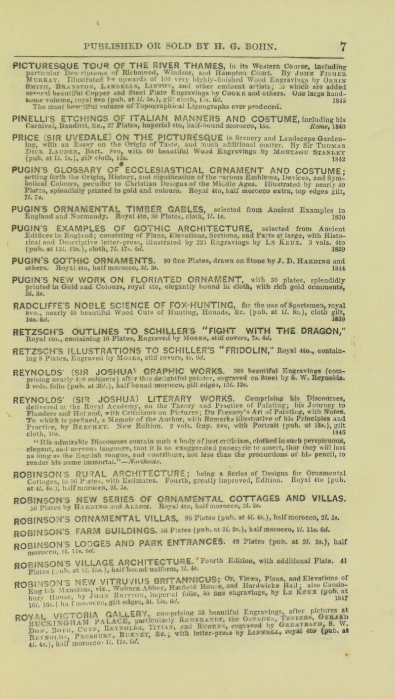 PICTURESQUE TOUR OF THE RIVER THAMES, in its Wcdtsrn Course, Inrluding particular Dps ripiioi.s of Riclimoml, Windsor, and Hampton Court. By JoHir Fisher Murray. Illiisirated upwards of loo veiy hi-rhly-nnisbcd Wood Engravings hy Orrik Smith, Branstox, LtKUKLLs, Likton, and other eminent artUu, .o which are added sev**r^l beantifol Copper and Steel Plate Engravings hy Cooke and others. One large hand- some volume, royal 8vo (pah. at U. gilt cloth, l .i. 6d. 1845 The most volume of Topographit al Ligiiographs ever pi'oduced. PINELLI’S ETCHINGS OF ITALIAN MANNERS AND COSTUME, including his Carnival, Banditti, &c., 27 Plates, imperial 4to, half-lwund morocco, loj. Aome, 1840 PRICE (SIR UVEDALE) ON THE PICTURESQUE in Scenery and Landscape Garden- ing, with an Essay on the Origin of Taste, and much additional matter. By Sir Thomas Dick Lauder, Bart. 8vo, with 60 beautiful Wood Engravings by Montagu Stanley (pub. at U. Is.), gilt c>oth, 12s. 1842 PUGIN’S GLOSSARY OF ECCLESIASTICAL ORNAMENT AND COSTUME; setting forth the Origin, History, and Signiticatlon of the ’'arious Emblems, Devices, and Sym- bolical Colours, peculiar to ChrUtian Designs of the Middle Ages, illustrated by nearly 80 Plates, splendidly printed in gold and colours. Royal 4to, half morocco extra, top edges gilt, PUGINS ORNAMENTAL TIMBER CABLES, selected from Ancient Examples in England and Normandy. Royal 4lo, M Platca, cloth, U. U. 1830 PUGIN'S EXAMPLES OF GOTHIC ARCHITECTURE, selected from Ancient Editices in Enghtnd; consisting of Plans, Elevations, Sections, and Parts at large, with Histo- rical and Descriptive tetter-press, illustrated by 22j Engravings by Ls Keux. 3 vols. 4to (pub. at 12L !2#.), cloth, 7L \7u (id. 1839 PUGIN’S GOTHIC ORNAMENTS. 90 fine Plates, drawn on Stone by J. D. Harding and others. Royal 4to, half morocco, 3L 3a. 1844 PUGIN’S NEW WORK ON FLORIATED ORNAP/3ENT, with 30 plates, splendidly printed in Gold and Colours, royal 4to, elegantly hound in cloth, with rich gold ornaments, 3L 3«. RADCLIFFES NOBLE SCIENCE OF FOX-HUNTING, for the uso of Sportsmen, royal 8vo., nearly 40 beautiful Wood Cuts of HuuUu);, Hounds, Stc. (pub. at If. 83.), clotii gilt, 1U>. M. 1U9 RETZSCH'S OUTLINES TO SCHILLERS FIGHT WITH THE DRAGON, Royal 410., containing 16 Plates, Engraved by Moss.s, stilf covers, 7a. 6d. RETZSCH’S ILLUSTRATIONS TO SCHILLER'S  FRIDOLIN, Royal 4to., contain- ing 8 Plates. Engraved by Mo.se.s, still covers, 4s. lid. REYNOLDS’ (SIR JOSHUA^ GRAPHIC WORKS, mo beairilful Engravings (com- prising nearlv 4 o subjecis) aft r this de ightfiil painter, engraved on Steel by 8. W. Keyaolds. 3 vols. folio (’pub. at Wi/.), half Ijound morocco, gilt edges, 12f. lin. REYNOLDS’ (SIR JOSHUA) LITERARY WORKS. Comprising his Discourses, delivered at the Roval Academy, on the Theory and Practice of Painting; iiis Journey to . Flanders and Hoi and, with Criticisms on Pivlures; Du Fresnoy’s Art of Painting, with Notes. To wlitch is prefixed, a Memoir of the Aulhor, wiih Remarks illustrative of his Prniciples and Practice, hy Bf.echey. New Edition. 2 vols. http. 8»0, with Portrait (pub. at ISe.), gilt cloth, l(i*. iiidG “ His admirable Discourses contain such a body of.iast criticism, clothed in such perspicuous, elegant, ami nervous language, tnat it is no exaggerated panegyric In asseit, that they will last as long as Ihe Eng ish longue, and (oiilrlbuie, not less than the producllons of hi. pencil, to render ids name immortal.”—iVowAcofe. ROBINSONS RU^AL ARCHITECTURE; being a Series of Designs for Ornamental Cottages, in ilfi P ates, witli Estimates. Fourth, greatly im]irovcd, Edition. Royal 4to (pub. at 4f. 4».], half morocco, it. it. ROBINSONS NEW SERIES OF ORNAMENTAL COTTAGES AND VILLAS. ;»6 PUies by Hardii«<> and Ali.om. Rival 4to, half morocco, 2L 2^. ROBINSON’S ORNAMENTAL VILLAS, Oli Plates (pub. at 4i. 4s.), half morocco, 2Uij. ROBINSON’S FARM BUILDINGS. iC Plates (pnh. at 21. 2..), half mmoeco, W. n». 6d. ROBINSON'S LODGES AND PARK ENTRANCES. 48 Plates (pub. at 21. 2s.), half morocco, 11. ll». (W. ortPlMSON’S VILI.AGE ARCHITECTURE.^Fourlh Edition, with additional Plate. 41 '’^Plates ( -ul>. at II. las.), half hot nd uniform, 11. *’■ ROBINSON’S NF-W VITRUVIUS BR^ f:.V*v‘liouVJI'by^Jol.N B;?mg:finn;c:rr'?ot.”Ao“ tine engravings, hy Lk linux (pub^at nil ’llis.) lia f mo.otco, gilt edges, 31. l.(». 6<l. ItKYNUI.JF'j 1 —'1, Al. 4.f.), lull morocco' D. ID. Oa.