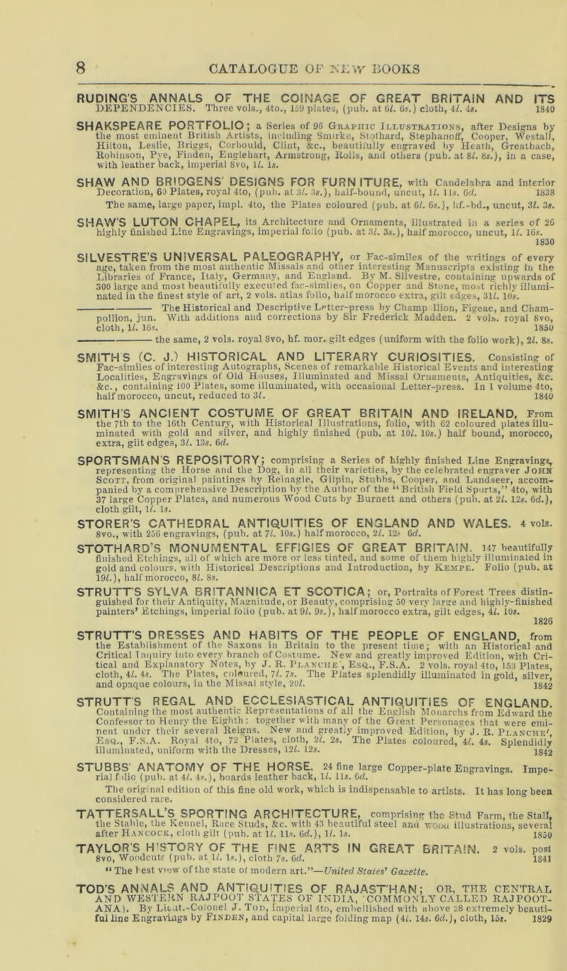 RUDING'S ANNALS OF THE COINAGE OF GREAT BRITAIN AND ITS DEPENDENCIES. Three vols., 4to., 15U plates, (pub. at til. Ot.) cloth, 4/. it, 1840 SHAKSPEARE PORTFOLIO; a Series of 96 GiiAPiiic J li.ustrations, after Designs by the most eminent Hritisli Artists, im luding Smirkc, Stolhard, Slephanoff, Cooper, Westall, Hilton, Leslie, Briggs, Corbould, Clint, &c., beautifully engraved by Heath, Greatbach, Robinson, Pye, Fioden, Englehart, Armstrong, Rolls, and others (pub. at 8L 8#.), in a case, with leatherback, imperial 8vo, U. Is. SHAW AND BRIDGENS' DESIGNS FOR FURNITURE, with Candelabra and interior Decoration, 64 Piates, royal 4to, (puh. at 3/.:)».), half-bound, uncut, 1/. 11». CrJ. 1838 The same, large paper, iinpl. 4to, the Plates coloured (pub. at 01. Ca.), hf.-hd., uncut, 31. 3t. SHAW'S LUTON. CHAPEL, its Architecture and Ornaments, illustrated in a scries of 26 highly finished Line Engravings, imperial folio (pub. at3f. 3«.), half morocco, uncut. If. 10a. 1830 SILVESTRE'S UNIVERSAL PALEOGRAPHY, or Fac-similes of the writings of every age, taken from the most authentic Missals and other interesting Manuscripts existing In the Libraries of France, Italy, Germany, and England. By M. Silvestre, containing upwards of 300 large and most beautifully executed fac-similes, on Copper and Stone, mo->t richly illumi- nated in the finest style of art, 2 vols. atlas folio, half morocco extra, gilt edges, 31L lo«. The Historical and Descriptive Lptler-press by Champ llion, Figeac, and Cbam- pollion, jun. With additions and corrections by Sir Frederick Madden. 2 vols. roval 8vo, cloth, U. ICt. ' 1850 —— the same, 2 vols. royal 8vo, hf. mor. gilt edges (uniform with the folio work), 21. 8s. SMITHS CC. J.) HISTORICAL AND LITERARY CURIOSITIES. Consisting of Fac-similes of interesting Autographs, Scenes of remarkable Historical Events and interesting Localities, Engravings of Old Hmtses, Illuminated and Missal Ornaments, Antiquities, &c. &c., containing lOl) Plates, some illuminated, with occasional Letter-press. In I volume 4to, half morocco, uncut, reduced to 31. 1840 SMITH'S ANCIENT COSTUME OF GREAT BRITAIN AND IRELAND. From the 7lh to the IGth Century, with Historical Illustrations, folio, with 62 coloured plates illu- minated with gold and silver, and highly finished (pub. at lOL 10s.) half bound, morocco, extra, gilt edges, 3L 13^. Od. SPORTSMAN’S REPOSITORY; comprising a Series of highly finished Line Engravings, representing the Horse and the Dog, in all their varieties, by the celebrated engraver John Scott, from original paintings by Rcinagle, Gilpin, Stubbs, Cooper, and Landseer, accom- panied by a comprehensive Description by the Author of the “Britisli Field Sports,” 4to, with 37 large Copper Plates, and numerous Wood Cuts by Burnett and others (pub. at 2l. 12s. Cd.), cloth gill, U. D. STORER'S CATHEDRAL ANTIQUITIES OF ENGLAND AND WALES. 4 vols. 8vo., with 2j6 engravings, (puh. at 7L 10s.) half morocco, 2/. 12# 6d. STOTHARO’S MONUMENTAL EFFIGIES OF GREAT BRITAIN. 147 beautifully finished Etchings, all of which are more or less tinted, and some of them highly ilhiminaled in gold and colours, with Historical Descriptions and Introduction, by Kempe. Folio (pub. at 19L), half morocco, 8/. 8s. STRUTTS SYLVA BRITANNICA ET SCOTICA; or, Portraits of Forest Trees distin- guished for their Antiquity, Mairnitude, or Beauty, comprising 30 very large and liighly-finished painters* Etchings, imperial folio (pub. at 9/. 95.), half morocco extra, gilt edges, 4L 105. 1826 STRUTT’S DRESSES AND HABITS OF THE PEOPLE OF ENGLAND, from the Establishment of the Saxons in Britain to the present time; with an Historical and Critical Inquiry into every branch of Costume. New and greatly improved Edition, with Cri- tical and Explanatory Notes, by J. R. Plakciie , Esu., F.S.A. 2 vols. royal 4to, 1,53 Plates, cloth, 4L 45. The Plates, coloured, 7L 75. The Plates splendidly illuminated in gold, silver, and opaque colours, in the Missal style, 20/. 1812 STRUTT'S REGAL AND ECCLESIASTICAL ANTIQUITIES OF ENGLAND. Containing the most authentic Representations of ail the English Monarchsfrom Edward the Confessor to Henry tlie Eighth : together with many of the Great Personages that were emi- nent under their several Reigns. New and greatly improved Edition, hv J. R. Pla.nciie', Esii., F.S.A. Royal 4to, 2 Plates, cloth, 'll. 2». The Plates coloured,'4/. 4s. Splendidlr illuminated, uniform with the Dresses, 121. 12j. jg,2 STUBBS' ANATOMY OF THE HORSE. 24 fine large Copper-plate Engravings. Impe- rial f die (put), at 41. 4».), hoards leather back, V. 11». 6d. Tl)e original edition of this fine old work, which is indispensable to artists. It has long been considered rare. TATTERSALL’S SPORTING ARCHITECTURE, comprising ihc Stud Farm, the Stall, the Stable, the Kennel, Race Studs, &c. with 43 beautiful steel and vtouu illustrations, several after Hancock, cloth gilt (pub. at 1/. 11'. Od.), U. Is. 18jo TAYLORS H'STORY OF THE FINE ARTS IN GREAT BRITAIN. 2 vols. post 8vo, Woodcutf (puh. at U. 1».), cloth 7.'. fid. 1841 “ The 1 est v'uw of the state ol modern art.”—United Staict’ Casretie. TOD'S ANiNAL? AND ANTIQUITIES OF RAJASTHAN; OR, THE CENTRAL AND WESTERN RAJPOOT STATES OF INDIA, ;COMMONI.Y CALLED R.AJPOOT- ANA). By Lit.It.-Colonel J. Ton, imperial 4to, embellished with above 1:8 extremely beauti- ful line Engravliigs by FiNDiiN, and capital large folding map (4/. 145. Gd.)f cloth, I3s. 1829