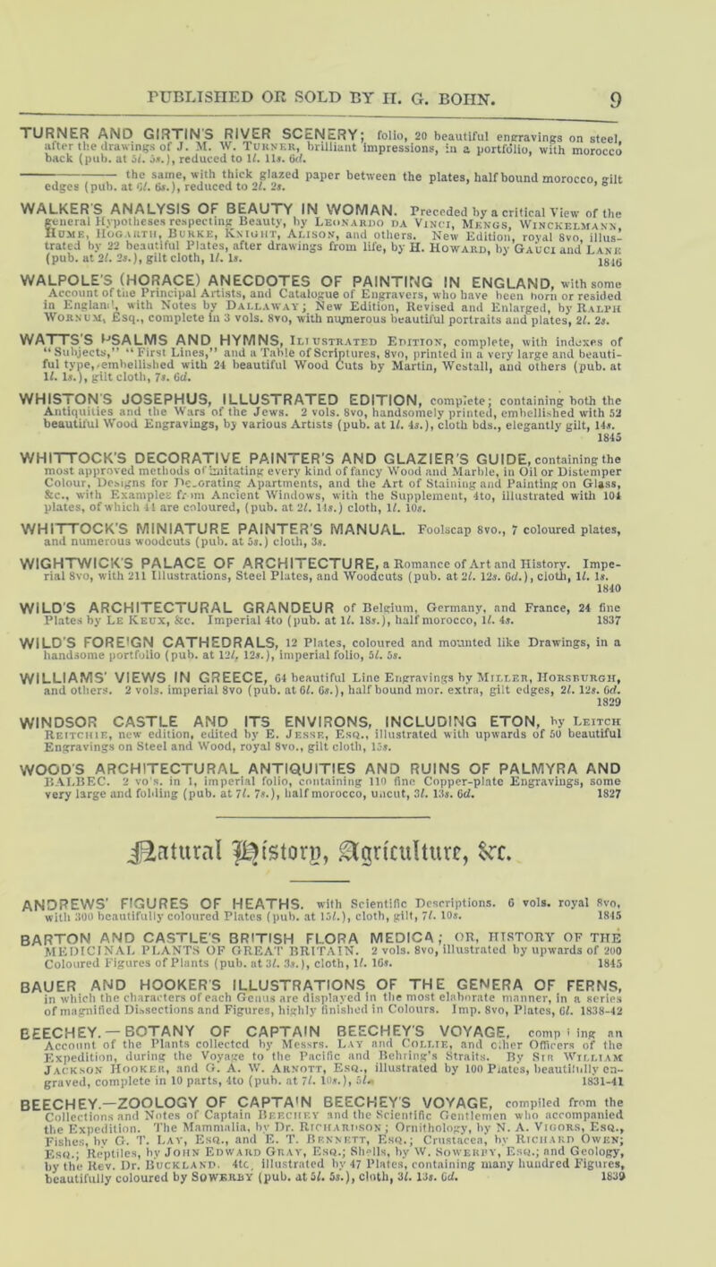 TURNER AND GIRXINS RIVER SCENcRYj folio, 20 beautiful entrravings on steel after the drawings of J. M. W. Turner, brilliant impressions, :u a portfolio, with morocco back {pub. at 5/. reduced to \l. 11«. Cd. ; —- the same, with thick glazed paper between the plates, half bound morocco, gilt edges (pub. at C/. tis.), reduced to 21. 2s. * ® WALKER S ANALYSIS OF BEAUTY IN WOMAN. Preceded by a critical View of the general Hypotheses respecting Beauty, by Leonardo da Vinci, Mkngs, Winckelmann Hume, Hogarth, Burke, Knight, Aeison, and others. New Edition, royal 8vo illus- trated by 22 beautiful Plates, after drawings from life, by H. Howard, by Gauci and Lake (pub. at 2L 25.), gilt cloth, 1/. I5. WALPOLE'S (HORACE) ANECDOTES OF PAINTING IN ENGLAND, with some Account of tue Principal Artists, and Catalogue of Engravers, who have been horn or resided in Englamh with Notes by Dallaway; New Edition, Revised and Enlarged, by Ralph WoRNUM, JEsq., complete in 3 vols. 8vo, with numerous beautiiul portraits and plates, 21. 2s. WATTS’S l^-’SALiyiS AND HYMNS, Iliustrated Edition, complete, with indtixes of “ Subjects,” ” First Lines,” and a Table of Scriptures, 8vo, printed in a very large and beauti- ful type,-embellisbed with 24 beautiful Wood Cuts by Martin, Westall, and others (pub. at U. l5.), gilt cloth, 75. 6d. WHISTONS JOSEPHUS, ILLUSTRATED EDITION, complete; containing both the Antiquities and the Wars of the Jews. 2 vols. 8vo, handsomely printed, embellished with 52 beautii'ul Wood Engravings, bj various Artists (pub. at U. 45.), cloth bds., elegantly gilt, 145. 1845 WHITTOCK’S DECORATIVE PAINTER’S AND GLAZIER'S GUIDE, containing the most approved methods of Imitating every kind of fancy Wood and Marble, in Oil or Distemper Colour, Designs for Decorating Apartments, and the Art of Staining and Painting on Glass, &c., with Examples f* mi Ancient Windows, with the Supplement, 4to, illustrated with 104 plates, of which 41 are coloured, (pub. at 21. II5.) cloth, 1/. IO5. WHITTOCK'S MINIATURE PAINTER'S MANUAL. Foolscap Svo., 7 coloured plates, and numerous woodcuts (pub. at 55.) cloth, 35. WIGHTWICK'S PALACE OF ARCHITECTURE, a Romance of Art and History. Impe- rial 8vo, with 211 Illustrations, Steel Plates, and Woodcuts (pub. at 21. 125. 6J.), cloth, U. Is. 1840 WILD'S ARCHITECTURAL GRANDEUR of Belgium, Germany, and France, 24 fine Plates by Le Keux, &c. Imperial 4to (pub. at U. I85.), half morocco, U. 4s. 1837 WILD'S FOREIGN CATHEDRALS,. 12 Plates, coloured and mounted like Drawings, in a liandsome portfolio (pub. at 12/, 125.), imperial folio, 51. 5s. WILLIAMS' VIEWS IN GREECE, C4 beautiful Line Engravings by Miller, Horsburgh, and others. 2 vols. imperial 8vo (pub. atCL 05.), half bound inor. extra, gilt edges, 21.12s. Oci. 1829 WINDSOR CASTLE AND ITS ENVIRONS, INCLUDING ETON, by Leitch Reitchie, new edition, edited by E. Jesse, Esq., illustrated with upwards of 50 beautiful Engravings on Steel and Wood, royal 8vo., gilt cloth, I05. WOOD’S ARCHITECTURAL ANTIQUITIES AND RUINS OF PALMYRA AND BALBEC. 2 vo‘s. in 1, imperial folio, containing 110 fine Copper-plate Engravings, some very large and folding (pub. at 7/. 7s.), half morocco, uncut, 3/. 135. Cd. 1827 jEcitural l^tstorn, ^griculturt, §rc. ANDREWS’ FIGURES OF HEATHS, with Scientific Descriptions. G vols. royal Svo, witli 300 beautifully coloured Plates (pub. .at 111.}, cloth, gilt, 71. 10s. 1815 barton and CASTLE'S BRITISH FLORA MEDICA; OR, m.STORY OF the MEDICINAL PLANTS OF GRF.AT BRITAIN. 2 vols. Svo, illustrated by upwards of 200 Coloured Figures of Plants (pub. at 31. 3.,.), cloth, IL 16». 1845 BAUER AND HOOKERS ILLUSTRATIONS OF THE GENERA OF FERNS, in which the characters of each Genus are displayed in tlie most elaborate manner, in a aeries of magnified DLssections and Figures, highly finished in Colours. Imp. Svo, Plates, CL 1838-42 BEECH EY. —BOTANY OF CAPTAIN BEECHEY’S VOYAGE, comp ' ing an Account of the Plants collected by Messrs. Lay and Coli.if., and c;her Officers of the Expedition, during the Voyage to tlie Pacific and Behring's Straits. By Srn William Jacksok Hookeu, and G. A. W. Arnott, E.sq., illustrated by 100 Prates, lieautilnlly en- graved, complete in 10 parts, 4to {pub. at 71. HH.), 1831-41 BEECHEY.—ZOOLOGY OF CAPTA'N BEECKEY'S VOYAGE, compiled from the Collections .and Notes of Captain Bf.f.cuf.y and the Scientific Gentlemen who accompanied the Expedition. 'J'he Mammalia, by Dr. RiciiAnnsON; Ornithology, by N. A. Vioors, Ese., Fishes, hv G. T. Lav, Esa., and E. T. Bf.nnf.tt, Esq.; Crustacea, hy RiciiAKn Owkn; Esq.; Reptiles, by John Edward Gray, Esq.; Shells, hy W. Sowehfy, Esq.; and Geology, hy the Rev. Dr. Buckland, 4tc, illu.straled hy 47 Plate.s, containing many hundred Figures, beautifully coloured by SoWBRUY (pub. at 5L 5«.), cloth, 3L 13s. Cd. 1839
