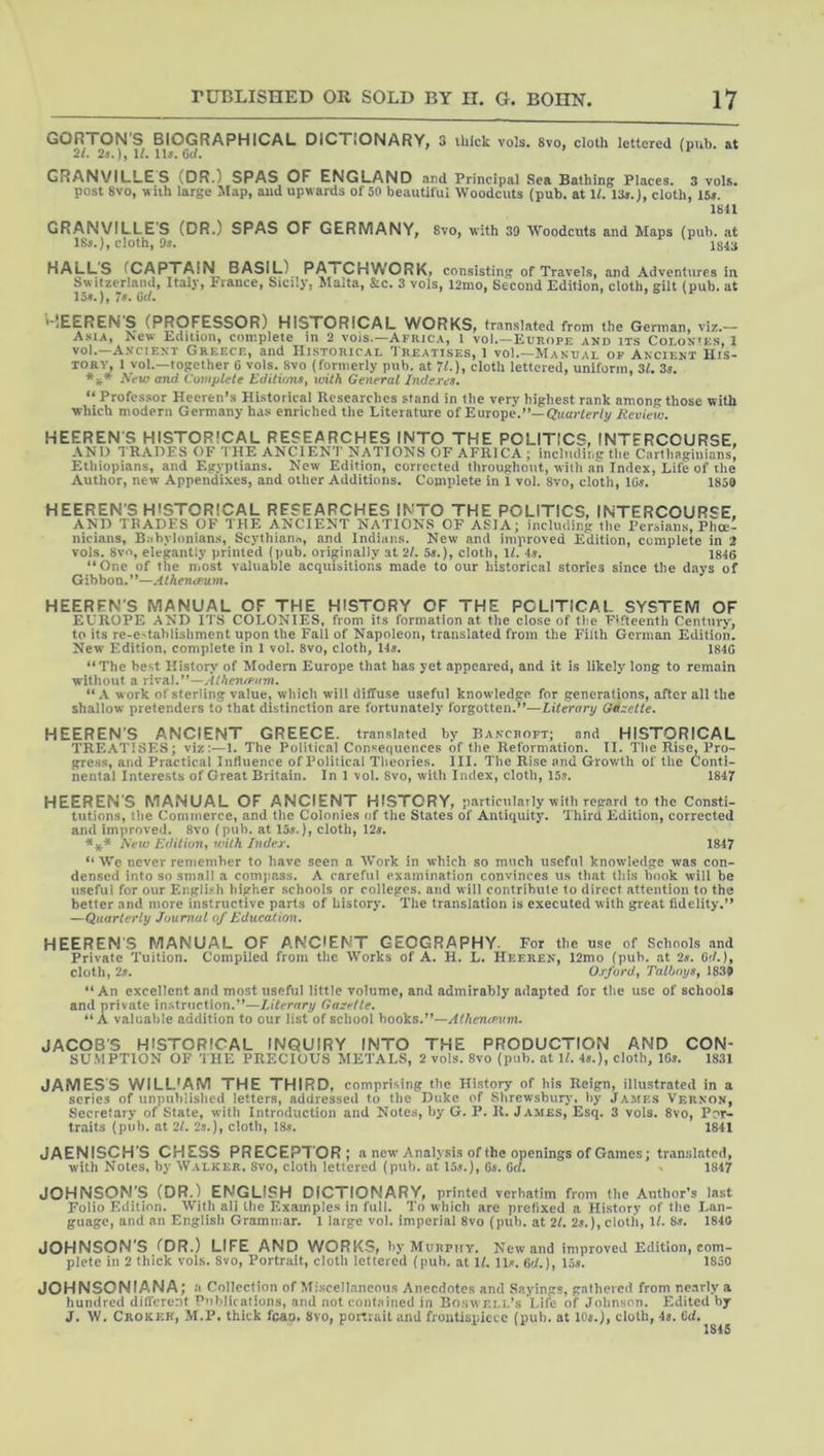 GORTON'S BIOGRAPHICAL DICTIONARY, 3 thick vols. 8vo, cloth lettered (pub. at 2/. 25.1/. ll^. Gc/« GRANVILLES (DR.) SPAS OF ENGLAND and Principal Sea Bathing Places. 3 vol.s. post 8vo, wuh large Map, and upwards of 50 beautiful Woodcuts (pub. at If. 13a.), cloth, 15a. 1811 GRANVILLES (DR.) SPAS OF GERMANY, 8vo, with 39 Woodcuts and Maps (pub. at cloth, 9s. 1S4U HALLS fCAPTAIN BASIL) PATCHWORK, consistini* of Travels, and Adventures in Switzerland, Italy, France, Sicily, Malta, &c. 3 vols, l2mo, Second Edition, cloth, gilt (pub. at 7s. 6(L '“lEEREN S (PROFESSOR) HISTORICAL WORKS, translated from the German, viz.— Asia, New Edition, complete in 2 vois.—Africa, 1 vol.—Europe and its Coi.ox^ks, 1 vol.—A.vciENT Greece, and Historical Treatises, 1 voI.—Manual op Ancient His- tory, 1 vol.—together 6 vols. 8vo (formerly pub. at 7^.), cloth lettered, uniform, 31. 3s. ♦jt* iWu? and Complete Edititms^ with General Indexes. “Professor Heeren’s Historical Researches stand in the very highest rank among those with which modern Germany has enriched the Literature of Europe.”—Review. HEEREN'S HISTORICAL RESEARCHES INTO THE POLITICS, INTERCOURSE, AND T RADES OF 'I'HE ANCIENT NATIONS OF AFRICA ; Including the Carthaginians, Ethiopians, and Egyptians. New Edition, corrected throughout, with an Index, Life of the Author, new Appendixes, and other Additions. Complete in 1 vol. 8vo, cloth, IG^. 185G HEEREN'S HISTORICAL RESEARCHES INTO THE POLITICS, INTERCOURSE. AND TRADES OF THE ANCIENT NATIONS OF ASIA; including the Persians, Phoe- nicians, Babylonians, Scythian^, and Indians. New and improved Edition, complete in 2 vols. 8vo, elegantly printed (pub. originally at 21. 5«.), cloth, U. 4s. 1846 “One of the niost valuable acquisitions made to our historical stories since the days of Gibbon.”—.Hken<fv.m. HEEREN’S MANUAL OF THE HISTORY OF THE POLITICAL SYSTEM OF EUROPE AND ITS COLONIES, from its formation at the close of the Fifteenth Centur>', to its re-e'tahlishment upon the Fall of Napoleon, translated from the Filth German Edition. New Edition, complete in 1 vol. 8vo, cloth, 145. 1840 “The best History of Modern Europe that has yet appeared, and it is likely long to remain without a rival.”—Atheno'iiin. “.V work of sterling value, which will diffuse useful knowledge for generations, after all the shallow pretenders to that distinction are fortunately forgotten,’’—Literary Gazette. HEEREN'S ANCIENT GREECE, translated by Bancroft; and HISTORICAL TRE.\TISES; viz:—1. The Political Consequences of the Reformation. II, The Rise, Pro- gre.ss, and Practical Influence of Political Theories. III. The Rise and Growth of the Conti- nental Interests of Great Britain. In 1 vol. 8vo, with Index, cloth, 15s. 1847 HEEREN’S MANUAL OF ANCIENT HISTORY, particularly with regard to the Consti- tutions, tlie Commerce, and the Colonies of the States of Antiquity. Third Edition, corrected and improved. 8vo (pub. at 155.), cloth, 125. AVm Edition^ with Index. 1847 “ We never remember to have seen a Work in which so much useful knowledge was con- densed into so small a compass. A careful examination convinces us that this hook will be useful for our Engli-sh higher schools or colleges, and will contribute to direct attention to the better and more instructive parts of history. The translation is executed with great fidelity.” —Quarterly Journal of Education. HEEREN’S MANUAL OF ANCIENT GEOGRAPHY- For the use of Schools and Private Tuition. Compiled from the Works of A. H. L. Heerek, 12mo (pub. at 2s. G</.), clotli, 25. Oxford, Talhoys, 183# “An excellent and most useful little volume, and admirably adapted for the use of schools and private instruction.”—lAternry Gazette. “ A valuable addition to our list of school hooks.^'—AthentPim. JACOB'S HISTORICAL INQUIRY INTO THE PRODUCTION AND CON- SUMPTION OF THE PRECIOUS METALS, 2 vols. 8vo (pub. at \l. 45.), cloth, 165. 1831 JAMESS WILL'AM THE THIRD, comprising the History of his Reign, illustrated in a scries of unpublished letters, addressed to the Duke of Shrewsbur)’, by James Vernon, Secretary of State, with Introduction and Note.s, by G. P. II. James, Esq. 3 vols. 8vo, Por- traits (pub, at 2l. 25.), cloth, 185. 1841 JAENISCH'S CHESS PRECEPTOR; a new'Analysis of the openings of Games; translated, with Notes, hy Walker. 8vo, cloth lettered (pub. at 155.), 05. Gc/. • 1847 JOHNSON’S (DR.) ENGLISH DICTIONARY, printed verbatim from the Author’s last Folio Edition. With all the Examples in full. To which are prefixed a History of the Lan- guage, and an Englisli Grammar. 1 large vol. imperial 8vo (pub. at 21. 25.), cloth, IL 85. 1840 JOHNSON’S.CDR.) LIFE AND WORKS, by Murpuy. Kew and improved Edition, com- plete in 2 thick vols. 8vo, Portrait, cloth Icllered (puh. at U. lU. hd.), 13». 1850 JOHNSONIANA; a Collection of Miscellaneous Anecdotes and Sayings, gathered from nearly a hundred dift'erent Publications, and not contained in Boswell’s Life of Johnson. Edited hy J. W. Croker, M.P. thick fcao. 8vo, portrait and frontispiece (pub. at IOj.), cloth, 45. Gd.