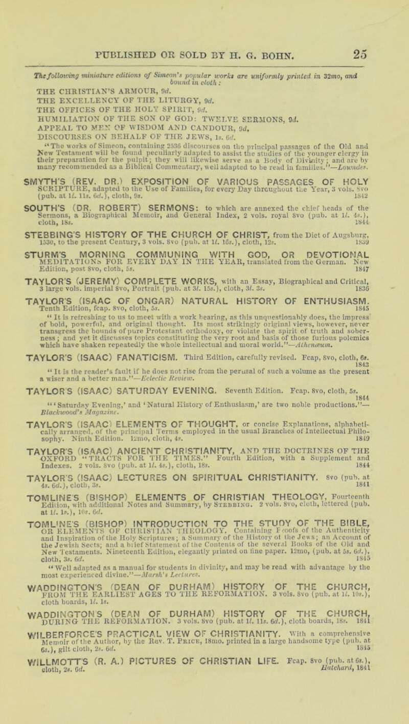 Thefolloiving miniature editions of Simeon's popular works are uniformly printed in 32mo, and bound tn cloth: THE CHRISTIAN’S ARMOUR, M. THE EXCELLENCY OF THE LITURGY, 9d. THE OFFICES OF THE HOLY SPIRIT, 9d. HUMILIATION OF THE SON OF GOD: TWELVE SERMONS, W. APPEAL TO MEN OF WISDOM AND CANDOUR, 9d. DISCOURSES ON BEHALF OF THE JEWS, Is. M. “The works of Simeon, coiitaininsr 25.16 discourses on the principal pa.ssages of the Old and New Testament will he found peculiarly adapted to assist the studies of the younger clergy in tlieir preparation for the pulpit; they will likewise .serve as a Bodv of Div'uiity; and are by many recommended as a Biblical Commentary, well adapted to be read in families.’’—Lowndes. SMYTH'S (REV. DR.) EXPOSITION OF VARIOUS PASSAGES OF HOLY SCRIPTURE, adapted to the Use of Families, for every' Day throughout the Year, 3 vols, svo (pub. at If. llr. Gd.}, cloth, 9s. 1312 SOUTH’S (DR, ROBERT) SERMONS: to which are annexed the chief heads of the Sermons, a Biographical Memoir, and General Index, 2 vols. royal Svo (pub. at 1/. 4^?.), cloth, 18«. 1844 STEBBING’S HISTORY OF THE CHURCH OF CHRIST, from the Diet of Augsburg, 1530, to the present Century, 3 vols. 8vo (pub. at If. lOs.), cloth, 12«. 1S3U STURNl'S MORNING COMMUNING WITH GOO, OR DEVOTIONAL MEDITATIONS FOR EVERY Da\.Y IN THE YEAR, translated from the German. New Edition, post 8vo, cloth, 5«. 1847 TAYLOR’S (JEREMY) COMPLETE WORKS, with an Essay, Biographical and Critical, 3 large vols. imperial 8vo, Portrait (pub. at 3/. 15a.), cloth, 3f. Sa. 1836 TAYLOR'S (ISAAC OF ONGAR) NATURAL HISTORY OF ENTHUSIASM. Tenth Edition, fcap. 8vo, cloth, 5a. 1845 “ It is refreshing to us to meet with a work hearing, as this unquestionably does, the impress of bold, powerful, and original thought. Its most strikingly original views, however, never transgress the bounds of pure Protestant orthodoxy, or violate the spirit of truth and sober- nes.s •' and yet it discusses topics constituting the very root and basis of those furious polemics which have shaken repeatedly the whole intellectual and moral world.—Alhcnanivu TAYLOR'S (ISAAC) FANATICISM. Third Edition, carefully revised. Fcap, Svo, cloth, 6a. 1843 ** It is the reader’s fault if he does not rise from the perusal of such a volume as the present a wiser and a better man.—Eclectic Review. TAYLOR S (ISAAC) SATURDAY EVENING. Seventh Edition. Fcap. 8vo, cloth, 5a. 1844 “* Saturday Evening,’and * Natural History of Enthusiasm,’are two noble productions.— Blackwoo(V8 MatjaAnc. TAYLOR’S (ISAAC) ELEMENTS OF THOUGHT, or concise Explanations, alphaheli- cally arranged, of the principal 'I'erms employed in the usual Branches of Intellectual Philo- sophy. Ninth Edition. Rmo, cloth, 4a. 1819 TAYLOR'S (ISAAC) ANCIENT CHRISTIANITY, AND THE DOCTRINES OF THE OXFORD TRACIS FOR THE TIMES. Fourth Edition, with a Supplement and Indexes. 2 vols. Svo (pub. at \t. 4a.), cloth, 18a. 1844 TAYLOR S (ISAAC) LECTURES ON SPIRITUAL CHRISTIANITY, svo (pub. at 4a. 6d.), cloth, 3a. 1841 TCMLINES (BISHCP) ELEMENTS CF CHRISTIAN THEOLOGY, Fourteenth Edition, with additional Notes ami Summarv, by Stedbing. 2 vols. Svo, cloth, lettered (pub. at If. la.), loa. C^/. TOMUNE’S (BISHOP) INTRODUCTION TO THE STUDY OF THE BIBLE, on. KLLMENTS OF CIIRISIIAN THEOLOGY. Conlaiiiing Fmofs of <bc Authenliciiy ami Inspiration oftlie Holy Scriptures; a Summarv of the History ot the Jews; an Aecnunt of the Jewish Sects; and a biicf Statement of the Contents of the sever.il Books of the Old and New 'Jcstanients. Nineteenth Edition, elegantly piinted on line paper. 12mo, (pub. at 5j. OJ.). cloth, 3». fid. 1315 “ Well adapted as a manual for students in divinity, and may he read with advantage by the most experienced divine.’’—Marsh's Leclnres. V/ADDINGTON'S (DEAN OF DURHAM) HISTORY OF THE CHURCH, FROM THE EARLIEST AGES TO THE REFORMATION. 3 vols. Svo (pub. at If. lOj.), cloth boards, If, 1«. WADDINGTOMS (DEAN OF DURHAM) HISTORY OF THE CHURCH, during the reformation. 3 vols. Svo (pub. at 11. ll.t. 6rf.), cloth boards, lS.w 1811 WII BERFORCE’S PRACTICAL VIEW OF CHRISTIANITY, with a comprehensive Memoir of the Author, hy the Rev. T. Price, 18mo. printed in a largo handsome typo (pub. at 6j.), gilt cloth, 2s, fid. 1815 V/iLLMOTT'S (R. A.) PICTURES OF CHRISTIAN LIFE. Fcap. Svo (pub. atCs.), sloth, 2». fid. Uatchard, 1841