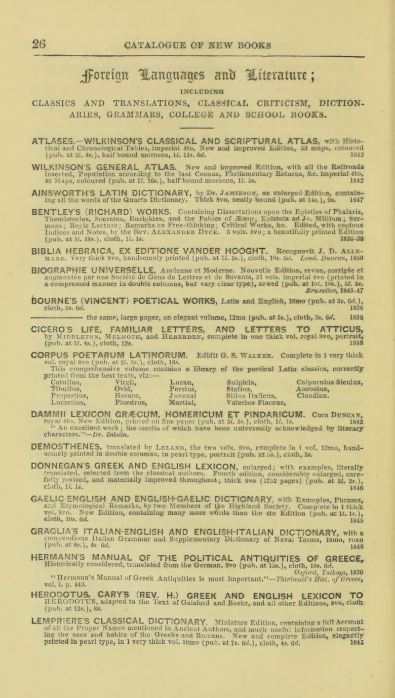 Jforci'p ILanguciges antr ILi'ttrature; INCLUDINO CLASSICS AND TRANSLATIONS, CLASSICAL CRITICISM, DICTION- ARIES, GRAMMARS, COLLEGE AND SCHOOL BOOKS. ATLASES.-WILKINSON'S CLASSICAL AND SCRIPTURAL ATLAS, with Histo- rical and Chronological Tables, imperial 4to, New aird iniproveii ^ maps, coloured (pub. at 21. 4«.), hair bound morocco, H. 11^. 6e^. 1^12 WILKINSON'S GENERAL ATLAS. New and improTed Edition, with all the Railroads insetted, Population according to the last Census, Parliamentary Returns, &ic. im{>erial 4to, 4b Maps, coloured (pub. at 1/. 16a.), half bound morocco, \l. 5a. 1642 AINSWORTH’S LATIN DICTIONARY, by Dr. Jamieson, an enlarged Edition, contain- ing all the words of the Quarto Dictionary. Thick 8vo, neatly bound (pub. at 14«.), d«. 1647 BENTLEY’S (RICHARD) WORKS. Containing Dissertations upon the Epistles of Phalaris, TheiuLstocles, Socrates, Euripkles, and the Fables of iEsop: Epistoia ad Jo. Miliium; Ser- mons; Boyle Lecture; Remarks on Free-thinking; Critical Works, &c. Edited, with copious Indices and Notes, hv the ilev. Alexander Dvce. 3 vols. 8vo; a beautifully printed Euition (pub. at U. 169.), cloth, 11. U. 1836-3$ BIBLIA HEBRAICA, EX EDITIONE VANDER HOOGHT. Recognovit J. D. Alle- MAND. Very lliick 8vo, handsomely printed (pub. at IL 6«.), cloth, 10«. od. Lond. Duncan^ 1830 BIOGRAPHIE UNIVERSELLE, Ancienne et Moderne. Nouvelle Edition, re^'ue, corrig^e et augmentee par une Societe de Gens de Lettres et de Savants, 21 vols. imperial 8vo (printed in a compressed manner in double columns, but very clear type), sewed (pub. at 1«>/. lo«.), 5/. $«. iSniTtUeBj 1843-47 BOURNES (VINCENT) POETICAL WORKS, Latin and English, ISmo (pub. at 3«. Cd.), cloth, 29. 6d. 1838 the same, large paper, an elegant volume, I2mo (pub. at. 5s.), cloth, 3«. 6d. 1838 CICEROS LIFE, FAMILIAR LETTERS, AND LETTERS TO ATTICUS, by Middleton, Melmotu, and Hererden, complete In one thick vol. royal 8vo, portrait, (ptih. at 1/. 4a.), cloth, 12s. 1S48 CORPUS POETARUM LATINORUM. Edidit G. S. Walker. vol. royal 8vo (pub. at 2/. 2*.), cloth, 18.s. This comprehensive volume contains a library of the poetical printed fVom the best texts, viz:— Catullus, Virgil, Lucan, Sulpicia, Tibullus, Ovid, Persius, Statius, Pruperiiiis, Horace, Juvenal Silius Italicus, Lucretius, Ph.edrus, Martial, Valerius Flaccus, Complete in 1 very thick Latin classics, correctly Calpurnius Siculus, Ausonius, Claudian. DAMMII LEXICON GR/ECUM, HOMERICUM ET PINDARICUM. Cura Duncan, royal 4to, New Edition, printed on fine ])aiier (pub. at 5/. 59.), doth, 1/. \f. 1842 “ An excellent work; the meriu of wliich have been universally acknowledged by literary characters.”—Dr. DibUin. DEMOSTHENES, translated hy Leland, the two vols. Svo, complete in 1 vol. 12mo, hand- somely printed ia double columns, in peari type, i>ortrait (pub. at i».), cloth, 3>. DONNEGANS GREEK AND ENGLISH LEXICON, enlareed; with examples, literally rramsialed, selected Irom llie cla.ssical authors. Fonrili edition, considerably enlarged, care- fn’ly r-vi.sed, and materially improved throughout; thick Svo (17j2 pages) (pub. at 21. 2».), cl.nh, 11. Is. 1846 GAELIC ENGLISH AND ENGLISH GAELtC DICTIONARY, with Examples, Phra.ses, and Etymological Remarks, by two Members of the Highland Society. Comp ete in I thick v(d. Svo. New Edition, containing many more wtSrds than the 4to Edition (pub. at W. D.). cloth, 109. 6d. 1S45 GRAGLIA S ITALIAN-ENGLISH AND ENGLISH-ITALIAN DICTIONARY, with a compendious Italian Grammar and Supplementary Dictionary of Naval Terms, 18mo, roan (pub. at8a.),fe. 6<1. 1848 HERiyiANNS MANUAL OF THE POLITICAL ANTIQUITIES OF GREECE, Historically considered, translated from tire German. Svo (pub. at lit.), cloth, 10«. Oil. 0/J'orUy ‘I'aiboya, 1836 “ Hermann s Manual of Greek Antiquities is most important.”—ThirhvalV9 Hist, of Greecef vol. i. p. 443. GREEK AND ENGLISH LEXICON TO IILROnO I US, adapted to tlie lext of Gaislord and Baelir, and all other Editions, 8vo, clotli (puh. at 129.), 89. LEMPRIERES CLASSICAL DICTIONARY. Miniature Edition, containing a full Account of all the Proper Names mentioneil in .Ancient Antliors, and much useful information respect- ing the uses and habits of the Greeks and Romans. New and complete Edition, elegiuttly printed in pearl type, in 1 very thick vol. Ibmo (pub. at Is. 6d.}, cloth, 49. Qd. 1845