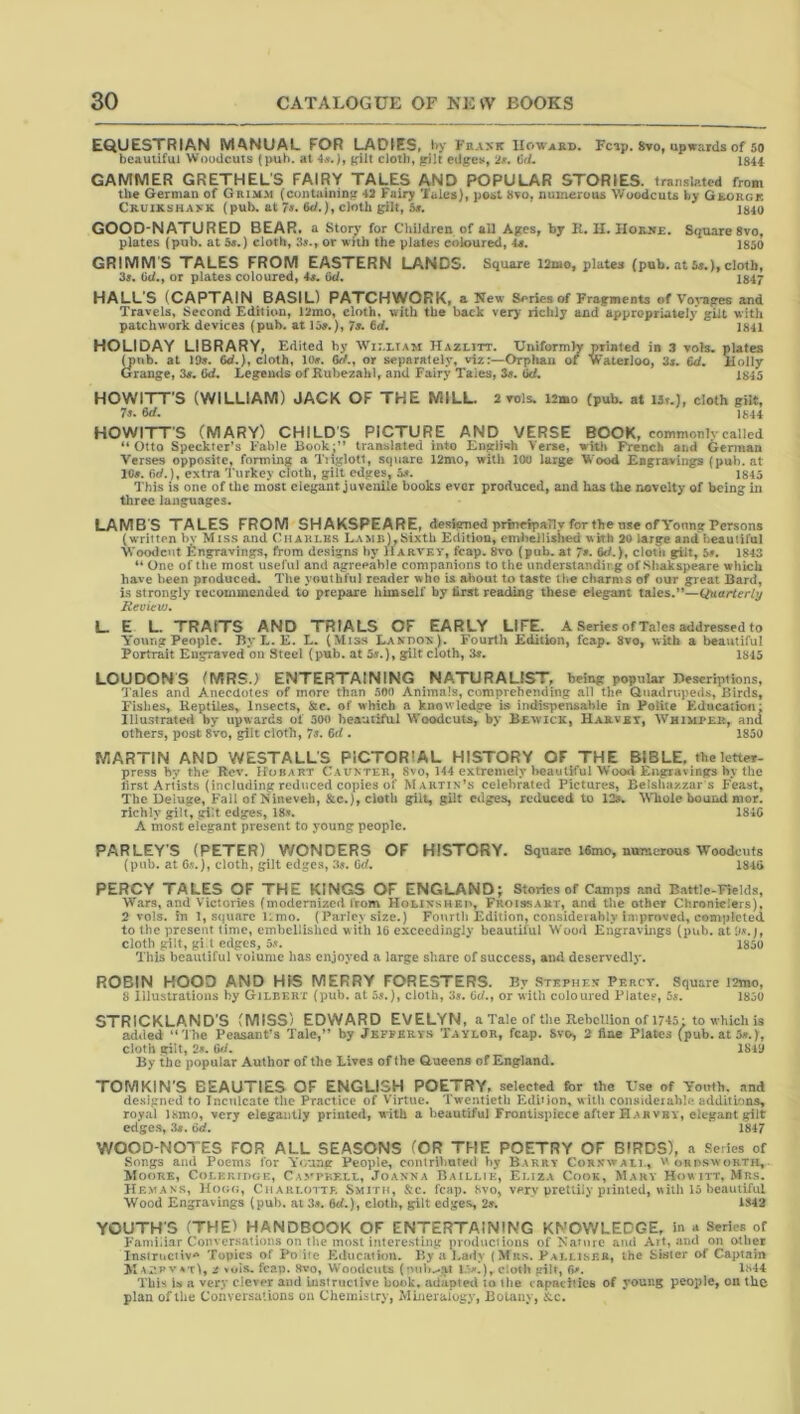 EQUESTRIAN MANUAL FOR LADIES* Hy Frank Howard. Fcip. 8to, upwards of 50 bcauiifui Woodcuts (pub. at 4jr.), cJoib, gilt edgcts, 2». ijd, 1844 GAMMER GRETHEL'S FAIRY TALES AND POPULAR STORIES. translated from the German of Grimm (containing 43 Fairy Tales), post 8vo, numerous Woodcuts by GjwORgk Cruikshakk (pub. at 7«. W.), cloth gilt, Ss, 184o GOOD-NATURED BEAR, a Story for Children of all Ages, by K, II. IIoKJfE, Square 8vo, plates (pub. at 5«.) cloth, 3«., or with the plates coloured, U. 1850 GRIMM'S TALES FROM EASTERN LANDS. Square 12mo, plates (pub. at 5a.), cloth, 3a. Gd., or plates coloured, 4a. 6d. 1847 HALL'S (CAPTAIN BASIL) PATCHWORK, a New Series of Fragments of Voj*apres and Travels, Second Edition, 13mo, cloth* with the back very richly and appropriately gilt with patchwork devices (pub. at loa.), 7a. 6d. 1841 HOLIDAY LIBRARY, Edited by Hazlitt. Uniformly printed in 3 vols, plates Oiub. at J9a, 6d.), cloth, lOa. 6rf., or separately, viz:—Orphan of Waterloo, 3a. 6d. Holly Grange, 3a. 6d. Legends of Kubezahl, and Fairy Tales, 3a. Gc/. 1845 HOWITTS (WILLIAM) JACK OF THE MILL. 2 Tols. 12mo (pub. at ISt.J, cloth gilt, 7». 6rf. 1844 HOWITTS (MARY) CHILD'S PICTURE AND VERSE BOOK, coitimonlv called “Otto Speckter’s I'able Book;” translated into English Verse, witl» French and German Verses opposite, forming a Tiiglott, square 12mo, with 100 large Wood Engravings (pub. at 10». fid.), extra Turkey cloth, gilt edges, is. 1843 This is one of the most elegant juvenile books ever produced, and has the rmvelty of being in three languages. LAMBS TALES FROM SHAKSPEARE, d^skzned prinripailT for the use of Yonng Persons (written bv Miss and Chaklbs LAMn),bixtU Edition, eml>ellished with 30 large and lieautiful Woodcut Engravings, from designs by Harvey, fcap. 8vo (pub. at 7». &/.), cloth gilt, 5a. 1843 ** One of the most useful and agreeable companions to the understandii.g of Shakspeare which have been produced. The youthful reader who is about to taste ihe charms of our great Bard, i.s strongly recorameiided to prepare himself by first reading these elegant tales.”— Heview, l_ E L. TRAITS AND TRIALS OF EARLY LIFE. A Series of Tales addressed to Young People. By L. E. L. (Mis.s Lakiiox). Fourth Edition, fcap. 8vo, with a beautiful Portrait Engraved on Steel (pub. at 5e.), gilt cloth, 3». ISIS LOUDONS (MRS.) ENTERTAINING NATURALIST, being popular Descriptions, Tales and Anecdotes of more than non Animals, comprehending all the Quadrupeds, Birds, Fishes, Reptiles, Insects, &c. of which a knowledge i.s indispensable in Polite Education: lllustrateii by upwards ot 300 hcautiful Woodcuts, by Bewick, Harvei, Whimper, and others, post 8vo, gilt cloth, 7s. fid . 1850 MARTIN AND WESTALL'S PICTORIAL HISTORY OF THE BIBLE, theletter- press by the Rov. Hobart Cauxtek, 8vo, 144 extremely treautiful Wood Engravings hy the first Artists (including reduced copies of Martix’s celebrated Pictures, Belshazzars Feast, The Deluge, Fall of Nineveh, &c.), cloth gilt, gilt edges, reduced to 12*. Whole bound nior. richly gilt, gilt edges, 18-v. 1840 A most elegant present to young people. PARLEY'S (PETER) WONDERS OF HISTORY. Square ISmo, ntnscrous Woodcuts (pub. at C.V.), cloth, gilt edges, 3a. Cd. 1840 PERCY TALES OF THE KINGS OF ENGLAND; Stories of Camps and Battle-Fields, Wars, and Victories (modernized from Holinshep, Froissart, and tlie other Chroniclers), 2 vols. in 1, square limo. (Parley size.) Fourth Edition, consideiahly in*.proved, completed to the present time, embellished with 16 exceedingly beautiful Wood Engravings (pub. cloth gilt, gi t edges, 1850 This beautiful volume has enjoyed a large share of success, and deservedly. ROBIN HOOD AND HIS MERRY FORESTERS. By Stephen Percy. Square l2mo, 8 illustrations by Gilbert (pub. at 5s.), cloth, 3s. Gd., or with coloured Plaley, 5s. 1850 STRICKLAND’S (MISS) EDWARD EVELYN, a Tale of the Rebellion of 1745: to which is added ‘‘The Peasant’s Tale,” by Jkffervs Taylor, fcap. 8vo> 2 fine Plates (pub. at 5s.), cloth gilt, 2s. Gfi. 1810 By the popular Author of the Lives of the Gueens of England. TOMKIN'S BEAUTIES OF ENGLISH POETRY, selected for the Use of Youth, and designed to Inculcate the Practice of Virtue. Twentieth Edition, with considerable additions, royal Ihmo, very elegantly printed, with a beautiful Frontispiece after Hah vby, elegant gilt edges, 3*. 6d, 1847 WOOD-NOTES FOR ALL SEASONS (OR THE POETRY OF BIRDS), a Series of Songs and Poems for Y«/ung People, contrilmteil hy Barry Cornwall, orosworth, Moore, CoLKRrixjE, Caverell, Joanna Baillie, Eliza Cook, Mary Howitt, Mrs, Hevans, Hooo, Charlotte. Smith, &c. fcap. 8vo, very prettily printed, with 13 beautiful Wood Engravings (pub. at 3^. 6<f.), cloth, gilt edges, 2y. 1842 YOUTH'S (THE) HANDBOOK OF ENTERTAINING KNOWLEDGE, in a Series of Familiar Conversations on the most interesting productions of Nature ami Art, and on other Instructive Topics of Po ite Educatkm. By a Lady (Mrs. Palmser, the Sister of Captain MAX*.pv*-r), z vois. fcap. Hvo, Woodcuts (mib..*.at cloth gilt, 6^. L''44 This is a very clever and instructive book, adapted to tlie capacities of young people, on the plan of the Conversations on Chemistry, Mineralogy, Botany, 8:c.