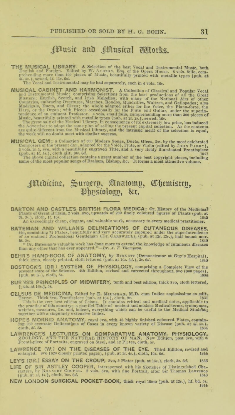 iilusfc anil Jllusical 32Kor!iS. THE MUSICAL LIBRARY. A Selection of the best Vocal and Instrumental Music, both English and ForcL'n. Edited by M. Aviiton, Esq. of the Opera House. S vols. folio, com- prehendinit more than 400 pieces of Husk, beautifully printed with metallic types (pub. at 4f. 4.S.), sewed, W. n». 6d. The Vocal and Instrumental may be had separately, each in 4 vols. 1C». MUSICAL CABINET AND HARMONIST. A Collection of Classical and Popular Vocal and Instrumental Music: compii.sing Selections from the best productions of all the Great Masters; English, Scotch, and Irish Melodies; with many of the National Airs of other Countries, emhracin;j Overtures, Marches, Rondos, auadrill'es, Waltzes, and Gallopades ■ also Madiipals, Ducts, and Glees; the whole adapted either for the Voice, tlie Piano-forte, the ilarp, or the Orpan; with Pieces occasionally for the Flute and Guitar, under the superin- tendence of an eminent Professor. 4 vols. small folio, comiirehonding more than 300 pieces of Music, heautifully printed with metallic types (pub. at 21. 2s.), sewed. Ids. The pre.at sale of the Musical l.ihrary, in consequence of its extremely low price, has induced the Adveiti.ser to adopt the same plan of selling the pre.scnt capital selection. As the contents are <|uiie different from the Musical Library, and the intrinsic merit of the selection is equal, the work will no doubt meet witli similar success. MUS'CAL GEM a Collection of 300 Modem Somrs, Duets, Glees, Sec. by the most celebrated Composers of the present day, adapted for the Voice, Flute, or Violin (edited by John Parry), 3 vols. in 1, Svo, with a beautifully engraved Title, and a very richly illuminated Frontispiece (pub. at W. U.), cloth gilt, 10s. Gd. 1841 The above capital collection contains a great number of the best copyright pieces, including some of the must popular songs of Hraham, Bishop, Sec. It forms a most attractive volume. JllftifanCe ^iiraerp, ^nntomg, - 33i)nstologp, BAffTON AND CASTLES BRITISH FLORA MEDICA; Or, History of the Medicinal Plants of Great Britain, 2 vols. Bvo, upwards of 200 tinely coloured figures of Plants ^pub. at 3L 3^.), cloth, U. IG*. 1845 An exceedingly clicap, elegant, and valuable work, necessary to every medical practitioner. BATEMAN AND WILLANS DELINEATIONS OF CUTANEOUS DISEASES. 4to, containing 72 Plates, beautifully and very accurately coloured under the superintendence of an eminent Professional Gentleman (Dr. Cakswjsll), (pub. at 12/. 12«.), half bound mor. bl. 1840 “ Dr. Bateman's valuable work has done more to extend the knowledge of cutaneous diseases than any other that has ever appeared,*’—/>r. A. T. Thompson, BEHR'S HAND-BOOK OF ANATOMY, by Bthkett (Demonstrator at Guy’s Hospital), tliick 12mo, closely printed, cloth lettered (pub. at lOcr. Cd.), 3«. Cd. 1846 BOSTOCK'S (DR ) SYSTEM OF PHYSIOLOGY, comprising a Complete View of the present state of the Science. 4th Edition, revised and corrected throughout, 8vo (900 pages), (pub. at i/.), cloth, 1834 BURKS'S PRINCIPLES OF MIDWIFERY, tenth and best edition, thick Svo, cloth lettered, ('[ ub. at 1G«.), CcLSUS DE MEDICINA. Edited by E. MilTuFOAN, M.D. cum Indice copiosissimo ex Tary.c. 'thick «vo, Fronii.spiece (pub. at 1Gj».), cloth, 9«. 1831 'J his the very best edi ion of Colsus. It contains critical and medical notes, applicable to the practice of this country • a parallel Table of ancient and modern Medical terms, synonymes, weiirhls, measures, Sc. arid, indeed, everything which can be useful to the Medical Stud^t^ together with a singularly extensive Index. HOPE'S MORBID ANATOMY, royal svo, with 4fi highly finished coloured Plates, contain- ing 2Gf> accurate Delineatipna of Ca.^s in every known variety of Disease (pub. at 5/. 5it.), cioth, 3/. 3«. 1834 LAWRENCES LECTURES ON COMPARATIVE ANATOMY, PHYSIOLOGY, ZOOLOGY, AND THE NATUUAL HISTORY OF MAN. New Edition, post Svo, with a Frontispiece of Portraits, engraved on Steel, find 12 Pk tes, cloth, bs. LAWRENCE (W.) ON THE DISEASES OF THE EYE. Third Edition, revised and enlarged. 8vo (820 closely prlntcc pages], (pub. at 1/. 4«.), cloth, lOt. Gd. 1844 LEY'S (DR.) ESSAY ON THE CROUP, 8vo, 5 Plates (pub. at 15...), cloth, 3». 6d. 1836 LIFE OF SIR ASTLEY COOPER, interspersed with bis Sketches of Dislincui-shed Cha- raclers, bv Braxshv Coopkr. 2 vols. 8vo, wilh fine Poitrait, after Sir Thomas Lawrence (pub. at If. Ir.), cloth, lu». Cd. 1843 NEW LONDON SURGICAL POCKET-BOOK, thick royal 18mo (pub. at 12>.), hf. bd. Sj. 18U