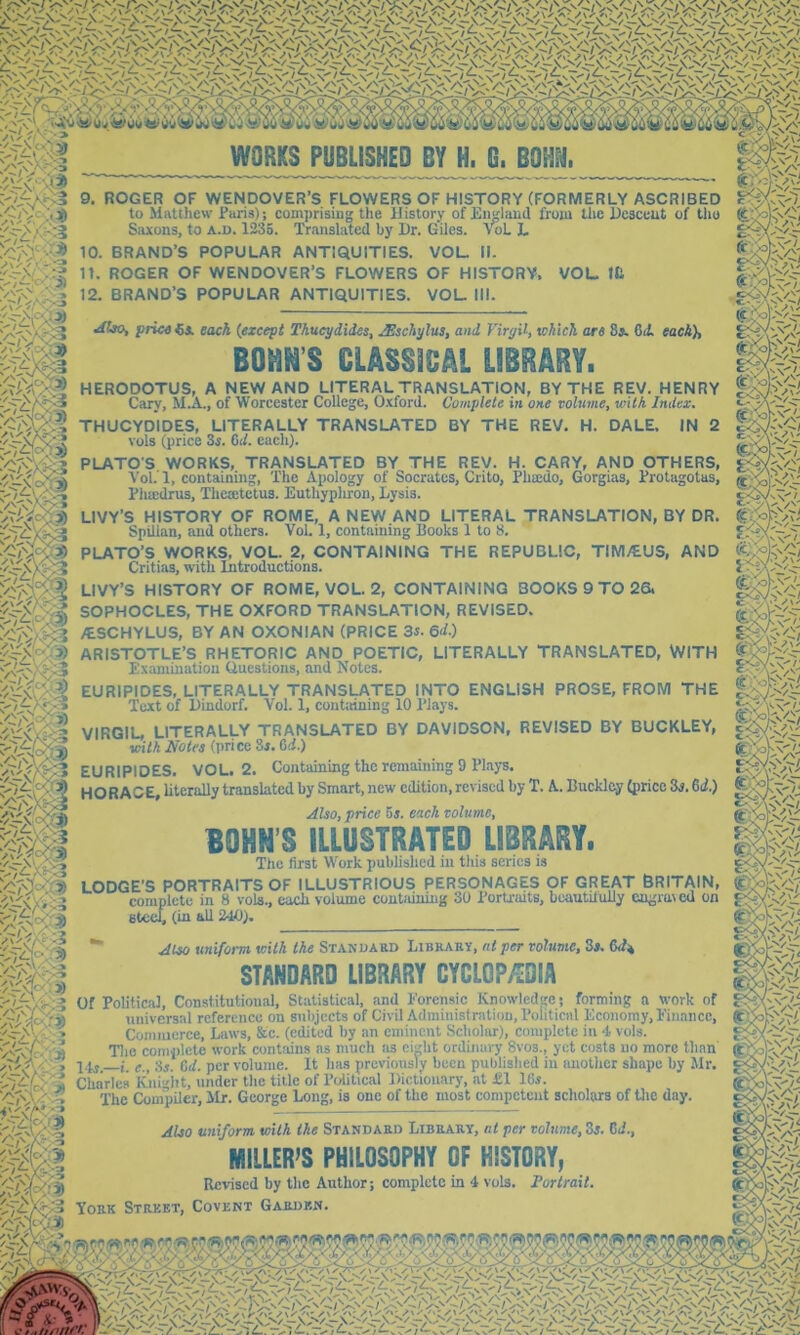 9. ROGER OF WENDOVER’S FLOWERS OF HISTORY (FORMERLY ASCRIBED to Matthew Paris); coniprising the History of England from the Hesceut of tho Siuons, to a.u. 1235. Translated by l)r. Giles. VoL L ■^1^' 10. BRAND’S POPULAR ANTIQUITIES. VOL. II. y\y-'. X V :.'3) 11. ROGER OF WENDOVER’S FLOWERS OF HISTORY. 12. BRAND’S POPULAR ANTIQUITIES. VOL. III. VOL. in ^Ito, prica each (except Thucydides, JEschylus, and Virgil, tchich are 8». 6il each), BOHN’S CLASSICAL LIBRARY. HERODOTUS, A NEW AND LITERAL TRANSLATION, BY THE REV. HENRY Cary, M.A., of Worcester College, O.xford. Complete in one volume, ivilh Index. THUCYDIDES, LITERALLY TRANSLATED BY THE REV. H. DALE. IN 2 vols (price 3i. dd. each). PLATO'S WORKS, TRANSLATED BY THE REV. H. CARY, AND OTHERS, Vol. 1, containing, The Apology of Socrates, Crito, Phatdo, Gorgias, Protagotus, Pha;drus, Theaetetus. Euthyphron, Lysis. LIVY’S HISTORY OF ROME, A NEW AND LITERAL TRANSLATION, BY DR. Spillan, and others. Vol. 1, containing Books 1 to 8, PLATO’S WORKS, VOL. 2, CONTAINING THE REPUBLIC, TIM/EUS, AND Critias, with Introductions. LIVY’S HISTORY OF ROME, VOL. 2, CONTAINING BOOKS 9 TO 26. SOPHOCLES, THE OXFORD TRANSLATION, REVISED. /ESCHYLUS, BY AN OXONIAN (PRICE 3s. 6d.) ARISTOTLE’S RHETORIC AND POETIC, LITERALLY TRANSLATED, WITH Examination Questions, and Notes. EURIPIDES, LITERALLY TRANSLATED INTO ENGLISH PROSE, FROM THE Text of Hindorf. Vol. 1, continuing 10 Plays. VIRGIL, LITERALLY TRANSLATED BY DAVIDSON, REVISED BY BUCKLEY, Kith Notes (i)ricc 8j. Cd.) EURIPIDES. VOL. 2. Containing the remaining 9 Plays. HORACE, literally translated by Smart, new edition, revised by T. A. Buckley (price 3^. 6if.) Also, price hs. each volume, BOHN’S ILLUSTRATED LIBRARY. Tho first Work published in this scries is fm LODGE’S PORTRAITS OF ILLUSTRIOUS PERSONAGES OF GREAT BRITAIN, completo in 8 vols., each volume contiiining 30 Porriaits, beautilully engraved on sfceeb (in ^ 240). SC7 Also uniform Kith the Stanuabd Librahy, at per volume, 3s. 6.1* STANDARD LIBRARY CYCLGPyiOIA Of Political, Constitutional, Statistical, and Eorcnsic Knowledge; forming a work of universal reference on subjects of Civil Administration, Political Economy, Eiiiancc, Conmicrce, Laws, &c. (edited by an eminent Scholar), complete in 4 vols. Tlio complete work contains ns much as eight ordinary 8vos., yet costs no more than' 74^ f., 3j. Gd. per volume. It has previously been published in imolhcr shape by Jlr. Charles Knight, under the title of Political Dictionary, at £1 ICi. The Compiler, Mr. George Long, is one of the most competent scholars of Uic day. Also uniform teith the Standaed Library, at per volume, 3s. 3d., MILLER’S PHILOSOPHY OF HISTORY, Revised by the Author; complete in 4 vols. Portrait. York Street, Covekt Garden.