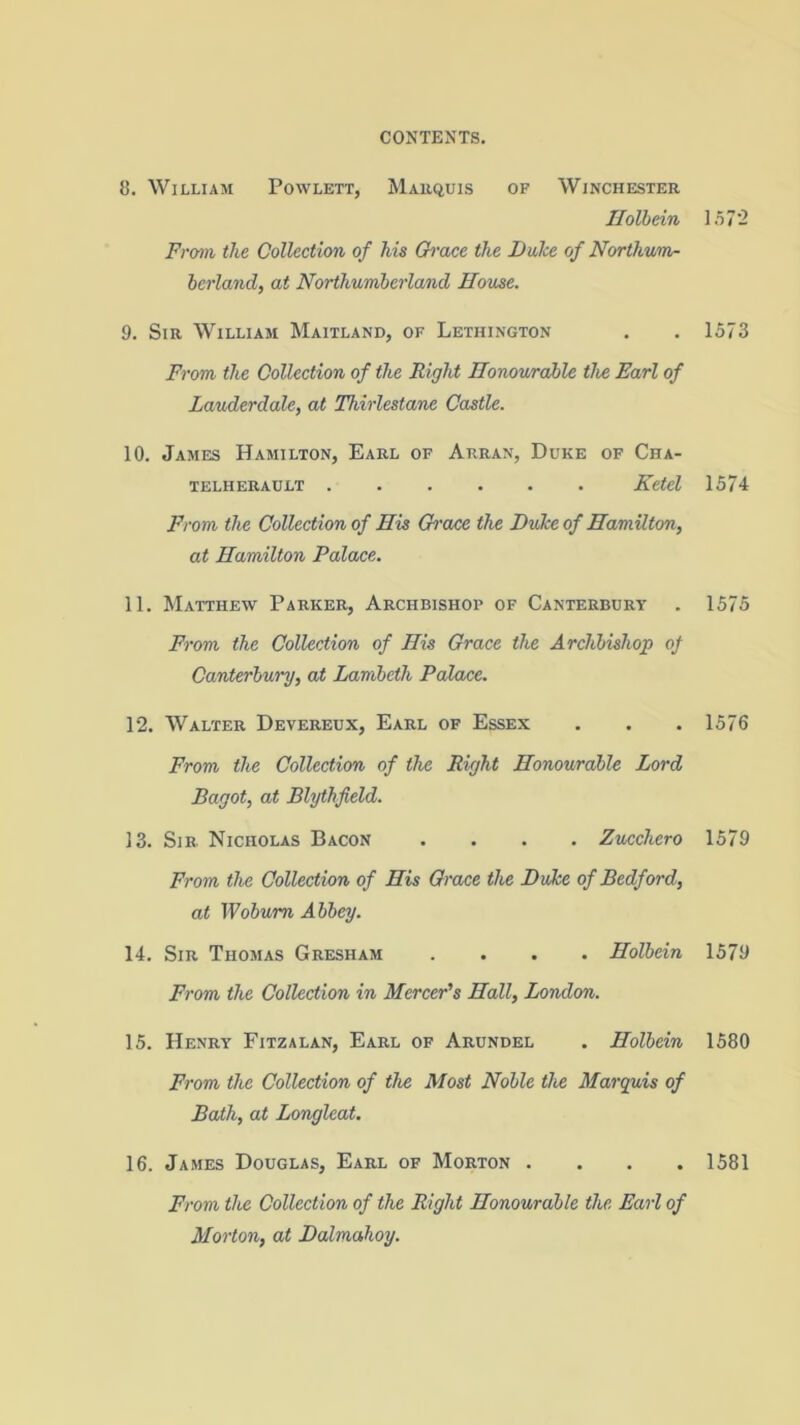 8. William Powlett, Marquis of Winchester Holbein From the Collection of his Grace the Duke of Northum- berland, at Northumberland House. 9. Sir William Maitland, of Lethington From the Collection of the Right Honourable the Earl of Lauderdale, at Thirlestane Castle. 10. James Hamilton, Earl of Arran, Duke of Cha- TELHERAULT Ketcl From the Collection of His Gh'ace the Duke of Hamilton, at Hamilton Palace. 11. Matthew Parker, Archbishop of Canterbury From the Collection of His Grace the Archbishop of Canterbury, at Lambeth Palace. 12. Walter Devereux, Earl of Essex From the Collection of the Right Honourable Lord Bagot, at Blythfield. 13. Sir. Nicholas Bacon .... Zucchero From the Collection of His Grace the Duke of Bedford, at Woburn Abbey. 14. Sir Thomas Gresham .... Holbein From the Collection in Mercer's Hall, London. 15. Henry Fitzalan, Earl of Arundel . Holbein From the Collection of the Most Noble the Marquis of Bath, at Longleat. 16. James Douglas, Earl of Morton . From the Collection of the Right Honourable the Earl of Morton, at Dalmahoy. 157 2 1573 1574 1575 1576 1579 1579 1580 1581