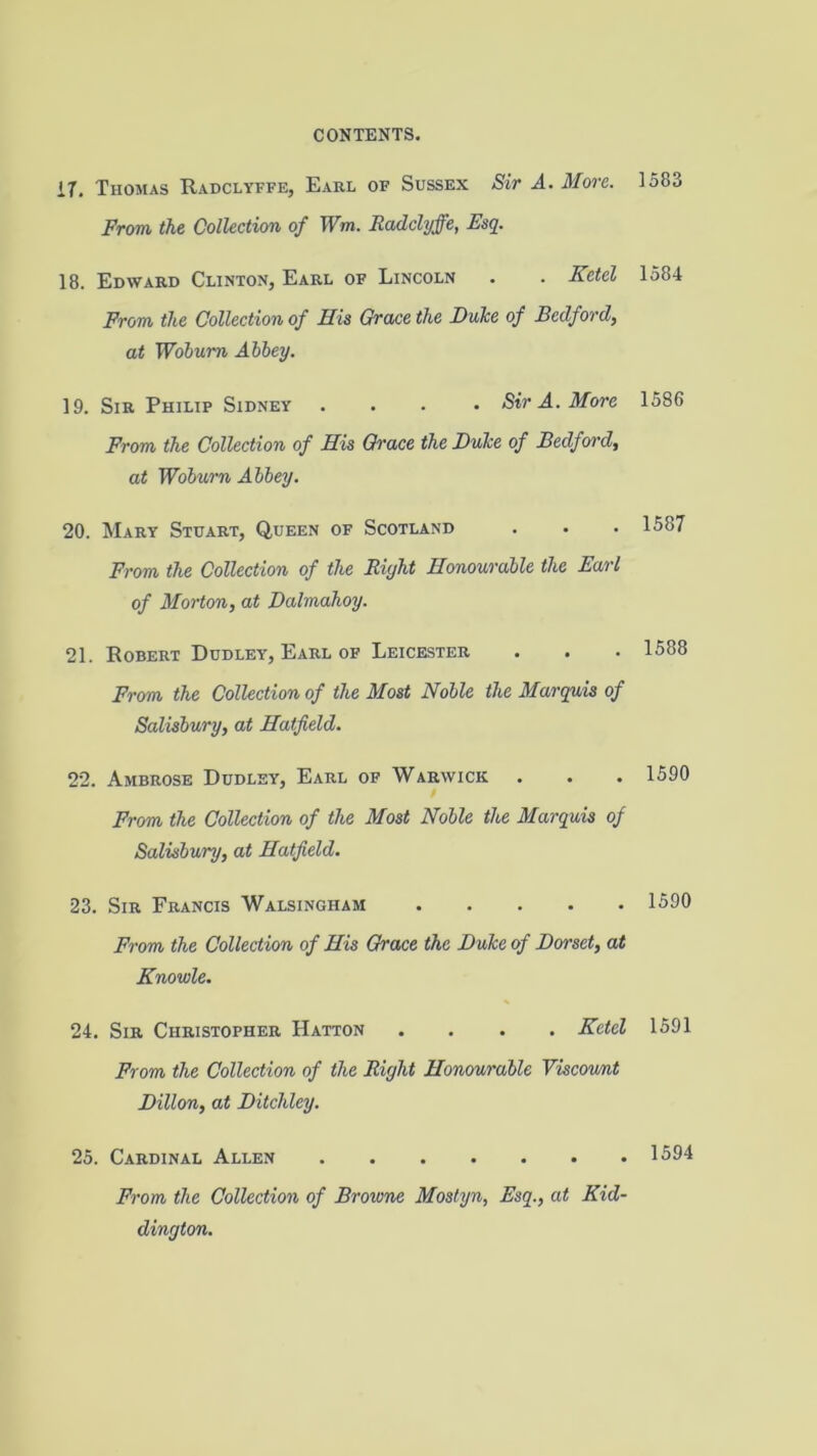 17. Thomas Radclyffe, Earl of Sussex Sir A. More. From the Collection of Wm. Radclyffe, Esq. 18. Edward Clinton, Earl of Lincoln . . Kctel From the Collection of His Grace the Duke of Bedford, at Woburn Abbey. 19. Sir Philip Sidney .... Sir A. More From the Collection of His Grace the Duke of Bedford, at Woburn Abbey. 20. Mary Stuart, Queen of Scotland From the Collection of the Right Honourable the Earl of Morton, at Dalmahoy. 21. Robert Dudley, Earl of Leicester . . Frcrm the Collection of the Most Noble the Marquis of Salisbury, at Hatfield. 22. Ambrose Dudley, Earl of Warwick From the Collection of the Most Noble the Marquis of Salisbury, at Hatfield. 23. Sir Francis Walsingham From the Collection of His Grace the Duke of Dorset, at Knowle. 24. Sir Christopher Hatton .... Kctel From the Collection of the Right Honourable Viscoimt Dillon, at Ditchley. 25. Cardinal Allen From the Collection of Browne Mostyn, Esq., at Kid- dington. 1583 1584 1586 1587 1588 1590 1590 1591 1594