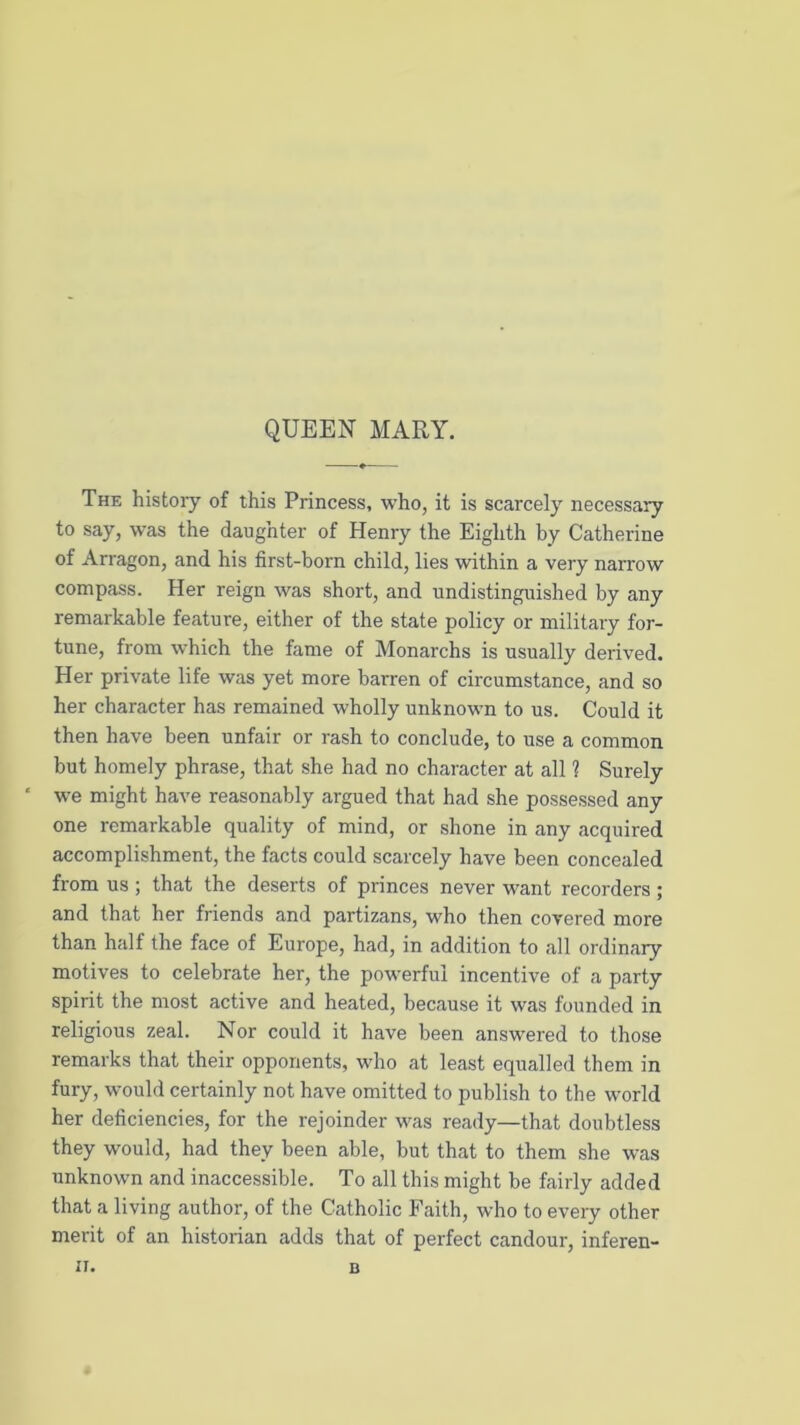 QUEEN MARY. The histoiy of this Princess, who, it is scarcely necessary to say, was the daughter of Henry the Eighth by Catherine of Arragon, and his first-born child, lies within a very narrow compass. Her reign was short, and undistinguished by any remarkable feature, either of the state policy or military for- tune, from which the fame of Monarchs is usually derived. Her private life was yet more barren of circumstance, and so her character has remained wholly unknown to us. Could it then have been unfair or rash to conclude, to use a common but homely phrase, that she had no character at all 1 Surely we might have reasonably argued that had she possessed any one remarkable quality of mind, or shone in any acquired accomplishment, the facts could scarcely have been concealed from us ; that the deserts of princes never want recorders ; and that her friends and partizans, who then covered more than half the face of Europe, had, in addition to all ordinary motives to celebrate her, the powerful incentive of a party spirit the most active and heated, because it was founded in religious zeal. Nor could it have been answered to those remarks that their opponents, who at least equalled them in fury, would certainly not have omitted to publish to the world her deficiencies, for the rejoinder was ready—that doubtless they would, had they been able, but that to them she was unknown and inaccessible. To all this might be fairly added that a living author, of the Catholic Faith, who to every other merit of an historian adds that of perfect candour, inferen- II. B