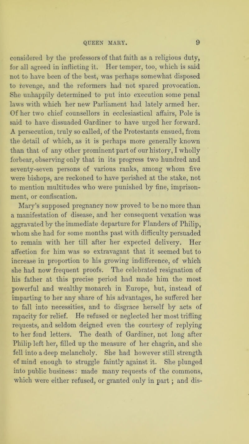 considered by the professors of that faith as a religious duty, for all agreed in inflicting it. Her temper, too, which is said not to have been of the best, was perhaps somewhat disposed to revenge, and the reformers had not spared provocation. She unhappily determined to put into execution some penal laws with which her new Parliament had lately armed her. Of her two chief counsellors in ecclesiastical affairs, Pole is said to have dissuaded Gardiner to have urged her forward. A persecution, truly so called, of the Protestants ensued, from the detail of which, as it is perhaps more generally known than that of any other prominent part of our histoiy, I wholly forbear, observing only that in its progress two hundred and seventy-seven persons of various ranks, among whom five were bishops, are reckoned to have perished at the stake, not to mention multitudes who were punished by fine, imprison- ment, or confiscation. Mary’s supposed pregnancy now proved to be no more than a manifestation of disease, and her consequent vexation was aggravated by the immediate departure for Flanders of Philip, whom she had for some months past with difficulty persuaded to remain with her till after her expected delivery. Her affection for him was so extravagant that it seemed but to increase in proportion to his growing indifference, of which she had now frequent proofs. The celebrated resignation of his father at this precise period had made him the most powerful and wealthy monarch in Europe, but, instead of imparting to her any share of his advantages, he suffered her to fall into necessities, and to disgrace herself by acts of rapacity for relief. He refused or neglected her most trifling requests, and seldom deigned even the courtesy of replying to her fond letters. The death of Gardiner, not long after Philip left her, filled up the measure of her chagrin, and she fell into a deep melancholy. She had however still strength of mind enough to struggle faintly against it. She plunged into public business: made many requests of the commons, which were either refused, or granted only in part; and dis-