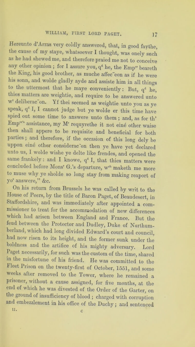 Hereunto d’Arras very coldly answered, that, in good faythe, the cause of my staye, whatsoever I thought, was onely such as he had shewed me, and therefore praied me not to conceive any other opinion ; for I assure you, qd he, the Emp beareth the King, his good brother, as muche affec~eon as if he were his sonn, and wolde gladly ayde and assiste him in all things to the uttermost that he maye conveniently: But, qd he, thies matters are weightie, and require to be answered unto 'yt deliberac on. Yf thei seemed as weightie unto you as ye speak, q I, I cannot judge but ye wolde er this time have spied out some time to answere unto them ; and, as for th’ Empr’ assistance, my Mr requyrethe it not eine other waise then shall appere to be requisite and beneficial for both parties ; and therefore, if the occasion of this long dely be uppon eine other considerac'on then ye have yet declared unto us, I wolde wishe ye delte like frendes, and opened the same frankely: and I knowe, qd I, that thies matters were concluded before Monsr G.’s departure, wc,‘ maketh me more to muse why ye sholde so long stay from making reaport of yo' answere,” &c. On his return from Brussels he was called by writ to the House of Peers, by the title of Baron Paget, of Beaudesert, in Staffordshire, and was immediately after appointed a com- missioner to treat for the accommodation of new differences which had arisen between England and France. But the feud between the Protector and Dudley, Duke of Northum- berland, which had long divided Edward’s court and council, had now risen to its height, and the former sunk under the boldness and the artifice of his mighty adversary. Lord Paget necessarily, for such was the custom of the time, shared in the misfortune of his friend. He was committed to the Fleet Prison on the twenty-first of October, 1551, and some weeks after removed to the Tower, where he remained a prisoner, without a cause assigned, for five months, at the end of which he was divested of the Order of the Garter, on the ground of insufficiency of blood ; charged with corruption and embezzlement in his office of the Duchy; and sentenced