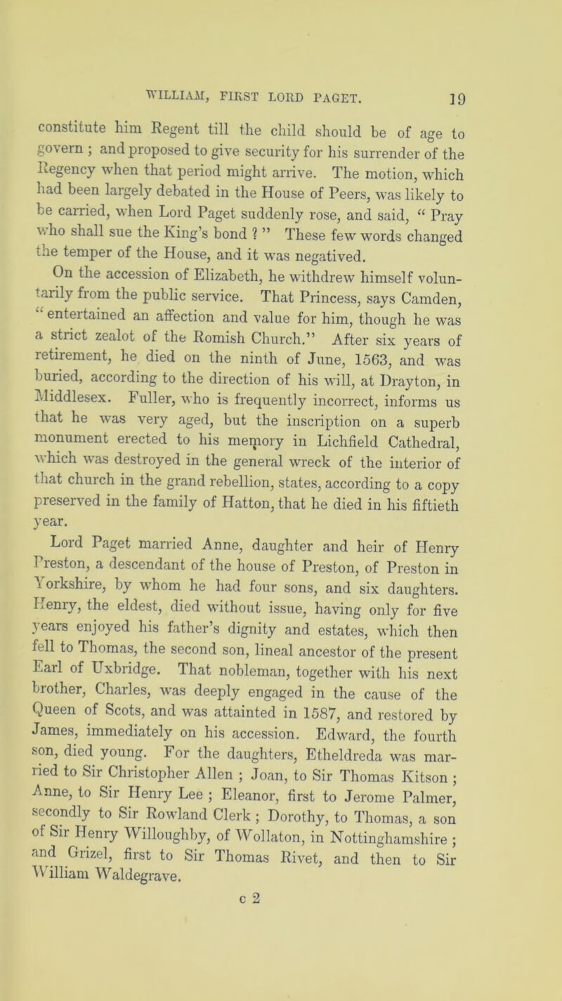 constitute him Regent till the child should be of age to go\ ern ; and proposed to give security for his surrender of the Regency when that period might arrive. The motion, which had been largely debated in the House of Peers, was likely to be carried, when Lord Paget suddenly rose, and said, “ Pray v. ho shall sue the King’s bond ? ” These few words changed the temper of the House, and it was negatived. On the accession of Elizabeth, he withdrew himself volun- tarily fiom the public service. That Princess, says Camden, entertained an affection and value for him, though he was a strict zealot of the Romish Church.” After six years of letirement, he died on the ninth of June, 1563, and was buried, according to the direction of his will, at Drayton, in i.liddlesex. b uller, who is frequently incorrect, informs us that he was very aged, but the inscription on a superb monument erected to his memory in Lichfield Cathedral, which was destroyed in the general wreck of the interior of that church in the grand rebellion, states, according to a copy preserved in the family of Hatton, that he died in his fiftieth year. Lord Paget married Anne, daughter and heir of Henry Preston, a descendant of the house of Preston, of Preston in A orkshire, by whom he had four sons, and six daughters. Lenry, the eldest, died without issue, having only for five years enjoyed his father’s dignity and estates, which then fell to Thomas, the second son, lineal ancestor of the present Earl of Uxbridge. That nobleman, together with his next brother, Charles, was deeply engaged in the cause of the Queen of Scots, and was attainted in 1587, and restored by James, immediately on his accession. Edward, the fourth •son, died young. For the daughters, Etheldreda was mar- ried to Sir Christopher Allen ; Joan, to Sir Thomas Kitson ; Anne, to Sir Henry Lee ; Eleanor, first to Jerome Palmer, secondly to Sir Rowland Clerk; Dorothy, to Thomas, a son of Sir Henry Willoughby, of Wollaton, in Nottinghamshire ; and Grizel, first to Sir Thomas Rivet, and then to Sir illiam Waldegrave. c 2