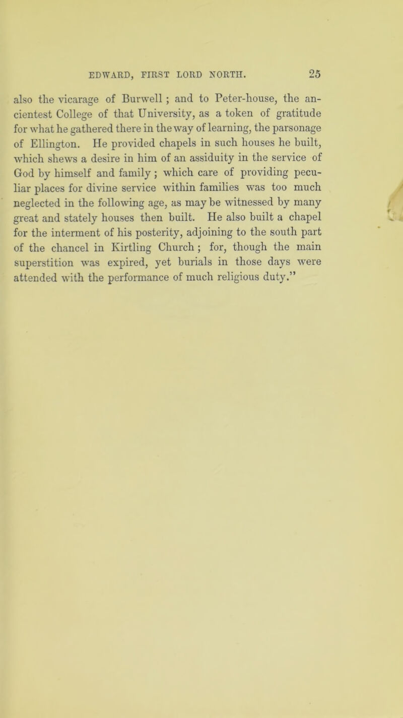 also the vicarage of Burwell; and to Peter-house, the an- cientest College of that University, as a token of gratitude for what he gathered there in the way of learning, the parsonage of Ellington. He provided chapels in such houses he built, which shews a desire in him of an assiduity in the service of God by himself and family; which care of providing pecu- liar places for divine service within families was too much neglected in the following age, as may be witnessed by many great and stately houses then built. He also built a chapel for the interment of his posterity, adjoining to the south part of the chancel in Kirtling Church ; for, though the main superstition was expired, yet burials in those days were attended with the performance of much religious duty.”