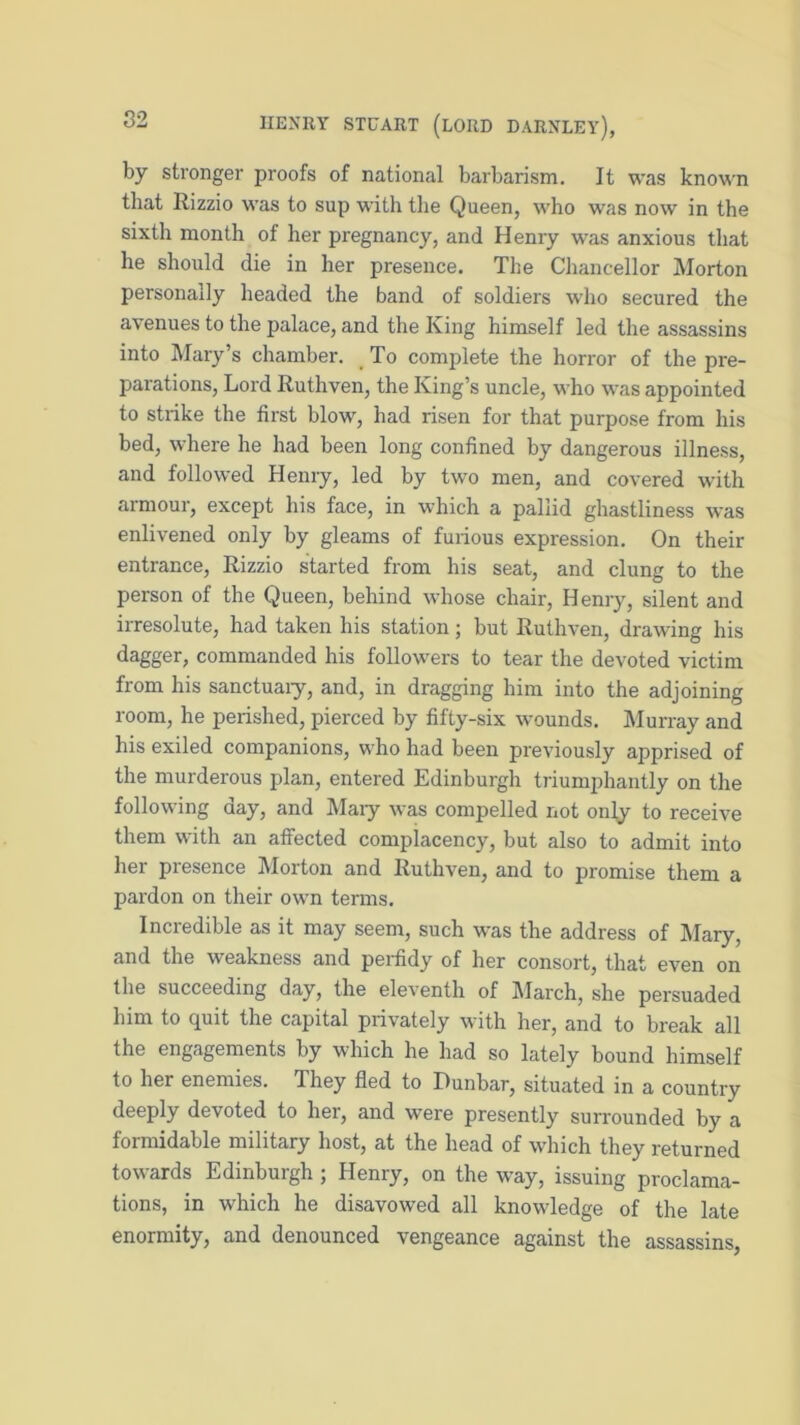 by stronger proofs of national barbarism. It was known that Rizzio was to sup with the Queen, who was now in the sixth month of her pregnancy, and Henry was anxious that he should die in her presence. The Chancellor Morton personally headed the band of soldiers who secured the avenues to the palace, and the King himself led the assassins into Mary’s chamber. To complete the horror of the pre- parations, Lord Ruthven, the King’s uncle, who was appointed to strike the first blow, had risen for that purpose from his bed, where he had been long confined by dangerous illness, and followed Henry, led by two men, and covered with armour, except his face, in which a pallid ghastliness was enlivened only by gleams of furious expression. On their entrance, Rizzio started from his seat, and clung to the person of the Queen, behind whose chair, Henry, silent and irresolute, had taken his station; but Ruthven, drawing his dagger, commanded his followers to tear the devoted victim from his sanctuaiy, and, in dragging him into the adjoining room, he perished, pierced by fifty-six wounds. Murray and his exiled companions, who had been previously apprised of the murderous plan, entered Edinburgh triumphantly on the following day, and Mary was compelled not only to receive them with an affected complacency, but also to admit into her presence Morton and Ruthven, and to promise them a pardon on their own terms. Incredible as it may seem, such was the address of Mary, and the weakness and perfidy of her consort, that even on the succeeding day, the eleventh of March, she persuaded him to quit the capital privately with her, and to break all the engagements by which he had so lately bound himself to her enemies. They fled to Dunbar, situated in a country deeply devoted to her, and were presently surrounded by a formidable military host, at the head of which they returned towards Edinburgh ; Henry, on the way, issuing proclama- tions, in which he disavowed all knowledge of the late enormity, and denounced vengeance against the assassins,