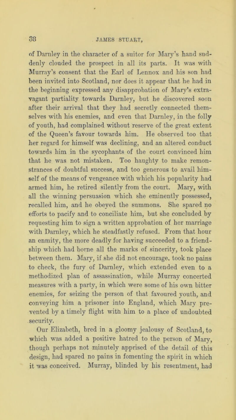 of Darnley in the character of a suitor for Mary’s hand sud- denly clouded the prospect in all its parts. It was with Murray’s consent that the Earl of Lennox and his son had been invited into Scotland, nor does it appear that he had in the beginning expressed any disapprobation of Mary’s extra- vagant partiality towards Darnley, but he discovered soon after their arrival that they had secretly connected them- selves with his enemies, and even that Darnley, in the folly of youth, had complained without reserve of the great extent of the Queen’s favour towards him. He observed too that her regard for himself was declining, and an altered conduct towards him in the sycophants of the court convinced him that he was not mistaken. Too haughty to make remon- strances of doubtful success, and too generous to avail him- self of the means of vengeance with which his popularity had armed him, he retired silently from the court. Mary, with all the winning persuasion which she eminently possessed, recalled him, and he obeyed the summons. She spared no efforts to pacify and to conciliate him, but she concluded by requesting him to sign a written approbation of her marriage with Darnley, which he steadfastly refused. From that hour an enmity, the more deadly for having succeeded to a friend- ship which had borne all the marks of sincerity, took place between them. Mary, if she did not encourage, took no pains to check, the fury of Darnley, which extended even to a methodized plan of assassination, while Murray concerted measures with a party, in which were some of his own bitter enemies, for seizing the person of that favoured youth, and conveying him a prisoner into England, which Mary pre- vented by a timely flight with him to a place of undoubted security. Our Elizabeth, bred in a gloomy jealousy of Scotland, to which was added a positive hatred to the person of Mary, though perhaps not minutely apprised of the detail of this design, had spared no pains in fomenting the spirit in which it was conceived. Murray, blinded by his resentment, had