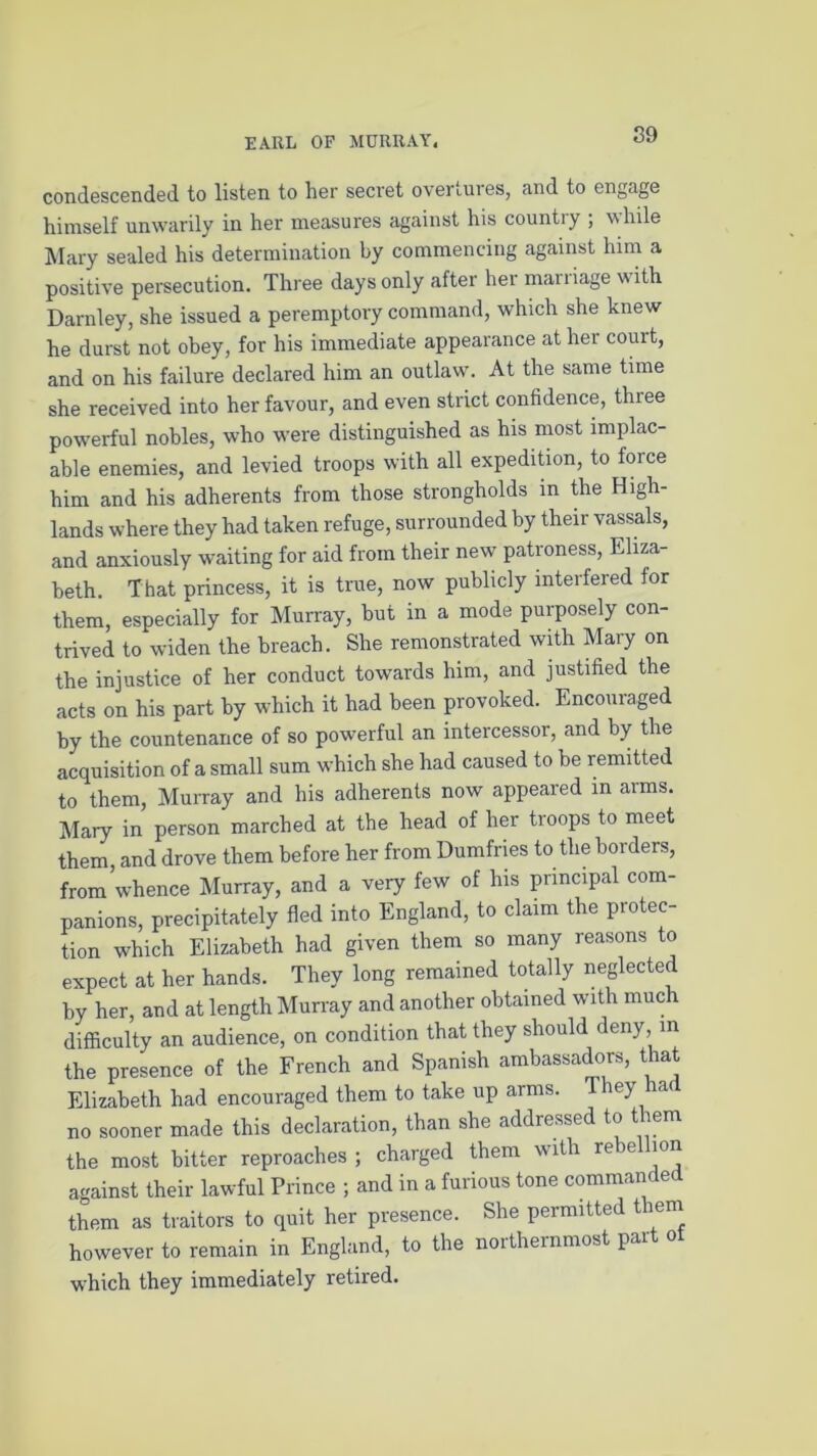 condescended to listen to her secret overrules, and to engage himself unwarily in her measures against his country ; while Mary sealed his determination by commencing against him a positive persecution. Three days only after her maniage with Darnley, she issued a peremptory command, which she knew he durst not obey, for his immediate appearance at her court, and on his failure declared him an outlaw. At the same time she received into her favour, and even strict confidence, three powerful nobles, who were distinguished as his most implac- able enemies, and levied troops with all expedition, to force him and his adherents from those strongholds in the High- lands where they had taken refuge, surrounded by their vassals, and anxiously waiting for aid from their new patroness, Eliza- beth. That princess, it is true, now publicly interfered for them, especially for Murray, but in a mode purposely con- trived to widen the breach. She remonstrated with Mary on the injustice of her conduct towards him, and justified the acts on his part by which it had been provoked. Encouraged by the countenance of so powerful an intercessor, and by the acquisition of a small sum which she had caused to be remitted to them, Murray and his adherents now appeared in arms. Mary in person marched at the head of her troops to meet them, and drove them before her from Dumfries to the borders, from whence Murray, and a very few of his principal com- panions, precipitately fled into England, to claim the protec- tion which Elizabeth had given them so many reasons to expect at her hands. They long remained totally neglected by her, and at length Murray and another obtained with much difficulty an audience, on condition that they should deny, in the presence of the French and Spanish ambassadors, that Elizabeth had encouraged them to take up arms. They a no sooner made this declaration, than she addressed to them the most bitter reproaches ; charged them with rebellion against their lawful Prince ; and in a furious tone commanded them as traitors to quit her presence. She permitted t lem however to remain in England, to the northernmost part ot which they immediately retired.